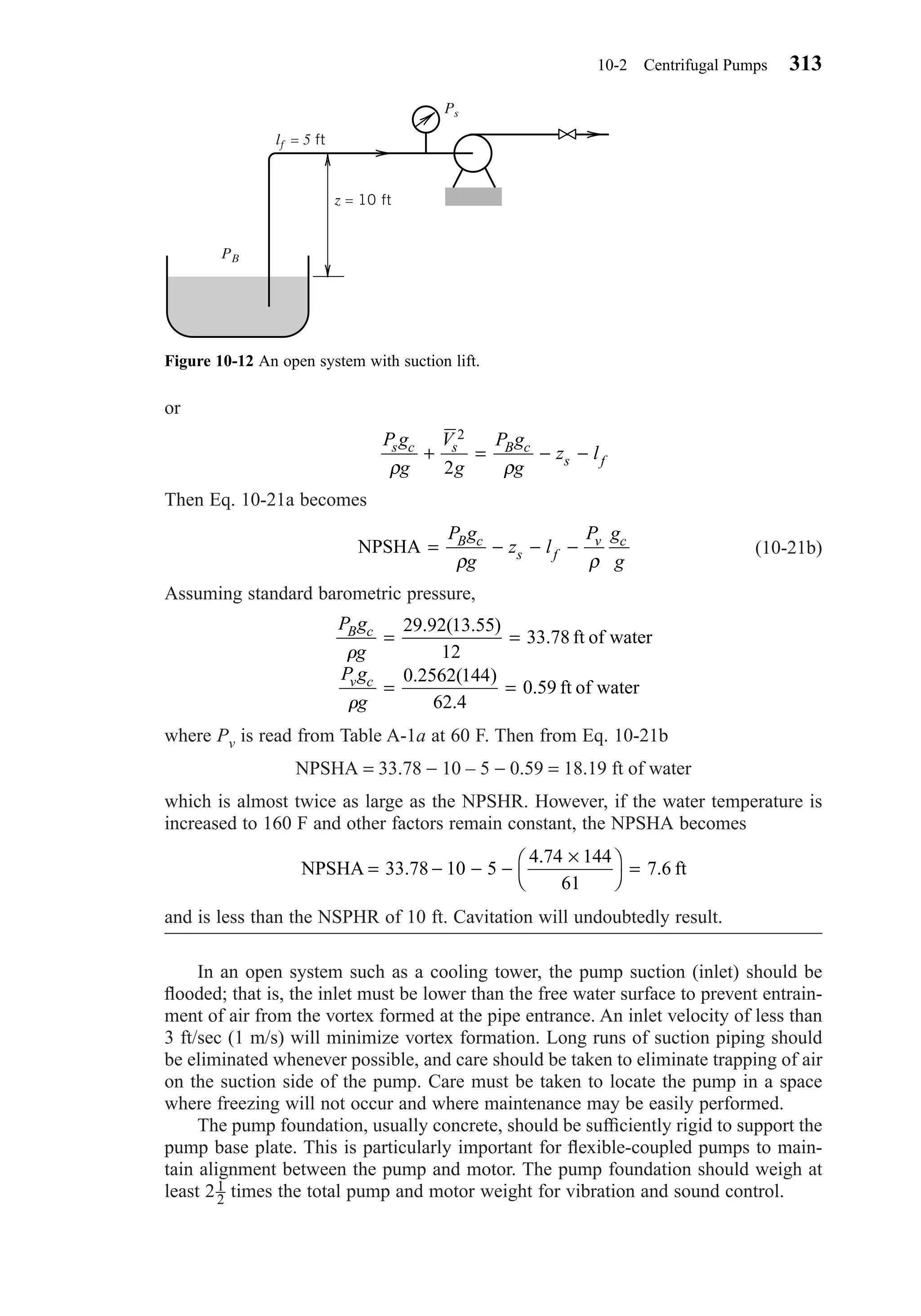 or
Then Eq. 10-21a becomes
(10-21b)
Assuming standard barometric pressure,
where Pv is read from Table A-1a at 60 F. Then from Eq. 10-21b
NPSHA = 33.78 − 10 – 5 − 0.59 = 18.19 ft of water
which is almost twice as large as the NPSHR. However, if the water temperature is
increased to 160 F and other factors remain constant, the NPSHA becomes
and is less than the NSPHR of 10 ft. Cavitation will undoubtedly result.
In an open system such as a cooling tower, the pump suction (inlet) should be
ﬂooded; that is, the inlet must be lower than the free water surface to prevent entrain-
ment of air from the vortex formed at the pipe entrance. An inlet velocity of less than
3 ft/sec (1 m/s) will minimize vortex formation. Long runs of suction piping should
be eliminated whenever possible, and care should be taken to eliminate trapping of air
on the suction side of the pump. Care must be taken to locate the pump in a space
where freezing will not occur and where maintenance may be easily performed.
The pump foundation, usually concrete, should be sufﬁciently rigid to support the
pump base plate. This is particularly important for ﬂexible-coupled pumps to main-
tain alignment between the pump and motor. The pump foundation should weigh at
least 2 times the total pump and motor weight for vibration and sound control.1
2
NPSHA ft= − − −
×



=33 78 10 5
4 74 144
61
7 6.
.
.
P g
g
P g
g
B c
v c
␳
␳
= =
= =
29 92 13 55
12
33 78
0 2562 144
62 4
0 59
. ( . )
.
. ( )
.
.
ft of water
ft of water
NPSHA = − − −
P g
g
z l
P g
g
B c
s f
v c
ρ ρ
P g
g
V
g
P g
g
z ls c s B c
s f
ρ ρ
+ = − −
2
2
10-2 Centrifugal Pumps 313
Figure 10-12 An open system with suction lift.
PB
Ps
lf = 5 ft
z = 10 ft
Chapter10.qxd 6/15/04 2:32 PM Page 313
 