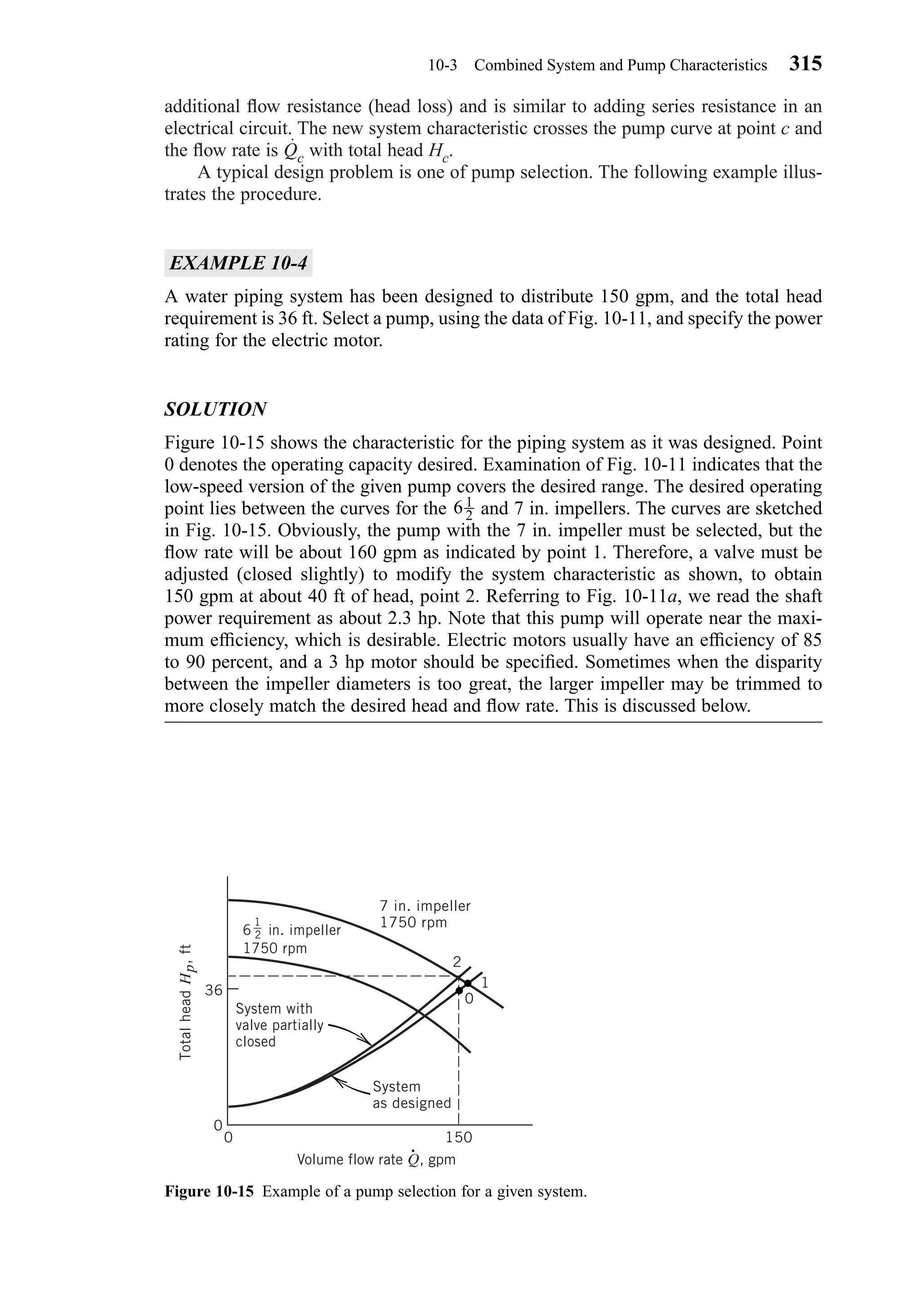 additional ﬂow resistance (head loss) and is similar to adding series resistance in an
electrical circuit. The new system characteristic crosses the pump curve at point c and
the ﬂow rate is Qc with total head Hc.
A typical design problem is one of pump selection. The following example illus-
trates the procedure.
EXAMPLE 10-4
A water piping system has been designed to distribute 150 gpm, and the total head
requirement is 36 ft. Select a pump, using the data of Fig. 10-11, and specify the power
rating for the electric motor.
SOLUTION
Figure 10-15 shows the characteristic for the piping system as it was designed. Point
0 denotes the operating capacity desired. Examination of Fig. 10-11 indicates that the
low-speed version of the given pump covers the desired range. The desired operating
point lies between the curves for the and 7 in. impellers. The curves are sketched
in Fig. 10-15. Obviously, the pump with the 7 in. impeller must be selected, but the
ﬂow rate will be about 160 gpm as indicated by point 1. Therefore, a valve must be
adjusted (closed slightly) to modify the system characteristic as shown, to obtain
150 gpm at about 40 ft of head, point 2. Referring to Fig. 10-11a, we read the shaft
power requirement as about 2.3 hp. Note that this pump will operate near the maxi-
mum efﬁciency, which is desirable. Electric motors usually have an efﬁciency of 85
to 90 percent, and a 3 hp motor should be speciﬁed. Sometimes when the disparity
between the impeller diameters is too great, the larger impeller may be trimmed to
more closely match the desired head and ﬂow rate. This is discussed below.
61
2
10-3 Combined System and Pump Characteristics 315
Figure 10-15 Example of a pump selection for a given system.
System with
valve partially
closed
System
as designed
0
1
2
7 in. impeller
1750 rpm
6
1
2 in. impeller
1750 rpm
36
0
0 150
TotalheadHp,ft
•
Volume flow rate Q, gpm
Chapter10.qxd 6/15/04 2:32 PM Page 315
 