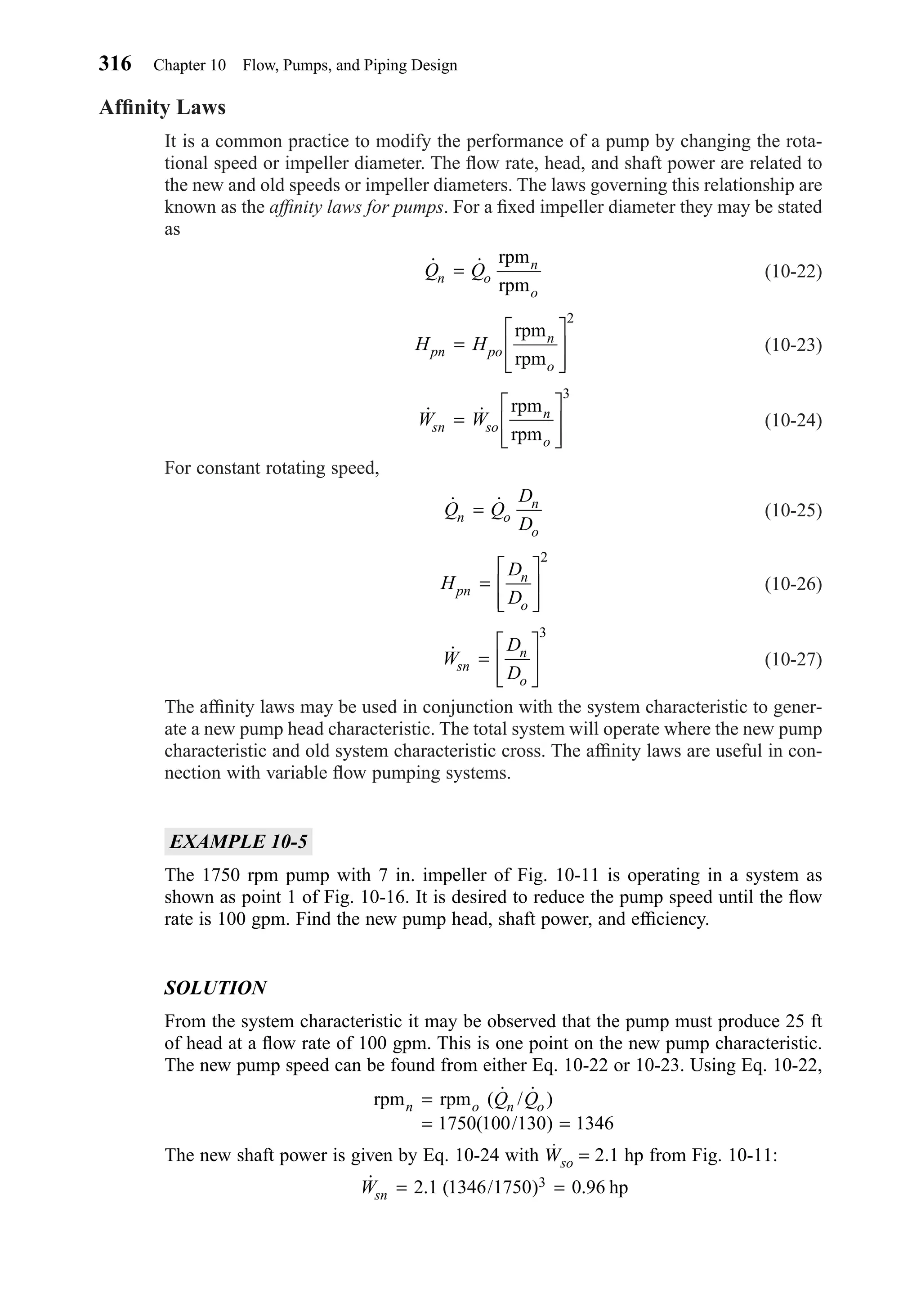 Afﬁnity Laws
It is a common practice to modify the performance of a pump by changing the rota-
tional speed or impeller diameter. The ﬂow rate, head, and shaft power are related to
the new and old speeds or impeller diameters. The laws governing this relationship are
known as the afﬁnity laws for pumps. For a ﬁxed impeller diameter they may be stated
as
(10-22)
(10-23)
(10-24)
For constant rotating speed,
(10-25)
(10-26)
(10-27)
The afﬁnity laws may be used in conjunction with the system characteristic to gener-
ate a new pump head characteristic. The total system will operate where the new pump
characteristic and old system characteristic cross. The afﬁnity laws are useful in con-
nection with variable ﬂow pumping systems.
EXAMPLE 10-5
The 1750 rpm pump with 7 in. impeller of Fig. 10-11 is operating in a system as
shown as point 1 of Fig. 10-16. It is desired to reduce the pump speed until the ﬂow
rate is 100 gpm. Find the new pump head, shaft power, and efﬁciency.
SOLUTION
From the system characteristic it may be observed that the pump must produce 25 ft
of head at a ﬂow rate of 100 gpm. This is one point on the new pump characteristic.
The new pump speed can be found from either Eq. 10-22 or 10-23. Using Eq. 10-22,
The new shaft power is given by Eq. 10-24 with Wso = 2.1 hp from Fig. 10-11:
˙ . ( / ) .Wsn = =2 1 1346 1750 0 963 hp
rpm rpmn o n oQ Q=
= =
( ˙ / ˙ )
( / )1750 100 130 1346
˙W
D
Dsn
n
o
=








3
H
D
Dpn
n
o
=








2
˙ ˙Q Q
D
Dn o
n
o
=
˙ ˙W Wsn so
n
o
=








rpm
rpm
3
H Hpn po
n
o
=








rpm
rpm
2
˙ ˙Q Qn o
n
o
=
rpm
rpm
316 Chapter 10 Flow, Pumps, and Piping Design
Chapter10.qxd 6/15/04 2:32 PM Page 316
 