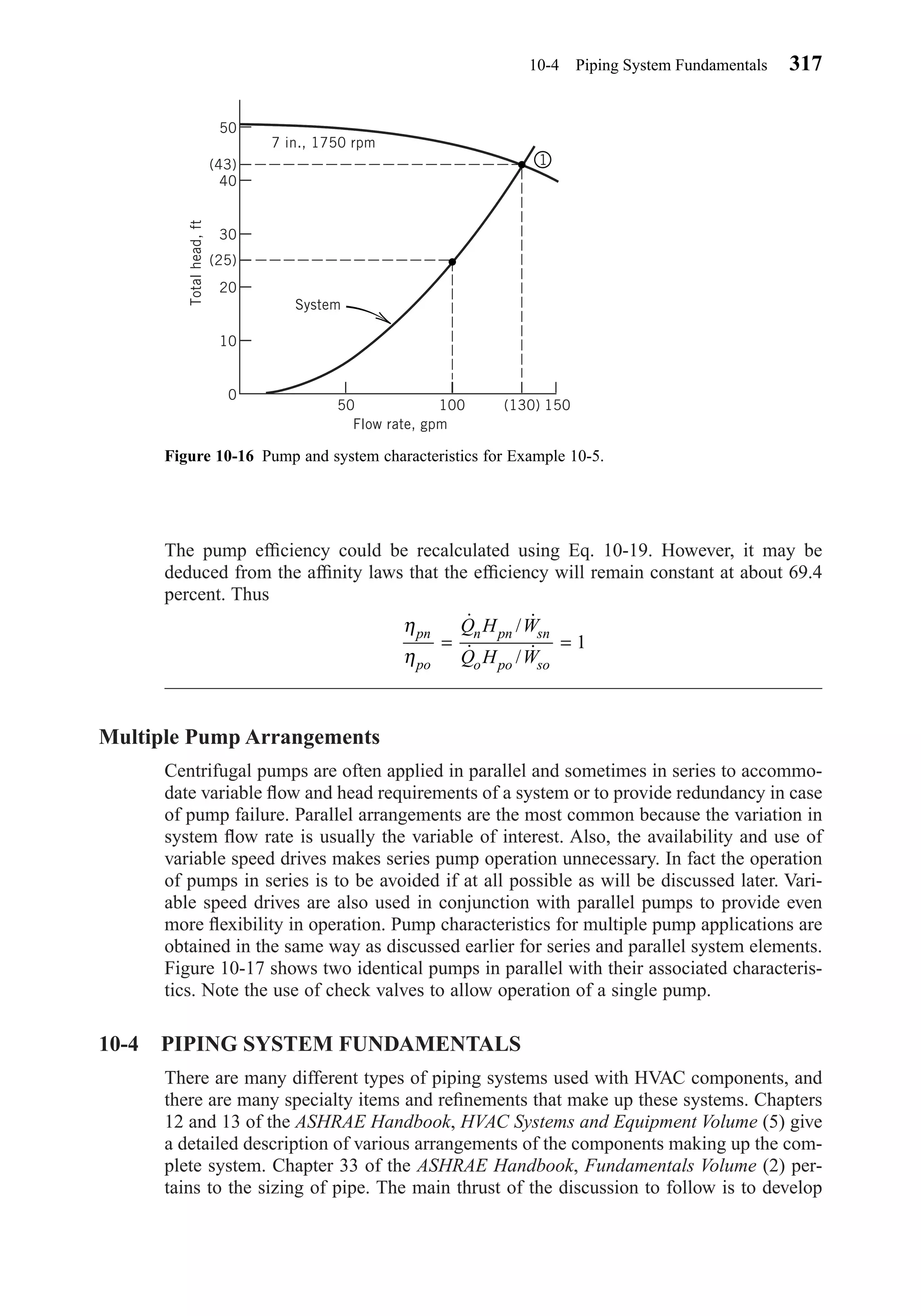 The pump efﬁciency could be recalculated using Eq. 10-19. However, it may be
deduced from the afﬁnity laws that the efﬁciency will remain constant at about 69.4
percent. Thus
Multiple Pump Arrangements
Centrifugal pumps are often applied in parallel and sometimes in series to accommo-
date variable ﬂow and head requirements of a system or to provide redundancy in case
of pump failure. Parallel arrangements are the most common because the variation in
system ﬂow rate is usually the variable of interest. Also, the availability and use of
variable speed drives makes series pump operation unnecessary. In fact the operation
of pumps in series is to be avoided if at all possible as will be discussed later. Vari-
able speed drives are also used in conjunction with parallel pumps to provide even
more ﬂexibility in operation. Pump characteristics for multiple pump applications are
obtained in the same way as discussed earlier for series and parallel system elements.
Figure 10-17 shows two identical pumps in parallel with their associated characteris-
tics. Note the use of check valves to allow operation of a single pump.
10-4 PIPING SYSTEM FUNDAMENTALS
There are many different types of piping systems used with HVAC components, and
there are many specialty items and reﬁnements that make up these systems. Chapters
12 and 13 of the ASHRAE Handbook, HVAC Systems and Equipment Volume (5) give
a detailed description of various arrangements of the components making up the com-
plete system. Chapter 33 of the ASHRAE Handbook, Fundamentals Volume (2) per-
tains to the sizing of pipe. The main thrust of the discussion to follow is to develop
η
η
pn
po
n pn sn
o po so
Q H W
Q H W
= =
˙ / ˙
˙ / ˙ 1
10-4 Piping System Fundamentals 317
Figure 10-16 Pump and system characteristics for Example 10-5.
50
(43)
40
30
20
10
0
(25)
50 100 150(130)
7 in., 1750 rpm
System
Flow rate, gpm
Totalhead,ft
1
Chapter10.qxd 6/15/04 2:32 PM Page 317
 