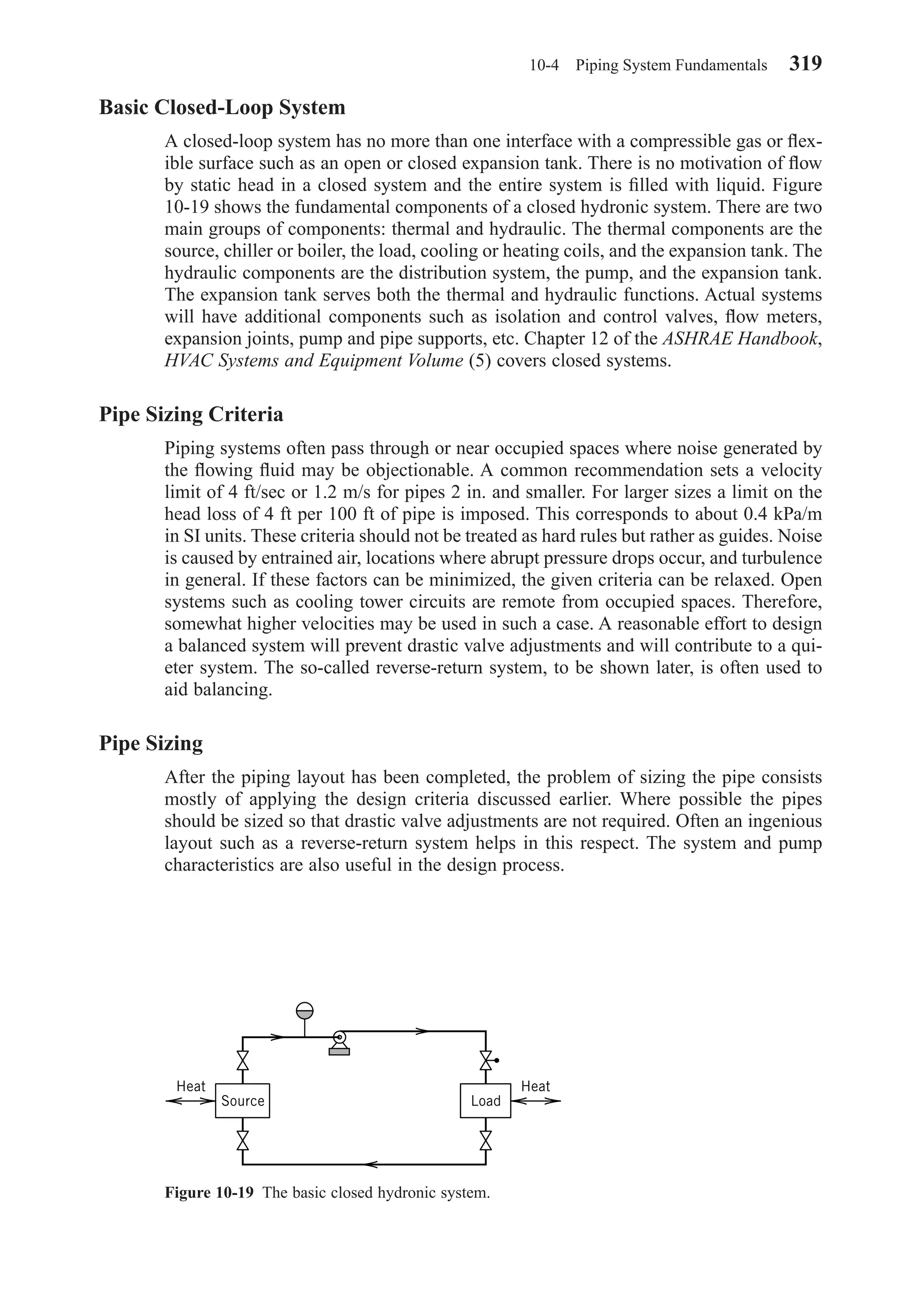 Basic Closed-Loop System
A closed-loop system has no more than one interface with a compressible gas or ﬂex-
ible surface such as an open or closed expansion tank. There is no motivation of ﬂow
by static head in a closed system and the entire system is ﬁlled with liquid. Figure
10-19 shows the fundamental components of a closed hydronic system. There are two
main groups of components: thermal and hydraulic. The thermal components are the
source, chiller or boiler, the load, cooling or heating coils, and the expansion tank. The
hydraulic components are the distribution system, the pump, and the expansion tank.
The expansion tank serves both the thermal and hydraulic functions. Actual systems
will have additional components such as isolation and control valves, ﬂow meters,
expansion joints, pump and pipe supports, etc. Chapter 12 of the ASHRAE Handbook,
HVAC Systems and Equipment Volume (5) covers closed systems.
Pipe Sizing Criteria
Piping systems often pass through or near occupied spaces where noise generated by
the ﬂowing ﬂuid may be objectionable. A common recommendation sets a velocity
limit of 4 ft/sec or 1.2 m/s for pipes 2 in. and smaller. For larger sizes a limit on the
head loss of 4 ft per 100 ft of pipe is imposed. This corresponds to about 0.4 kPa/m
in SI units. These criteria should not be treated as hard rules but rather as guides. Noise
is caused by entrained air, locations where abrupt pressure drops occur, and turbulence
in general. If these factors can be minimized, the given criteria can be relaxed. Open
systems such as cooling tower circuits are remote from occupied spaces. Therefore,
somewhat higher velocities may be used in such a case. A reasonable effort to design
a balanced system will prevent drastic valve adjustments and will contribute to a qui-
eter system. The so-called reverse-return system, to be shown later, is often used to
aid balancing.
Pipe Sizing
After the piping layout has been completed, the problem of sizing the pipe consists
mostly of applying the design criteria discussed earlier. Where possible the pipes
should be sized so that drastic valve adjustments are not required. Often an ingenious
layout such as a reverse-return system helps in this respect. The system and pump
characteristics are also useful in the design process.
10-4 Piping System Fundamentals 319
Figure 10-19 The basic closed hydronic system.
Load
Heat Heat
Source
Chapter10.qxd 6/15/04 2:32 PM Page 319
 