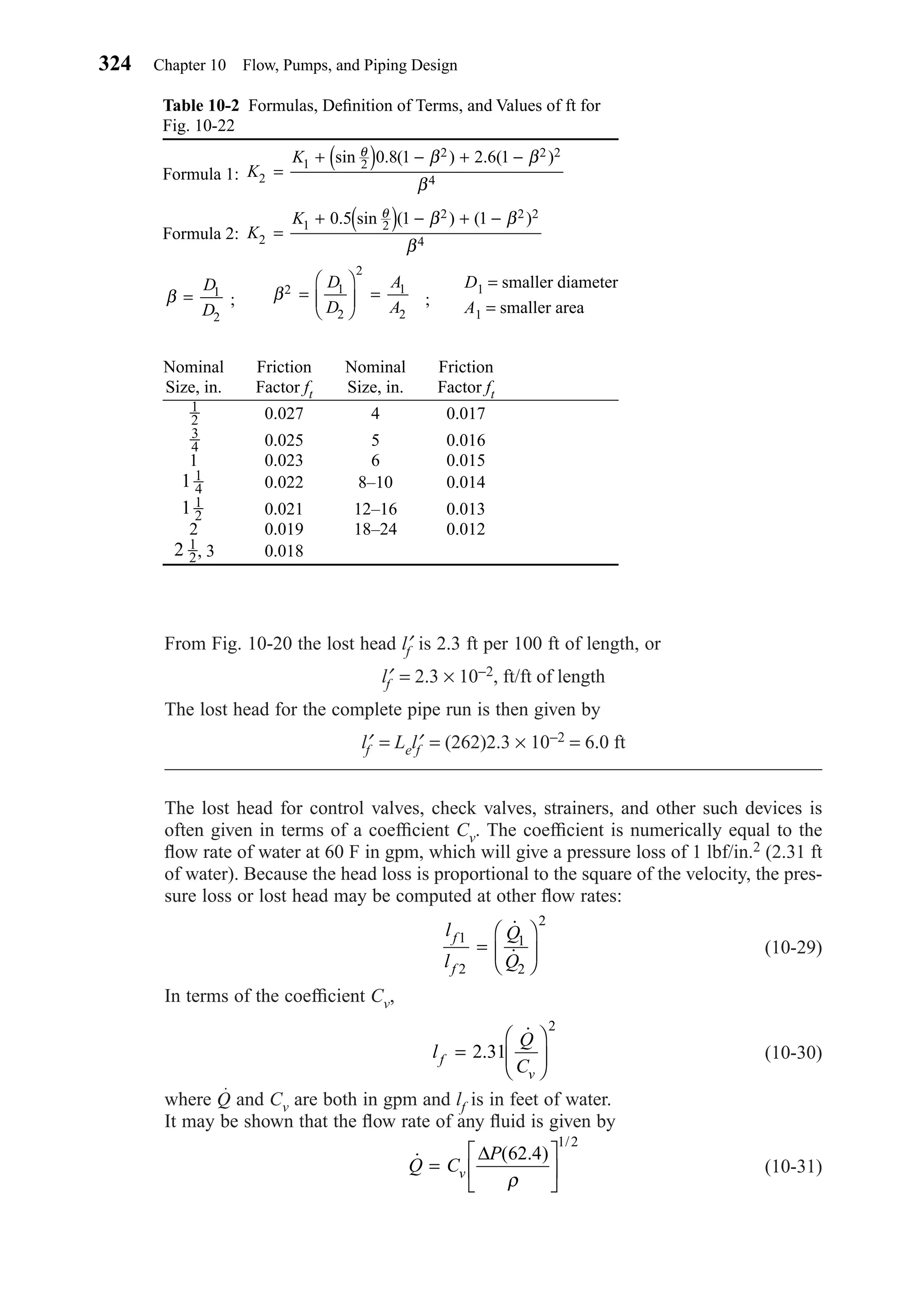 From Fig. 10-20 the lost head l′f is 2.3 ft per 100 ft of length, or
l′f = 2.3 × 10−2, ft/ft of length
The lost head for the complete pipe run is then given by
l′f = Lel′f = (262)2.3 × 10−2 = 6.0 ft
The lost head for control valves, check valves, strainers, and other such devices is
often given in terms of a coefﬁcient Cv. The coefﬁcient is numerically equal to the
ﬂow rate of water at 60 F in gpm, which will give a pressure loss of 1 lbf/in.2 (2.31 ft
of water). Because the head loss is proportional to the square of the velocity, the pres-
sure loss or lost head may be computed at other ﬂow rates:
(10-29)
In terms of the coefﬁcient Cv,
(10-30)
where Q and Cv are both in gpm and lf is in feet of water.
It may be shown that the ﬂow rate of any ﬂuid is given by
(10-31)˙ ( . )
/
Q C
P
v=






∆ 62 4
1 2
ρ
l
Q
Cf
v
=





2 31
2
.
˙
l
l
Q
Q
f
f
1
2
1
2
2
=






˙
˙
324 Chapter 10 Flow, Pumps, and Piping Design
Table 10-2 Formulas, Deﬁnition of Terms, and Values of ft for
Fig. 10-22
Formula 1:
Formula 2:
; ;
D1 = smaller diameter
A1 = smaller area
Nominal Friction Nominal Friction
Size, in. Factor ft Size, in. Factor ft
0.027 4 0.017
0.025 5 0.016
1 0.023 6 0.015
0.022 8–10 0.014
0.021 12–16 0.013
2 0.019 18–24 0.012
, 3 0.0182 1
2
1 1
2
1 1
4
3
4
1
2
β2 1
2
2
1
2
=





 =
D
D
A
A
β =
D
D
1
2
K
K
2
1 2
2 2 2
4
0 5 1 1
=
+ ( ) − + −. sin ( ) ( )θ β β
β
K
K
2
1 2
2 2 2
4
0 8 1 2 6 1
=
+ ( ) − + −sin . ( ) . ( )θ β β
β
Chapter10.qxd 6/15/04 2:33 PM Page 324
 