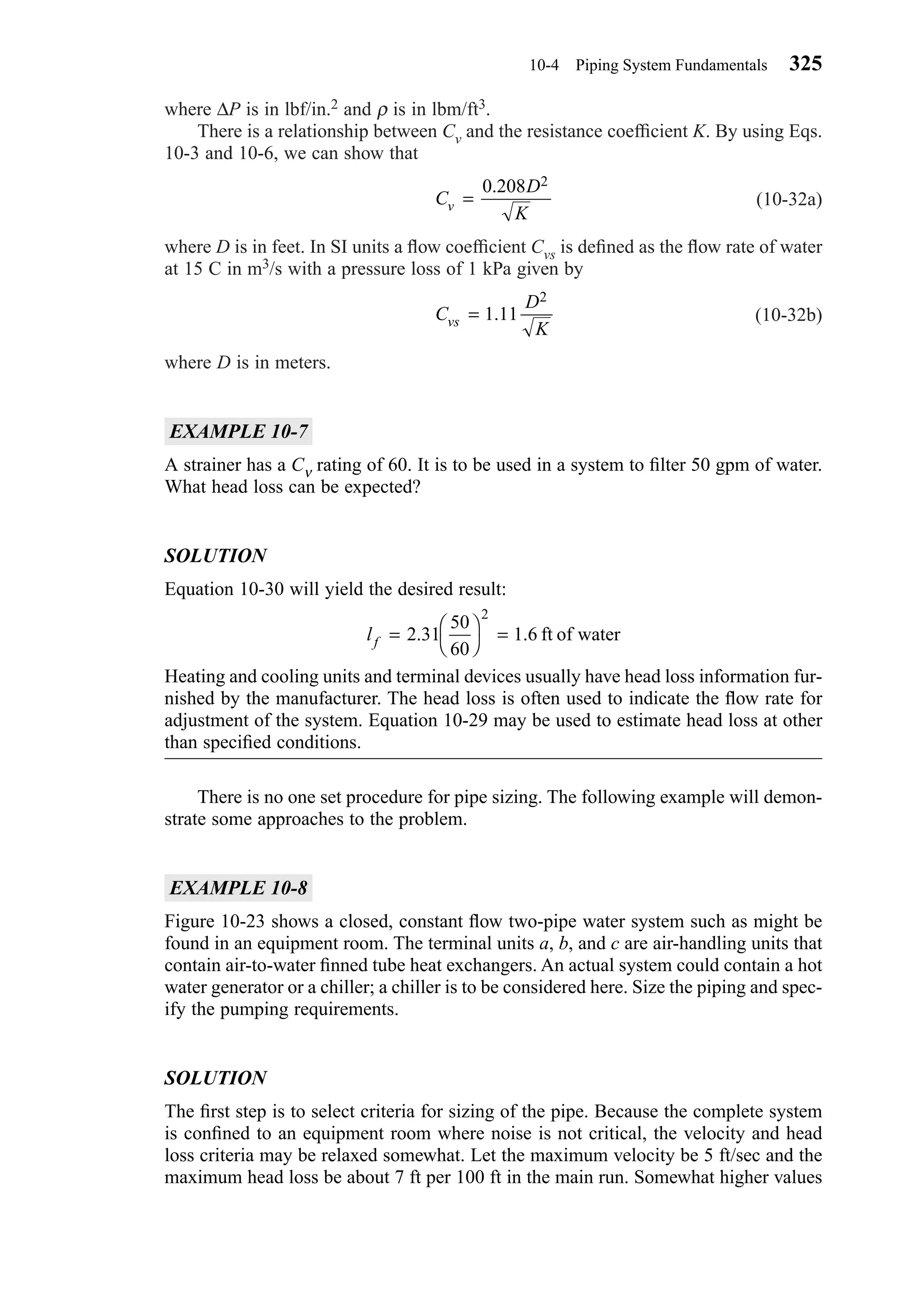 where ∆P is in lbf/in.2 and ρ is in lbm/ft3.
There is a relationship between Cv and the resistance coefﬁcient K. By using Eqs.
10-3 and 10-6, we can show that
(10-32a)
where D is in feet. In SI units a ﬂow coefﬁcient Cvs is deﬁned as the ﬂow rate of water
at 15 C in m3/s with a pressure loss of 1 kPa given by
(10-32b)
where D is in meters.
EXAMPLE 10-7
A strainer has a Cν rating of 60. It is to be used in a system to ﬁlter 50 gpm of water.
What head loss can be expected?
SOLUTION
Equation 10-30 will yield the desired result:
Heating and cooling units and terminal devices usually have head loss information fur-
nished by the manufacturer. The head loss is often used to indicate the ﬂow rate for
adjustment of the system. Equation 10-29 may be used to estimate head loss at other
than speciﬁed conditions.
There is no one set procedure for pipe sizing. The following example will demon-
strate some approaches to the problem.
EXAMPLE 10-8
Figure 10-23 shows a closed, constant ﬂow two-pipe water system such as might be
found in an equipment room. The terminal units a, b, and c are air-handling units that
contain air-to-water ﬁnned tube heat exchangers. An actual system could contain a hot
water generator or a chiller; a chiller is to be considered here. Size the piping and spec-
ify the pumping requirements.
SOLUTION
The ﬁrst step is to select criteria for sizing of the pipe. Because the complete system
is conﬁned to an equipment room where noise is not critical, the velocity and head
loss criteria may be relaxed somewhat. Let the maximum velocity be 5 ft/sec and the
maximum head loss be about 7 ft per 100 ft in the main run. Somewhat higher values
lf = 



=2 31
50
60
1 6
2
. . ft of water
C
D
Kvs = 1 11
2
.
C
D
Kv =
0 208 2.
10-4 Piping System Fundamentals 325
Chapter10.qxd 6/15/04 2:33 PM Page 325
 