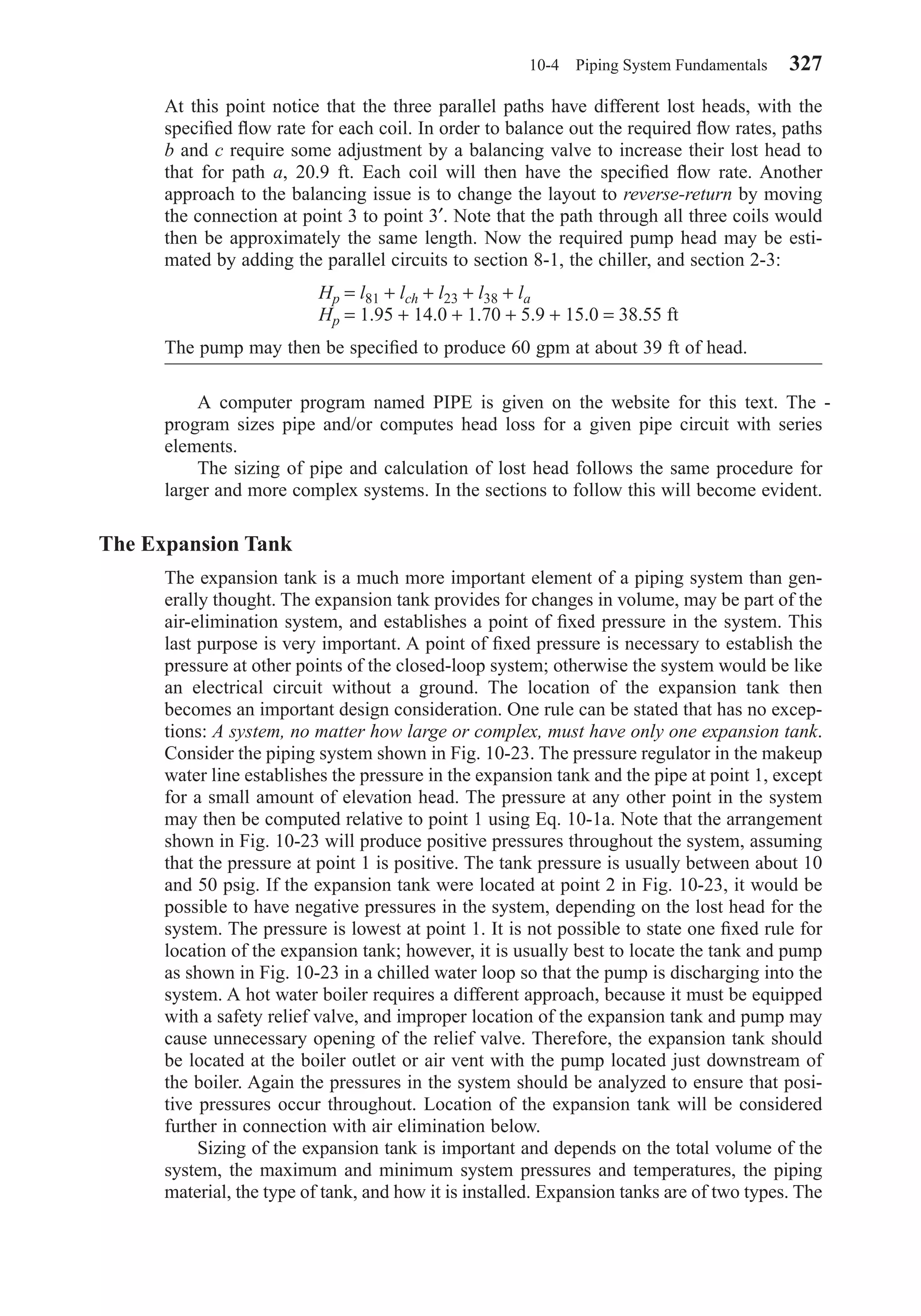 At this point notice that the three parallel paths have different lost heads, with the
speciﬁed ﬂow rate for each coil. In order to balance out the required ﬂow rates, paths
b and c require some adjustment by a balancing valve to increase their lost head to
that for path a, 20.9 ft. Each coil will then have the speciﬁed ﬂow rate. Another
approach to the balancing issue is to change the layout to reverse-return by moving
the connection at point 3 to point 3′. Note that the path through all three coils would
then be approximately the same length. Now the required pump head may be esti-
mated by adding the parallel circuits to section 8-1, the chiller, and section 2-3:
Hp = l81 + lch + l23 + l38 + la
Hp = 1.95 + 14.0 + 1.70 + 5.9 + 15.0 = 38.55 ft
The pump may then be speciﬁed to produce 60 gpm at about 39 ft of head.
A computer program named PIPE is given on the website for this text. The -
program sizes pipe and/or computes head loss for a given pipe circuit with series
elements.
The sizing of pipe and calculation of lost head follows the same procedure for
larger and more complex systems. In the sections to follow this will become evident.
The Expansion Tank
The expansion tank is a much more important element of a piping system than gen-
erally thought. The expansion tank provides for changes in volume, may be part of the
air-elimination system, and establishes a point of ﬁxed pressure in the system. This
last purpose is very important. A point of ﬁxed pressure is necessary to establish the
pressure at other points of the closed-loop system; otherwise the system would be like
an electrical circuit without a ground. The location of the expansion tank then
becomes an important design consideration. One rule can be stated that has no excep-
tions: A system, no matter how large or complex, must have only one expansion tank.
Consider the piping system shown in Fig. 10-23. The pressure regulator in the makeup
water line establishes the pressure in the expansion tank and the pipe at point 1, except
for a small amount of elevation head. The pressure at any other point in the system
may then be computed relative to point 1 using Eq. 10-1a. Note that the arrangement
shown in Fig. 10-23 will produce positive pressures throughout the system, assuming
that the pressure at point 1 is positive. The tank pressure is usually between about 10
and 50 psig. If the expansion tank were located at point 2 in Fig. 10-23, it would be
possible to have negative pressures in the system, depending on the lost head for the
system. The pressure is lowest at point 1. It is not possible to state one ﬁxed rule for
location of the expansion tank; however, it is usually best to locate the tank and pump
as shown in Fig. 10-23 in a chilled water loop so that the pump is discharging into the
system. A hot water boiler requires a different approach, because it must be equipped
with a safety relief valve, and improper location of the expansion tank and pump may
cause unnecessary opening of the relief valve. Therefore, the expansion tank should
be located at the boiler outlet or air vent with the pump located just downstream of
the boiler. Again the pressures in the system should be analyzed to ensure that posi-
tive pressures occur throughout. Location of the expansion tank will be considered
further in connection with air elimination below.
Sizing of the expansion tank is important and depends on the total volume of the
system, the maximum and minimum system pressures and temperatures, the piping
material, the type of tank, and how it is installed. Expansion tanks are of two types. The
10-4 Piping System Fundamentals 327
Chapter10.qxd 6/15/04 2:33 PM Page 327
 