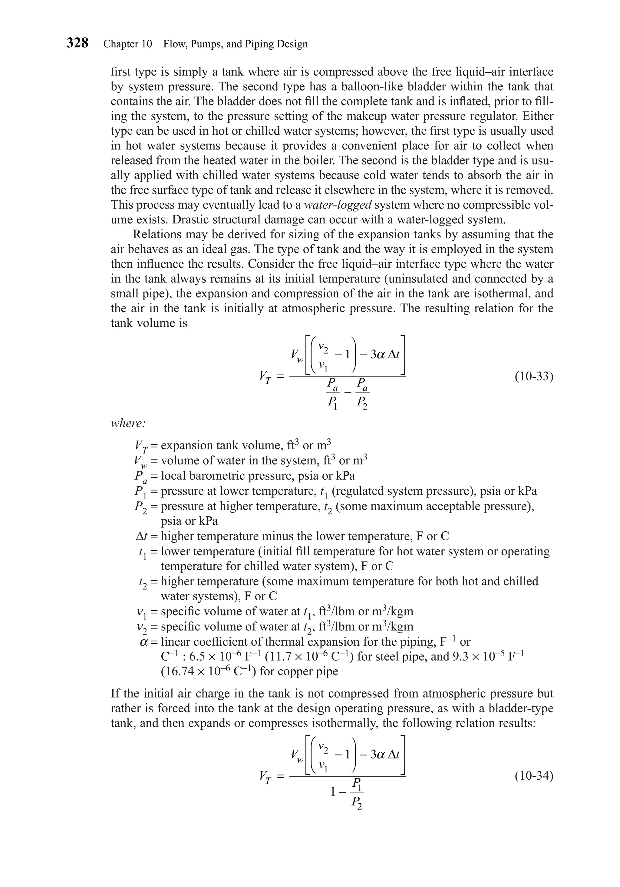 ﬁrst type is simply a tank where air is compressed above the free liquid–air interface
by system pressure. The second type has a balloon-like bladder within the tank that
contains the air. The bladder does not ﬁll the complete tank and is inﬂated, prior to ﬁll-
ing the system, to the pressure setting of the makeup water pressure regulator. Either
type can be used in hot or chilled water systems; however, the ﬁrst type is usually used
in hot water systems because it provides a convenient place for air to collect when
released from the heated water in the boiler. The second is the bladder type and is usu-
ally applied with chilled water systems because cold water tends to absorb the air in
the free surface type of tank and release it elsewhere in the system, where it is removed.
This process may eventually lead to a water-logged system where no compressible vol-
ume exists. Drastic structural damage can occur with a water-logged system.
Relations may be derived for sizing of the expansion tanks by assuming that the
air behaves as an ideal gas. The type of tank and the way it is employed in the system
then inﬂuence the results. Consider the free liquid–air interface type where the water
in the tank always remains at its initial temperature (uninsulated and connected by a
small pipe), the expansion and compression of the air in the tank are isothermal, and
the air in the tank is initially at atmospheric pressure. The resulting relation for the
tank volume is
(10-33)
where:
VT = expansion tank volume, ft3 or m3
Vw = volume of water in the system, ft3 or m3
Pa = local barometric pressure, psia or kPa
P1 = pressure at lower temperature, t1 (regulated system pressure), psia or kPa
P2 = pressure at higher temperature, t2 (some maximum acceptable pressure),
psia or kPa
∆t = higher temperature minus the lower temperature, F or C
t1 = lower temperature (initial ﬁll temperature for hot water system or operating
temperature for chilled water system), F or C
t2 = higher temperature (some maximum temperature for both hot and chilled
water systems), F or C
ν1 = speciﬁc volume of water at t1, ft3/lbm or m3/kgm
ν2 = speciﬁc volume of water at t2, ft3/lbm or m3/kgm
α = linear coefﬁcient of thermal expansion for the piping, F–1 or
C–1 : 6.5 × 10–6 F–1 (11.7 × 10–6 C–1) for steel pipe, and 9.3 × 10–5 F–1
(16.74 × 10–6 C–1) for copper pipe
If the initial air charge in the tank is not compressed from atmospheric pressure but
rather is forced into the tank at the design operating pressure, as with a bladder-type
tank, and then expands or compresses isothermally, the following relation results:
(10-34)V
V
v
v
t
P
P
T
w
=
−





 −








−
2
1
1
2
1 3
1
α ∆
V
V
v
v
t
P
P
P
P
T
w
a a
=
−





 −








−
2
1
1 2
1 3α ∆
328 Chapter 10 Flow, Pumps, and Piping Design
Chapter10.qxd 6/15/04 2:33 PM Page 328
 