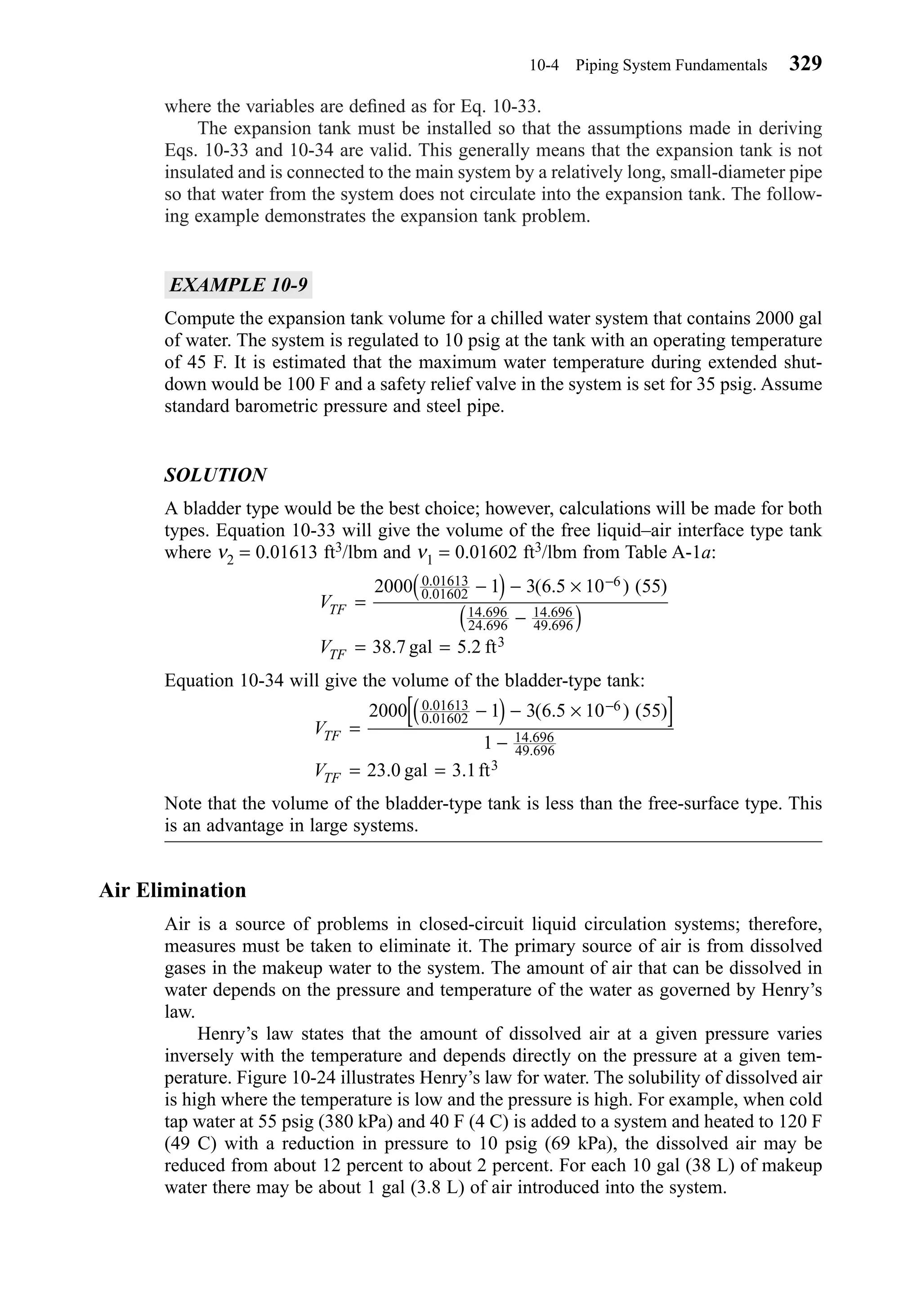 where the variables are deﬁned as for Eq. 10-33.
The expansion tank must be installed so that the assumptions made in deriving
Eqs. 10-33 and 10-34 are valid. This generally means that the expansion tank is not
insulated and is connected to the main system by a relatively long, small-diameter pipe
so that water from the system does not circulate into the expansion tank. The follow-
ing example demonstrates the expansion tank problem.
EXAMPLE 10-9
Compute the expansion tank volume for a chilled water system that contains 2000 gal
of water. The system is regulated to 10 psig at the tank with an operating temperature
of 45 F. It is estimated that the maximum water temperature during extended shut-
down would be 100 F and a safety relief valve in the system is set for 35 psig. Assume
standard barometric pressure and steel pipe.
SOLUTION
A bladder type would be the best choice; however, calculations will be made for both
types. Equation 10-33 will give the volume of the free liquid–air interface type tank
where ν2 = 0.01613 ft3/lbm and ν1 = 0.01602 ft3/lbm from Table A-1a:
Equation 10-34 will give the volume of the bladder-type tank:
Note that the volume of the bladder-type tank is less than the free-surface type. This
is an advantage in large systems.
Air Elimination
Air is a source of problems in closed-circuit liquid circulation systems; therefore,
measures must be taken to eliminate it. The primary source of air is from dissolved
gases in the makeup water to the system. The amount of air that can be dissolved in
water depends on the pressure and temperature of the water as governed by Henry’s
law.
Henry’s law states that the amount of dissolved air at a given pressure varies
inversely with the temperature and depends directly on the pressure at a given tem-
perature. Figure 10-24 illustrates Henry’s law for water. The solubility of dissolved air
is high where the temperature is low and the pressure is high. For example, when cold
tap water at 55 psig (380 kPa) and 40 F (4 C) is added to a system and heated to 120 F
(49 C) with a reduction in pressure to 10 psig (69 kPa), the dissolved air may be
reduced from about 12 percent to about 2 percent. For each 10 gal (38 L) of makeup
water there may be about 1 gal (3.8 L) of air introduced into the system.
V
V
TF
TF
=
−( ) − ×[ ]
−
= =
−2000 1 3 6 5 10 55
1
23 0 3 1
0 01613
0 01602
6
14 696
49 696
3
.
.
.
.
( . ) ( )
. .gal ft
V
V
TF
TF
=
−( ) − ×
−( )
= =
−2000 1 3 6 5 10 55
38 7 5 2
0 01613
0 01602
6
14 696
24 696
14 696
49 696
3
.
.
.
.
.
.
( . ) ( )
. .gal ft
10-4 Piping System Fundamentals 329
Chapter10.qxd 6/15/04 2:33 PM Page 329
 