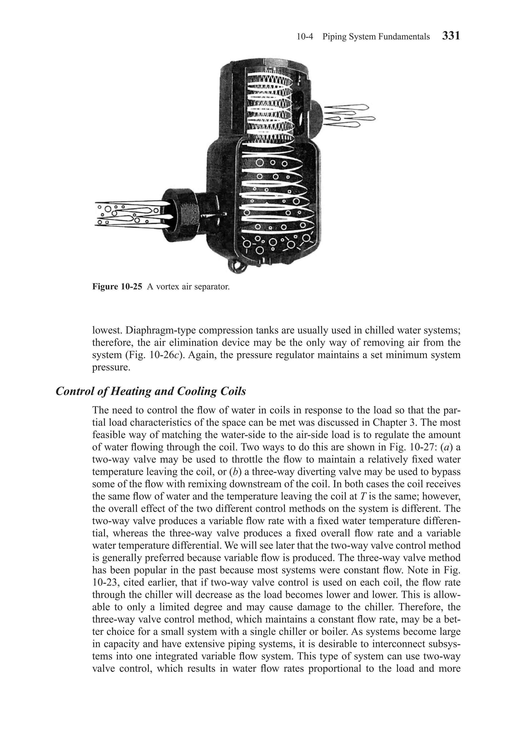 lowest. Diaphragm-type compression tanks are usually used in chilled water systems;
therefore, the air elimination device may be the only way of removing air from the
system (Fig. 10-26c). Again, the pressure regulator maintains a set minimum system
pressure.
Control of Heating and Cooling Coils
The need to control the ﬂow of water in coils in response to the load so that the par-
tial load characteristics of the space can be met was discussed in Chapter 3. The most
feasible way of matching the water-side to the air-side load is to regulate the amount
of water ﬂowing through the coil. Two ways to do this are shown in Fig. 10-27: (a) a
two-way valve may be used to throttle the ﬂow to maintain a relatively ﬁxed water
temperature leaving the coil, or (b) a three-way diverting valve may be used to bypass
some of the ﬂow with remixing downstream of the coil. In both cases the coil receives
the same ﬂow of water and the temperature leaving the coil at T is the same; however,
the overall effect of the two different control methods on the system is different. The
two-way valve produces a variable ﬂow rate with a ﬁxed water temperature differen-
tial, whereas the three-way valve produces a ﬁxed overall ﬂow rate and a variable
water temperature differential. We will see later that the two-way valve control method
is generally preferred because variable ﬂow is produced. The three-way valve method
has been popular in the past because most systems were constant ﬂow. Note in Fig.
10-23, cited earlier, that if two-way valve control is used on each coil, the ﬂow rate
through the chiller will decrease as the load becomes lower and lower. This is allow-
able to only a limited degree and may cause damage to the chiller. Therefore, the
three-way valve control method, which maintains a constant ﬂow rate, may be a bet-
ter choice for a small system with a single chiller or boiler. As systems become large
in capacity and have extensive piping systems, it is desirable to interconnect subsys-
tems into one integrated variable ﬂow system. This type of system can use two-way
valve control, which results in water ﬂow rates proportional to the load and more
10-4 Piping System Fundamentals 331
Figure 10-25 A vortex air separator.
Chapter10.qxd 6/15/04 2:33 PM Page 331
 