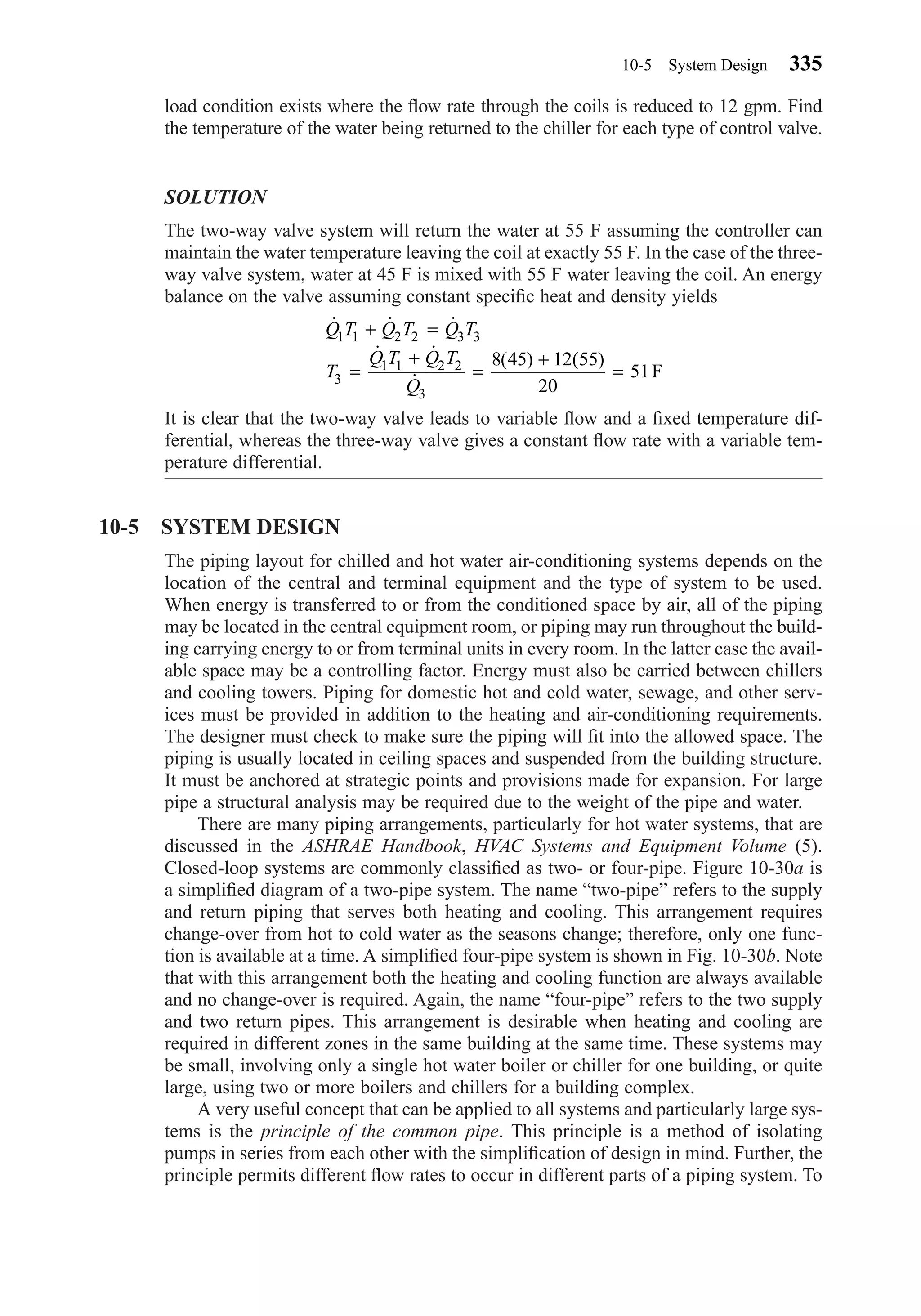 load condition exists where the ﬂow rate through the coils is reduced to 12 gpm. Find
the temperature of the water being returned to the chiller for each type of control valve.
SOLUTION
The two-way valve system will return the water at 55 F assuming the controller can
maintain the water temperature leaving the coil at exactly 55 F. In the case of the three-
way valve system, water at 45 F is mixed with 55 F water leaving the coil. An energy
balance on the valve assuming constant speciﬁc heat and density yields
It is clear that the two-way valve leads to variable ﬂow and a ﬁxed temperature dif-
ferential, whereas the three-way valve gives a constant ﬂow rate with a variable tem-
perature differential.
10-5 SYSTEM DESIGN
The piping layout for chilled and hot water air-conditioning systems depends on the
location of the central and terminal equipment and the type of system to be used.
When energy is transferred to or from the conditioned space by air, all of the piping
may be located in the central equipment room, or piping may run throughout the build-
ing carrying energy to or from terminal units in every room. In the latter case the avail-
able space may be a controlling factor. Energy must also be carried between chillers
and cooling towers. Piping for domestic hot and cold water, sewage, and other serv-
ices must be provided in addition to the heating and air-conditioning requirements.
The designer must check to make sure the piping will ﬁt into the allowed space. The
piping is usually located in ceiling spaces and suspended from the building structure.
It must be anchored at strategic points and provisions made for expansion. For large
pipe a structural analysis may be required due to the weight of the pipe and water.
There are many piping arrangements, particularly for hot water systems, that are
discussed in the ASHRAE Handbook, HVAC Systems and Equipment Volume (5).
Closed-loop systems are commonly classiﬁed as two- or four-pipe. Figure 10-30a is
a simpliﬁed diagram of a two-pipe system. The name “two-pipe” refers to the supply
and return piping that serves both heating and cooling. This arrangement requires
change-over from hot to cold water as the seasons change; therefore, only one func-
tion is available at a time. A simpliﬁed four-pipe system is shown in Fig. 10-30b. Note
that with this arrangement both the heating and cooling function are always available
and no change-over is required. Again, the name “four-pipe” refers to the two supply
and two return pipes. This arrangement is desirable when heating and cooling are
required in different zones in the same building at the same time. These systems may
be small, involving only a single hot water boiler or chiller for one building, or quite
large, using two or more boilers and chillers for a building complex.
A very useful concept that can be applied to all systems and particularly large sys-
tems is the principle of the common pipe. This principle is a method of isolating
pumps in series from each other with the simpliﬁcation of design in mind. Further, the
principle permits different ﬂow rates to occur in different parts of a piping system. To
˙ ˙ ˙
˙ ˙
˙
( ) ( )
Q T Q T Q T
T
Q T Q T
Q
1 1 2 2 3 3
3
1 1 2 2
3
8 45 12 55
20
51
+ =
=
+
=
+
= F
10-5 System Design 335
Chapter10.qxd 6/15/04 2:33 PM Page 335
 