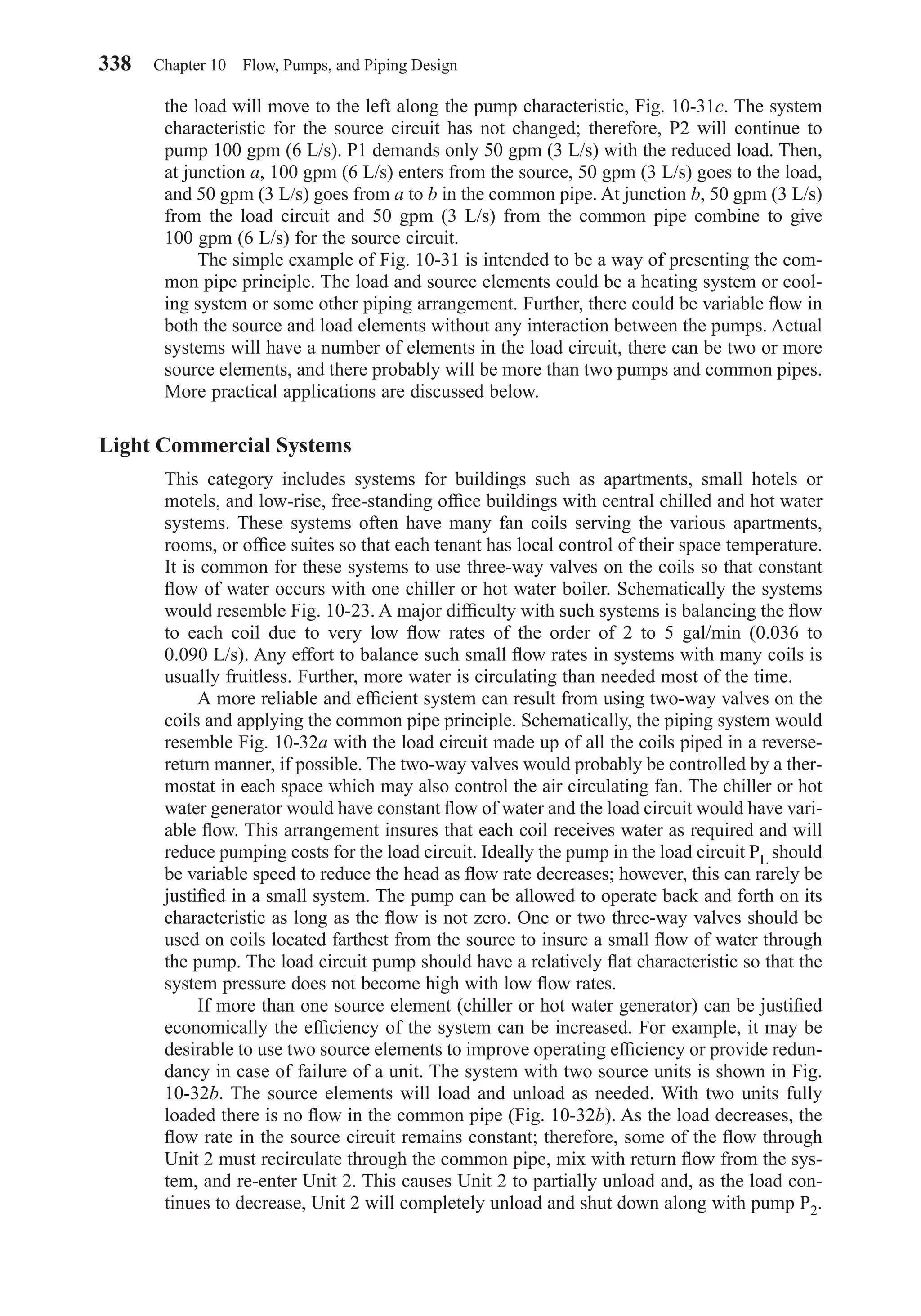 the load will move to the left along the pump characteristic, Fig. 10-31c. The system
characteristic for the source circuit has not changed; therefore, P2 will continue to
pump 100 gpm (6 L/s). P1 demands only 50 gpm (3 L/s) with the reduced load. Then,
at junction a, 100 gpm (6 L/s) enters from the source, 50 gpm (3 L/s) goes to the load,
and 50 gpm (3 L/s) goes from a to b in the common pipe. At junction b, 50 gpm (3 L/s)
from the load circuit and 50 gpm (3 L/s) from the common pipe combine to give
100 gpm (6 L/s) for the source circuit.
The simple example of Fig. 10-31 is intended to be a way of presenting the com-
mon pipe principle. The load and source elements could be a heating system or cool-
ing system or some other piping arrangement. Further, there could be variable ﬂow in
both the source and load elements without any interaction between the pumps. Actual
systems will have a number of elements in the load circuit, there can be two or more
source elements, and there probably will be more than two pumps and common pipes.
More practical applications are discussed below.
Light Commercial Systems
This category includes systems for buildings such as apartments, small hotels or
motels, and low-rise, free-standing ofﬁce buildings with central chilled and hot water
systems. These systems often have many fan coils serving the various apartments,
rooms, or ofﬁce suites so that each tenant has local control of their space temperature.
It is common for these systems to use three-way valves on the coils so that constant
ﬂow of water occurs with one chiller or hot water boiler. Schematically the systems
would resemble Fig. 10-23. A major difﬁculty with such systems is balancing the ﬂow
to each coil due to very low ﬂow rates of the order of 2 to 5 gal/min (0.036 to
0.090 L/s). Any effort to balance such small ﬂow rates in systems with many coils is
usually fruitless. Further, more water is circulating than needed most of the time.
A more reliable and efﬁcient system can result from using two-way valves on the
coils and applying the common pipe principle. Schematically, the piping system would
resemble Fig. 10-32a with the load circuit made up of all the coils piped in a reverse-
return manner, if possible. The two-way valves would probably be controlled by a ther-
mostat in each space which may also control the air circulating fan. The chiller or hot
water generator would have constant ﬂow of water and the load circuit would have vari-
able ﬂow. This arrangement insures that each coil receives water as required and will
reduce pumping costs for the load circuit. Ideally the pump in the load circuit PL should
be variable speed to reduce the head as ﬂow rate decreases; however, this can rarely be
justiﬁed in a small system. The pump can be allowed to operate back and forth on its
characteristic as long as the ﬂow is not zero. One or two three-way valves should be
used on coils located farthest from the source to insure a small ﬂow of water through
the pump. The load circuit pump should have a relatively ﬂat characteristic so that the
system pressure does not become high with low ﬂow rates.
If more than one source element (chiller or hot water generator) can be justiﬁed
economically the efﬁciency of the system can be increased. For example, it may be
desirable to use two source elements to improve operating efﬁciency or provide redun-
dancy in case of failure of a unit. The system with two source units is shown in Fig.
10-32b. The source elements will load and unload as needed. With two units fully
loaded there is no ﬂow in the common pipe (Fig. 10-32b). As the load decreases, the
ﬂow rate in the source circuit remains constant; therefore, some of the ﬂow through
Unit 2 must recirculate through the common pipe, mix with return ﬂow from the sys-
tem, and re-enter Unit 2. This causes Unit 2 to partially unload and, as the load con-
tinues to decrease, Unit 2 will completely unload and shut down along with pump P2.
338 Chapter 10 Flow, Pumps, and Piping Design
Chapter10.qxd 6/15/04 2:33 PM Page 338
 