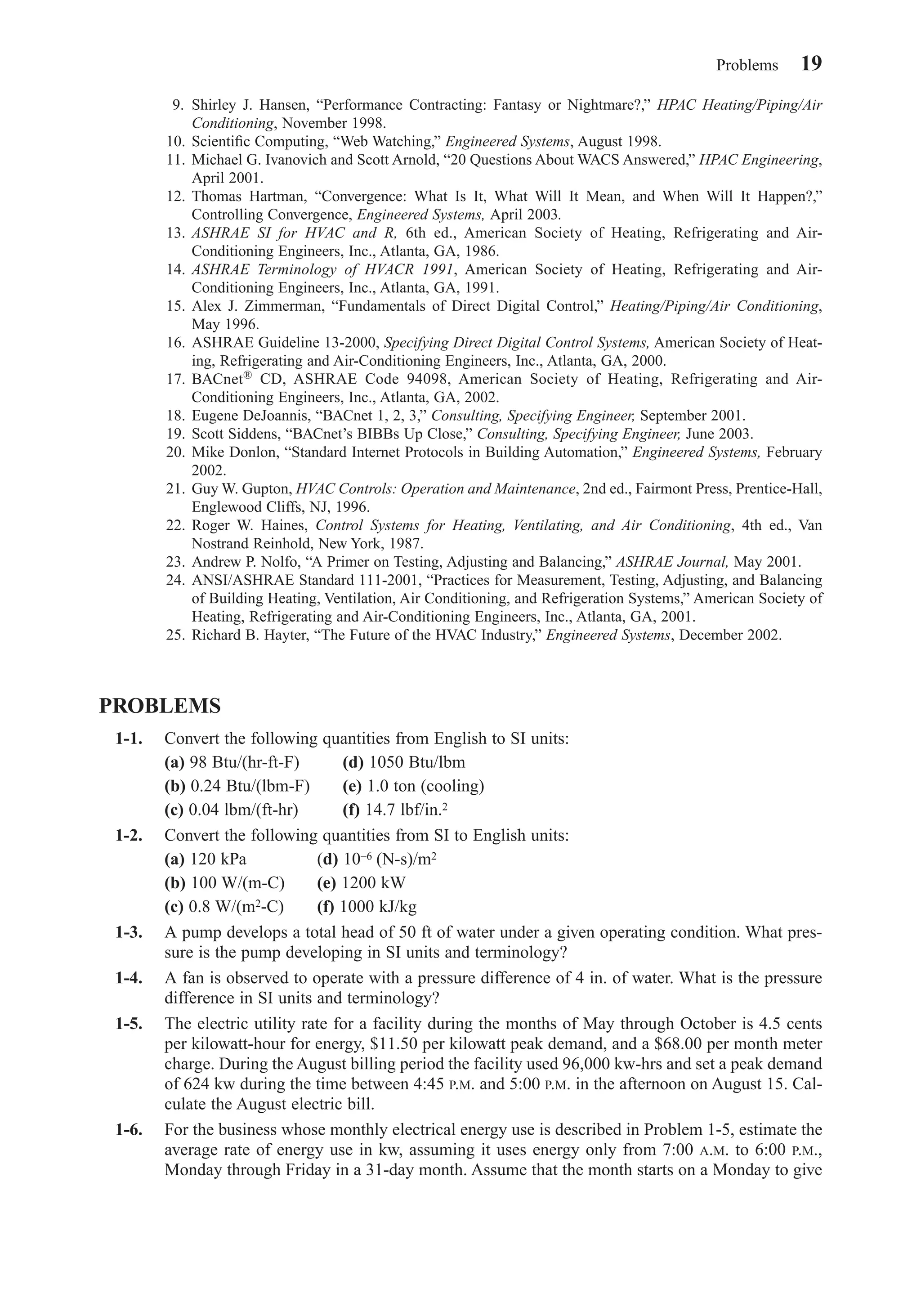 9. Shirley J. Hansen, “Performance Contracting: Fantasy or Nightmare?,” HPAC Heating/Piping/Air
Conditioning, November 1998.
10. Scientiﬁc Computing, “Web Watching,” Engineered Systems, August 1998.
11. Michael G. Ivanovich and Scott Arnold, “20 Questions About WACS Answered,” HPAC Engineering,
April 2001.
12. Thomas Hartman, “Convergence: What Is It, What Will It Mean, and When Will It Happen?,”
Controlling Convergence, Engineered Systems, April 2003.
13. ASHRAE SI for HVAC and R, 6th ed., American Society of Heating, Refrigerating and Air-
Conditioning Engineers, Inc., Atlanta, GA, 1986.
14. ASHRAE Terminology of HVACR 1991, American Society of Heating, Refrigerating and Air-
Conditioning Engineers, Inc., Atlanta, GA, 1991.
15. Alex J. Zimmerman, “Fundamentals of Direct Digital Control,” Heating/Piping/Air Conditioning,
May 1996.
16. ASHRAE Guideline 13-2000, Specifying Direct Digital Control Systems, American Society of Heat-
ing, Refrigerating and Air-Conditioning Engineers, Inc., Atlanta, GA, 2000.
17. BACnet® CD, ASHRAE Code 94098, American Society of Heating, Refrigerating and Air-
Conditioning Engineers, Inc., Atlanta, GA, 2002.
18. Eugene DeJoannis, “BACnet 1, 2, 3,” Consulting, Specifying Engineer, September 2001.
19. Scott Siddens, “BACnet’s BIBBs Up Close,” Consulting, Specifying Engineer, June 2003.
20. Mike Donlon, “Standard Internet Protocols in Building Automation,” Engineered Systems, February
2002.
21. Guy W. Gupton, HVAC Controls: Operation and Maintenance, 2nd ed., Fairmont Press, Prentice-Hall,
Englewood Cliffs, NJ, 1996.
22. Roger W. Haines, Control Systems for Heating, Ventilating, and Air Conditioning, 4th ed., Van
Nostrand Reinhold, New York, 1987.
23. Andrew P. Nolfo, “A Primer on Testing, Adjusting and Balancing,” ASHRAE Journal, May 2001.
24. ANSI/ASHRAE Standard 111-2001, “Practices for Measurement, Testing, Adjusting, and Balancing
of Building Heating, Ventilation, Air Conditioning, and Refrigeration Systems,” American Society of
Heating, Refrigerating and Air-Conditioning Engineers, Inc., Atlanta, GA, 2001.
25. Richard B. Hayter, “The Future of the HVAC Industry,” Engineered Systems, December 2002.
PROBLEMS
1-1. Convert the following quantities from English to SI units:
(a) 98 Btu/(hr-ft-F) (d) 1050 Btu/lbm
(b) 0.24 Btu/(lbm-F) (e) 1.0 ton (cooling)
(c) 0.04 lbm/(ft-hr) (f) 14.7 lbf/in.2
1-2. Convert the following quantities from SI to English units:
(a) 120 kPa (d) 10−6 (N-s)/m2
(b) 100 W/(m-C) (e) 1200 kW
(c) 0.8 W/(m2-C) (f) 1000 kJ/kg
1-3. A pump develops a total head of 50 ft of water under a given operating condition. What pres-
sure is the pump developing in SI units and terminology?
1-4. A fan is observed to operate with a pressure difference of 4 in. of water. What is the pressure
difference in SI units and terminology?
1-5. The electric utility rate for a facility during the months of May through October is 4.5 cents
per kilowatt-hour for energy, $11.50 per kilowatt peak demand, and a $68.00 per month meter
charge. During the August billing period the facility used 96,000 kw-hrs and set a peak demand
of 624 kw during the time between 4:45 P.M. and 5:00 P.M. in the afternoon on August 15. Cal-
culate the August electric bill.
1-6. For the business whose monthly electrical energy use is described in Problem 1-5, estimate the
average rate of energy use in kw, assuming it uses energy only from 7:00 A.M. to 6:00 P.M.,
Monday through Friday in a 31-day month. Assume that the month starts on a Monday to give
Problems 19
Chapter01.qxd 6/15/04 2:32 PM Page 19
 