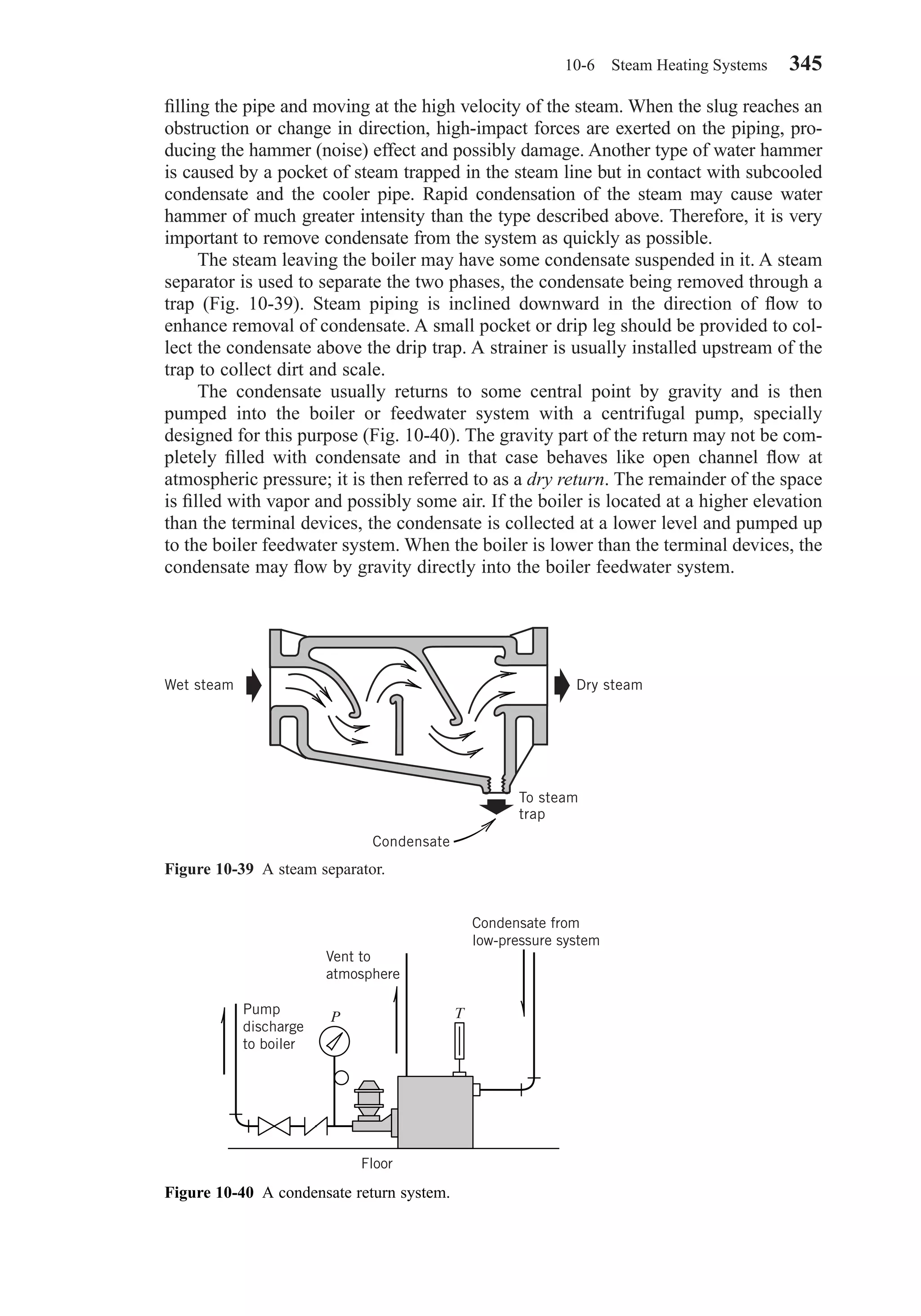 ﬁlling the pipe and moving at the high velocity of the steam. When the slug reaches an
obstruction or change in direction, high-impact forces are exerted on the piping, pro-
ducing the hammer (noise) effect and possibly damage. Another type of water hammer
is caused by a pocket of steam trapped in the steam line but in contact with subcooled
condensate and the cooler pipe. Rapid condensation of the steam may cause water
hammer of much greater intensity than the type described above. Therefore, it is very
important to remove condensate from the system as quickly as possible.
The steam leaving the boiler may have some condensate suspended in it. A steam
separator is used to separate the two phases, the condensate being removed through a
trap (Fig. 10-39). Steam piping is inclined downward in the direction of ﬂow to
enhance removal of condensate. A small pocket or drip leg should be provided to col-
lect the condensate above the drip trap. A strainer is usually installed upstream of the
trap to collect dirt and scale.
The condensate usually returns to some central point by gravity and is then
pumped into the boiler or feedwater system with a centrifugal pump, specially
designed for this purpose (Fig. 10-40). The gravity part of the return may not be com-
pletely ﬁlled with condensate and in that case behaves like open channel ﬂow at
atmospheric pressure; it is then referred to as a dry return. The remainder of the space
is ﬁlled with vapor and possibly some air. If the boiler is located at a higher elevation
than the terminal devices, the condensate is collected at a lower level and pumped up
to the boiler feedwater system. When the boiler is lower than the terminal devices, the
condensate may ﬂow by gravity directly into the boiler feedwater system.
10-6 Steam Heating Systems 345
Figure 10-39 A steam separator.
Condensate
Wet steam Dry steam
To steam
trap
Figure 10-40 A condensate return system.
P T
Floor
Pump
discharge
to boiler
Vent to
atmosphere
Condensate from
low-pressure system
Chapter10.qxd 6/15/04 2:33 PM Page 345
 
