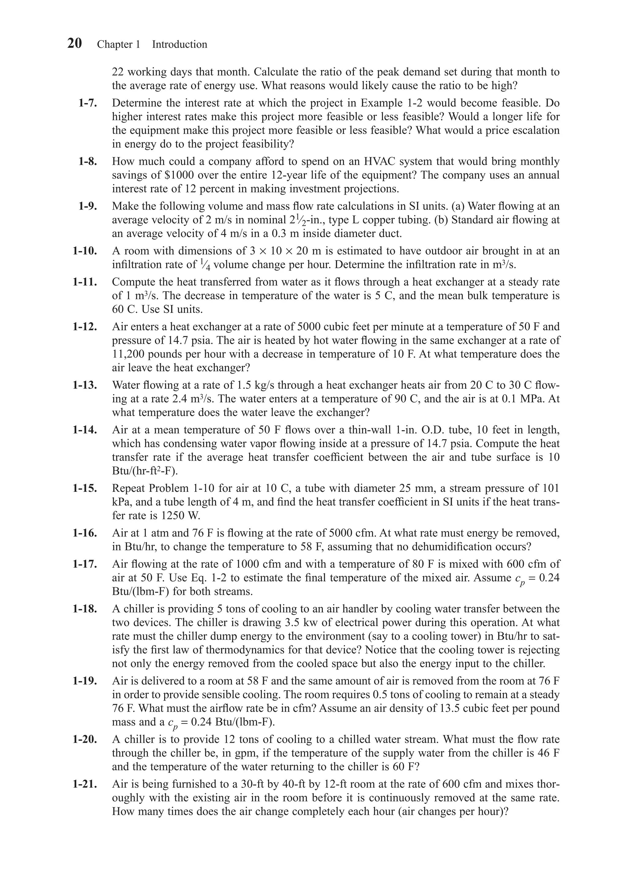 22 working days that month. Calculate the ratio of the peak demand set during that month to
the average rate of energy use. What reasons would likely cause the ratio to be high?
1-7. Determine the interest rate at which the project in Example 1-2 would become feasible. Do
higher interest rates make this project more feasible or less feasible? Would a longer life for
the equipment make this project more feasible or less feasible? What would a price escalation
in energy do to the project feasibility?
1-8. How much could a company afford to spend on an HVAC system that would bring monthly
savings of $1000 over the entire 12-year life of the equipment? The company uses an annual
interest rate of 12 percent in making investment projections.
1-9. Make the following volume and mass ﬂow rate calculations in SI units. (a) Water ﬂowing at an
average velocity of 2 m/s in nominal 21⁄2-in., type L copper tubing. (b) Standard air ﬂowing at
an average velocity of 4 m/s in a 0.3 m inside diameter duct.
1-10. A room with dimensions of 3 × 10 × 20 m is estimated to have outdoor air brought in at an
inﬁltration rate of 1⁄4 volume change per hour. Determine the inﬁltration rate in m3/s.
1-11. Compute the heat transferred from water as it ﬂows through a heat exchanger at a steady rate
of 1 m3/s. The decrease in temperature of the water is 5 C, and the mean bulk temperature is
60 C. Use SI units.
1-12. Air enters a heat exchanger at a rate of 5000 cubic feet per minute at a temperature of 50 F and
pressure of 14.7 psia. The air is heated by hot water ﬂowing in the same exchanger at a rate of
11,200 pounds per hour with a decrease in temperature of 10 F. At what temperature does the
air leave the heat exchanger?
1-13. Water ﬂowing at a rate of 1.5 kg/s through a heat exchanger heats air from 20 C to 30 C ﬂow-
ing at a rate 2.4 m3/s. The water enters at a temperature of 90 C, and the air is at 0.1 MPa. At
what temperature does the water leave the exchanger?
1-14. Air at a mean temperature of 50 F ﬂows over a thin-wall 1-in. O.D. tube, 10 feet in length,
which has condensing water vapor ﬂowing inside at a pressure of 14.7 psia. Compute the heat
transfer rate if the average heat transfer coefﬁcient between the air and tube surface is 10
Btu/(hr-ft2-F).
1-15. Repeat Problem 1-10 for air at 10 C, a tube with diameter 25 mm, a stream pressure of 101
kPa, and a tube length of 4 m, and ﬁnd the heat transfer coefﬁcient in SI units if the heat trans-
fer rate is 1250 W.
1-16. Air at 1 atm and 76 F is ﬂowing at the rate of 5000 cfm. At what rate must energy be removed,
in Btu/hr, to change the temperature to 58 F, assuming that no dehumidiﬁcation occurs?
1-17. Air ﬂowing at the rate of 1000 cfm and with a temperature of 80 F is mixed with 600 cfm of
air at 50 F. Use Eq. 1-2 to estimate the ﬁnal temperature of the mixed air. Assume cp = 0.24
Btu/(lbm-F) for both streams.
1-18. A chiller is providing 5 tons of cooling to an air handler by cooling water transfer between the
two devices. The chiller is drawing 3.5 kw of electrical power during this operation. At what
rate must the chiller dump energy to the environment (say to a cooling tower) in Btu/hr to sat-
isfy the ﬁrst law of thermodynamics for that device? Notice that the cooling tower is rejecting
not only the energy removed from the cooled space but also the energy input to the chiller.
1-19. Air is delivered to a room at 58 F and the same amount of air is removed from the room at 76 F
in order to provide sensible cooling. The room requires 0.5 tons of cooling to remain at a steady
76 F. What must the airﬂow rate be in cfm? Assume an air density of 13.5 cubic feet per pound
mass and a cp = 0.24 Btu/(lbm-F).
1-20. A chiller is to provide 12 tons of cooling to a chilled water stream. What must the ﬂow rate
through the chiller be, in gpm, if the temperature of the supply water from the chiller is 46 F
and the temperature of the water returning to the chiller is 60 F?
1-21. Air is being furnished to a 30-ft by 40-ft by 12-ft room at the rate of 600 cfm and mixes thor-
oughly with the existing air in the room before it is continuously removed at the same rate.
How many times does the air change completely each hour (air changes per hour)?
20 Chapter 1 Introduction
Chapter01.qxd 6/15/04 2:32 PM Page 20
 