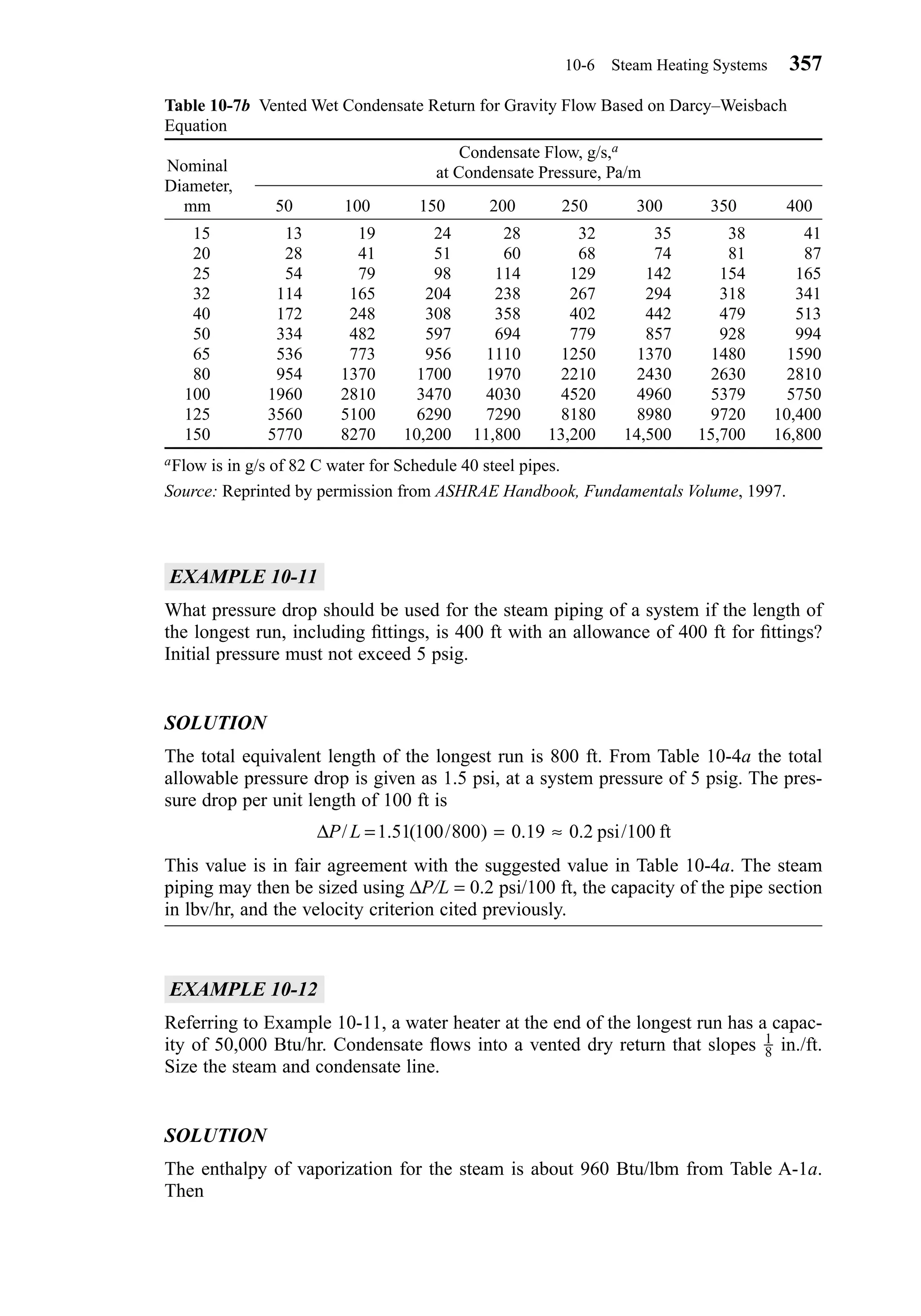 EXAMPLE 10-11
What pressure drop should be used for the steam piping of a system if the length of
the longest run, including ﬁttings, is 400 ft with an allowance of 400 ft for ﬁttings?
Initial pressure must not exceed 5 psig.
SOLUTION
The total equivalent length of the longest run is 800 ft. From Table 10-4a the total
allowable pressure drop is given as 1.5 psi, at a system pressure of 5 psig. The pres-
sure drop per unit length of 100 ft is
This value is in fair agreement with the suggested value in Table 10-4a. The steam
piping may then be sized using ∆P/L = 0.2 psi/100 ft, the capacity of the pipe section
in lbv/hr, and the velocity criterion cited previously.
EXAMPLE 10-12
Referring to Example 10-11, a water heater at the end of the longest run has a capac-
ity of 50,000 Btu/hr. Condensate ﬂows into a vented dry return that slopes in./ft.
Size the steam and condensate line.
SOLUTION
The enthalpy of vaporization for the steam is about 960 Btu/lbm from Table A-1a.
Then
1
8
∆P L/ . ( / ) . . /= = ≈1 51 100 800 0 19 0 2 100psi ft
10-6 Steam Heating Systems 357
Table 10-7b Vented Wet Condensate Return for Gravity Flow Based on Darcy–Weisbach
Equation
Nominal
Diameter,
mm 50 100 150 200 250 300 350 400
15 13 19 24 28 32 35 38 41
20 28 41 51 60 68 74 81 87
25 54 79 98 114 129 142 154 165
32 114 165 204 238 267 294 318 341
40 172 248 308 358 402 442 479 513
50 334 482 597 694 779 857 928 994
65 536 773 956 1110 1250 1370 1480 1590
80 954 1370 1700 1970 2210 2430 2630 2810
100 1960 2810 3470 4030 4520 4960 5379 5750
125 3560 5100 6290 7290 8180 8980 9720 10,400
150 5770 8270 10,200 11,800 13,200 14,500 15,700 16,800
aFlow is in g/s of 82 C water for Schedule 40 steel pipes.
Source: Reprinted by permission from ASHRAE Handbook, Fundamentals Volume, 1997.
Condensate Flow, g/s,a
at Condensate Pressure, Pa/m
Chapter10.qxd 6/15/04 2:33 PM Page 357
 