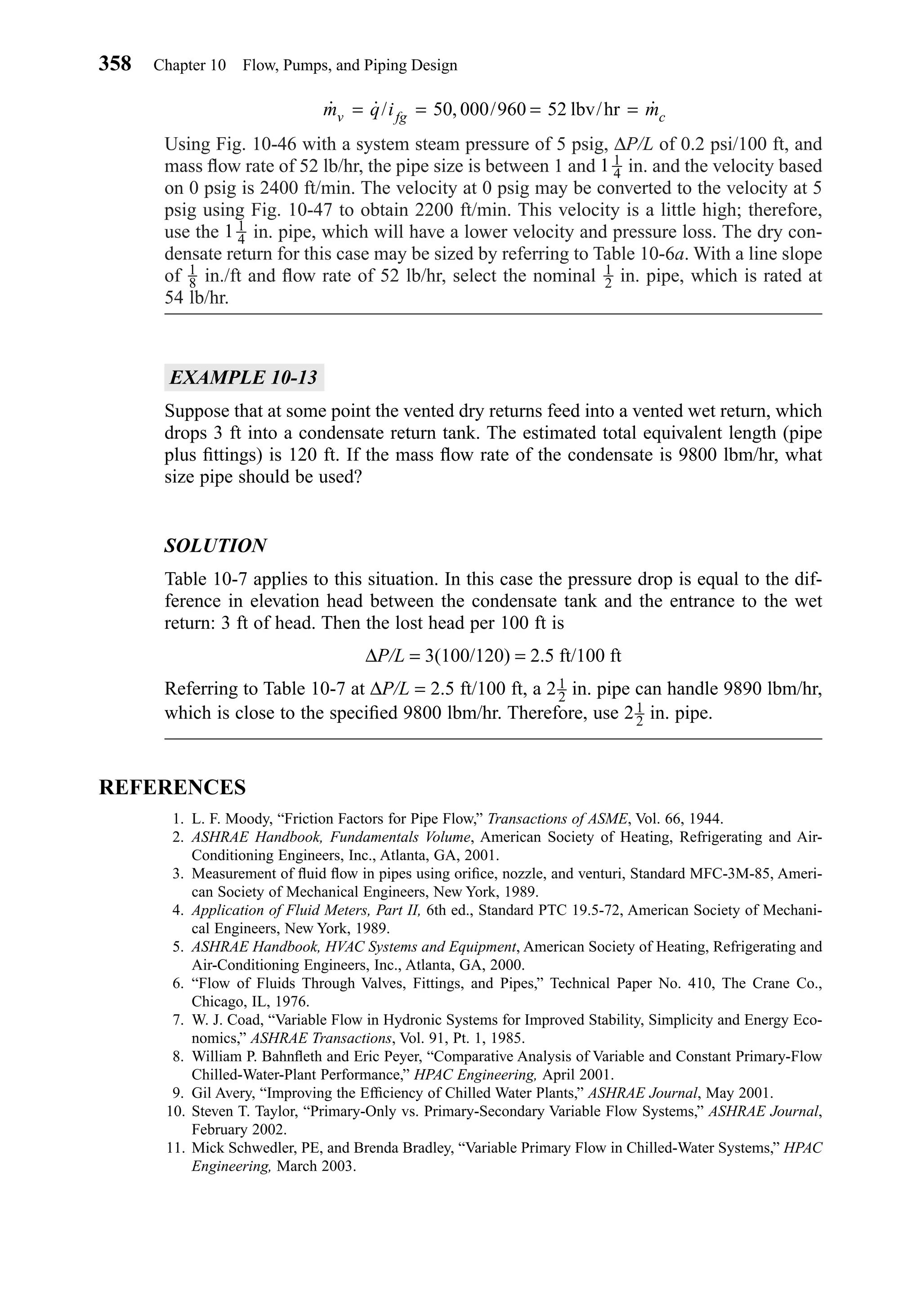 Using Fig. 10-46 with a system steam pressure of 5 psig, ∆P/L of 0.2 psi/100 ft, and
mass ﬂow rate of 52 lb/hr, the pipe size is between 1 and in. and the velocity based
on 0 psig is 2400 ft/min. The velocity at 0 psig may be converted to the velocity at 5
psig using Fig. 10-47 to obtain 2200 ft/min. This velocity is a little high; therefore,
use the in. pipe, which will have a lower velocity and pressure loss. The dry con-
densate return for this case may be sized by referring to Table 10-6a. With a line slope
of in./ft and ﬂow rate of 52 lb/hr, select the nominal in. pipe, which is rated at
54 lb/hr.
EXAMPLE 10-13
Suppose that at some point the vented dry returns feed into a vented wet return, which
drops 3 ft into a condensate return tank. The estimated total equivalent length (pipe
plus ﬁttings) is 120 ft. If the mass ﬂow rate of the condensate is 9800 lbm/hr, what
size pipe should be used?
SOLUTION
Table 10-7 applies to this situation. In this case the pressure drop is equal to the dif-
ference in elevation head between the condensate tank and the entrance to the wet
return: 3 ft of head. Then the lost head per 100 ft is
∆P/L = 3(100/120) = 2.5 ft/100 ft
Referring to Table 10-7 at ∆P/L = 2.5 ft/100 ft, a 2 in. pipe can handle 9890 lbm/hr,
which is close to the speciﬁed 9800 lbm/hr. Therefore, use 2 in. pipe.
REFERENCES
1. L. F. Moody, “Friction Factors for Pipe Flow,” Transactions of ASME, Vol. 66, 1944.
2. ASHRAE Handbook, Fundamentals Volume, American Society of Heating, Refrigerating and Air-
Conditioning Engineers, Inc., Atlanta, GA, 2001.
3. Measurement of ﬂuid ﬂow in pipes using oriﬁce, nozzle, and venturi, Standard MFC-3M-85, Ameri-
can Society of Mechanical Engineers, New York, 1989.
4. Application of Fluid Meters, Part II, 6th ed., Standard PTC 19.5-72, American Society of Mechani-
cal Engineers, New York, 1989.
5. ASHRAE Handbook, HVAC Systems and Equipment, American Society of Heating, Refrigerating and
Air-Conditioning Engineers, Inc., Atlanta, GA, 2000.
6. “Flow of Fluids Through Valves, Fittings, and Pipes,” Technical Paper No. 410, The Crane Co.,
Chicago, IL, 1976.
7. W. J. Coad, “Variable Flow in Hydronic Systems for Improved Stability, Simplicity and Energy Eco-
nomics,” ASHRAE Transactions, Vol. 91, Pt. 1, 1985.
8. William P. Bahnﬂeth and Eric Peyer, “Comparative Analysis of Variable and Constant Primary-Flow
Chilled-Water-Plant Performance,” HPAC Engineering, April 2001.
9. Gil Avery, “Improving the Efﬁciency of Chilled Water Plants,” ASHRAE Journal, May 2001.
10. Steven T. Taylor, “Primary-Only vs. Primary-Secondary Variable Flow Systems,” ASHRAE Journal,
February 2002.
11. Mick Schwedler, PE, and Brenda Bradley, “Variable Primary Flow in Chilled-Water Systems,” HPAC
Engineering, March 2003.
1
2
1
2
1
2
1
8
1 1
4
1 1
4
˙ ˙/ , / ˙m q i mv fg c= = = =50 000 960 52 lbv/hr
358 Chapter 10 Flow, Pumps, and Piping Design
Chapter10.qxd 6/15/04 2:33 PM Page 358
 