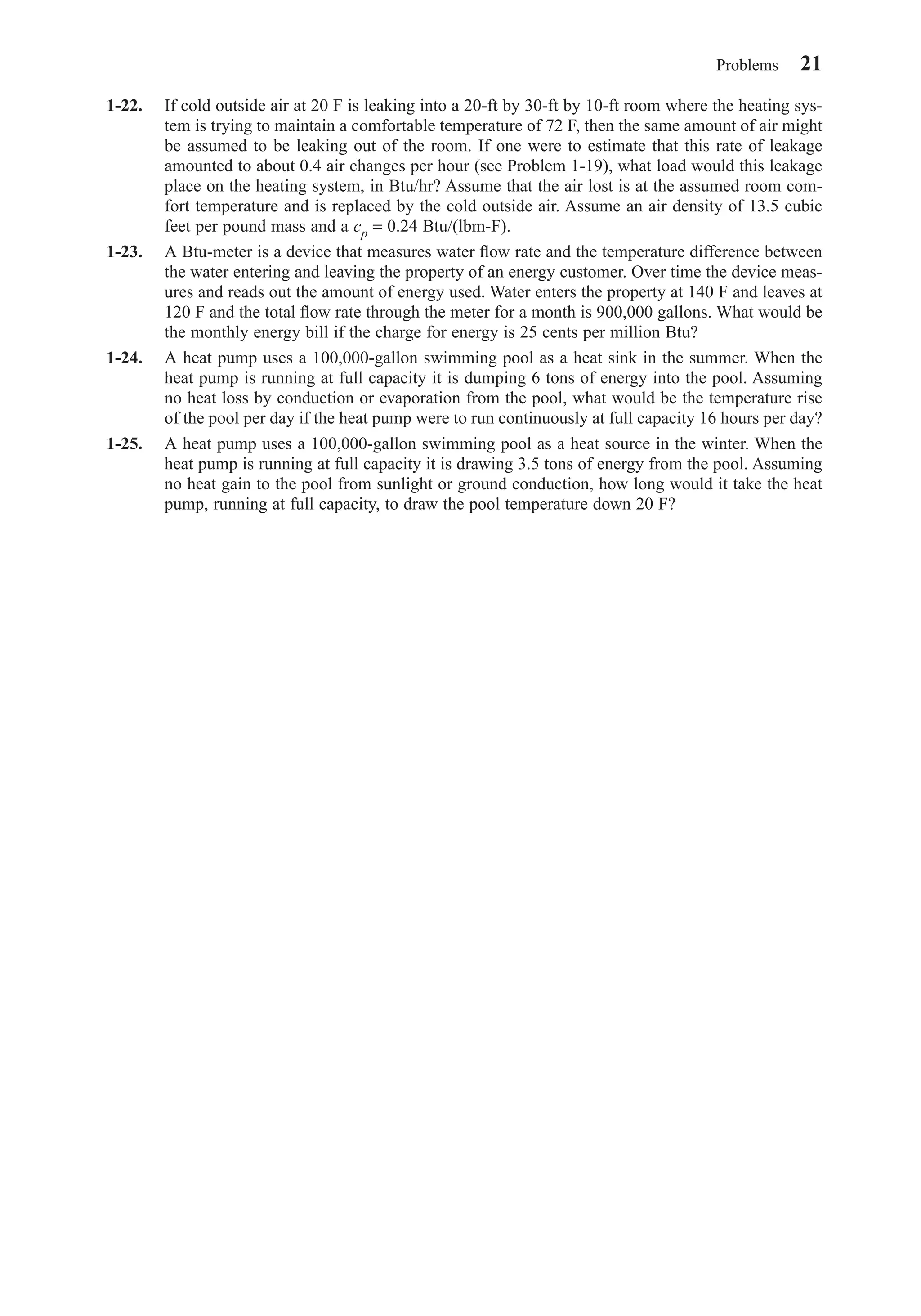 1-22. If cold outside air at 20 F is leaking into a 20-ft by 30-ft by 10-ft room where the heating sys-
tem is trying to maintain a comfortable temperature of 72 F, then the same amount of air might
be assumed to be leaking out of the room. If one were to estimate that this rate of leakage
amounted to about 0.4 air changes per hour (see Problem 1-19), what load would this leakage
place on the heating system, in Btu/hr? Assume that the air lost is at the assumed room com-
fort temperature and is replaced by the cold outside air. Assume an air density of 13.5 cubic
feet per pound mass and a cp = 0.24 Btu/(lbm-F).
1-23. A Btu-meter is a device that measures water ﬂow rate and the temperature difference between
the water entering and leaving the property of an energy customer. Over time the device meas-
ures and reads out the amount of energy used. Water enters the property at 140 F and leaves at
120 F and the total ﬂow rate through the meter for a month is 900,000 gallons. What would be
the monthly energy bill if the charge for energy is 25 cents per million Btu?
1-24. A heat pump uses a 100,000-gallon swimming pool as a heat sink in the summer. When the
heat pump is running at full capacity it is dumping 6 tons of energy into the pool. Assuming
no heat loss by conduction or evaporation from the pool, what would be the temperature rise
of the pool per day if the heat pump were to run continuously at full capacity 16 hours per day?
1-25. A heat pump uses a 100,000-gallon swimming pool as a heat source in the winter. When the
heat pump is running at full capacity it is drawing 3.5 tons of energy from the pool. Assuming
no heat gain to the pool from sunlight or ground conduction, how long would it take the heat
pump, running at full capacity, to draw the pool temperature down 20 F?
Problems 21
Chapter01.qxd 6/15/04 2:32 PM Page 21
 