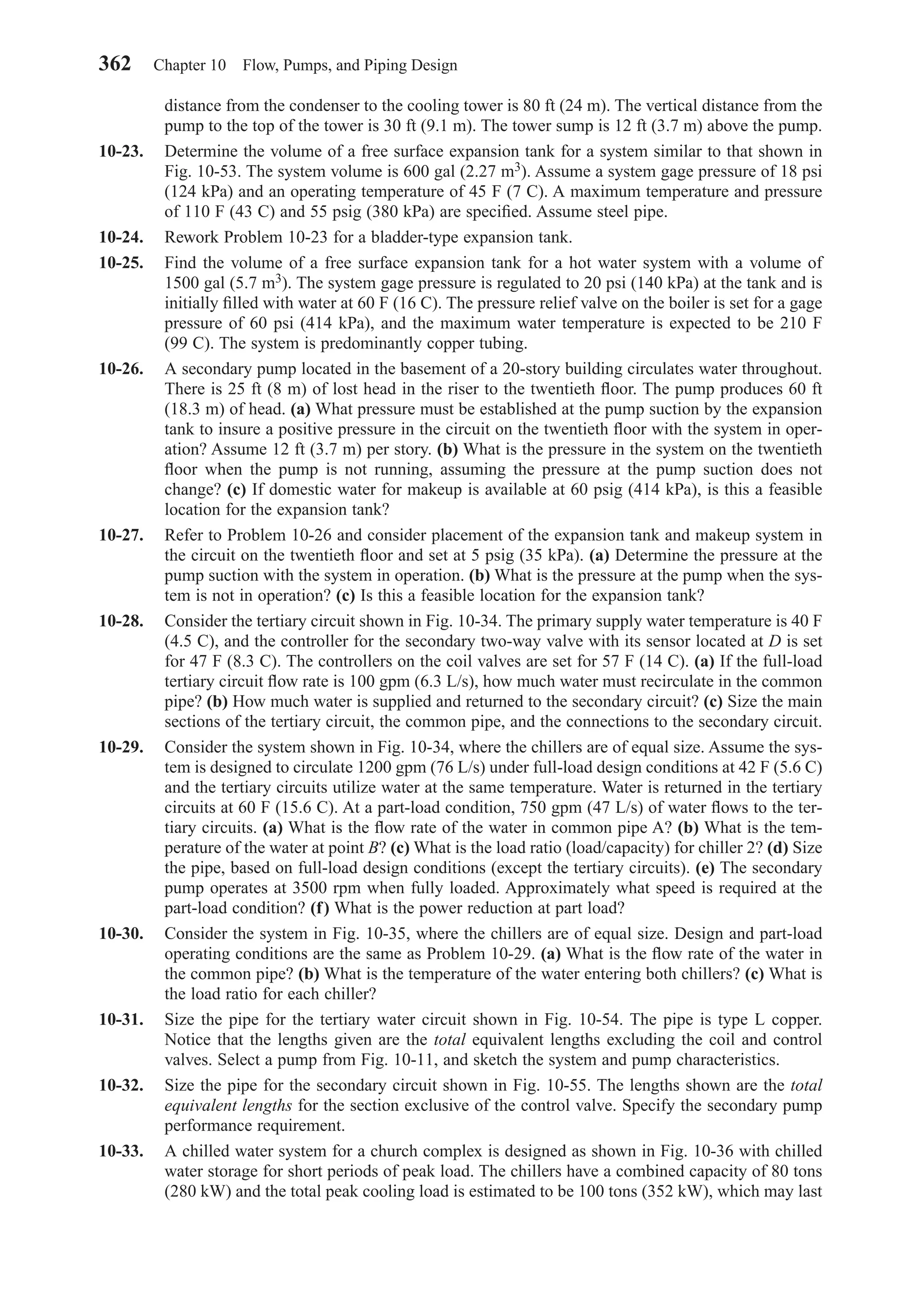 distance from the condenser to the cooling tower is 80 ft (24 m). The vertical distance from the
pump to the top of the tower is 30 ft (9.1 m). The tower sump is 12 ft (3.7 m) above the pump.
10-23. Determine the volume of a free surface expansion tank for a system similar to that shown in
Fig. 10-53. The system volume is 600 gal (2.27 m3). Assume a system gage pressure of 18 psi
(124 kPa) and an operating temperature of 45 F (7 C). A maximum temperature and pressure
of 110 F (43 C) and 55 psig (380 kPa) are speciﬁed. Assume steel pipe.
10-24. Rework Problem 10-23 for a bladder-type expansion tank.
10-25. Find the volume of a free surface expansion tank for a hot water system with a volume of
1500 gal (5.7 m3). The system gage pressure is regulated to 20 psi (140 kPa) at the tank and is
initially ﬁlled with water at 60 F (16 C). The pressure relief valve on the boiler is set for a gage
pressure of 60 psi (414 kPa), and the maximum water temperature is expected to be 210 F
(99 C). The system is predominantly copper tubing.
10-26. A secondary pump located in the basement of a 20-story building circulates water throughout.
There is 25 ft (8 m) of lost head in the riser to the twentieth ﬂoor. The pump produces 60 ft
(18.3 m) of head. (a) What pressure must be established at the pump suction by the expansion
tank to insure a positive pressure in the circuit on the twentieth ﬂoor with the system in oper-
ation? Assume 12 ft (3.7 m) per story. (b) What is the pressure in the system on the twentieth
ﬂoor when the pump is not running, assuming the pressure at the pump suction does not
change? (c) If domestic water for makeup is available at 60 psig (414 kPa), is this a feasible
location for the expansion tank?
10-27. Refer to Problem 10-26 and consider placement of the expansion tank and makeup system in
the circuit on the twentieth ﬂoor and set at 5 psig (35 kPa). (a) Determine the pressure at the
pump suction with the system in operation. (b) What is the pressure at the pump when the sys-
tem is not in operation? (c) Is this a feasible location for the expansion tank?
10-28. Consider the tertiary circuit shown in Fig. 10-34. The primary supply water temperature is 40 F
(4.5 C), and the controller for the secondary two-way valve with its sensor located at D is set
for 47 F (8.3 C). The controllers on the coil valves are set for 57 F (14 C). (a) If the full-load
tertiary circuit ﬂow rate is 100 gpm (6.3 L/s), how much water must recirculate in the common
pipe? (b) How much water is supplied and returned to the secondary circuit? (c) Size the main
sections of the tertiary circuit, the common pipe, and the connections to the secondary circuit.
10-29. Consider the system shown in Fig. 10-34, where the chillers are of equal size. Assume the sys-
tem is designed to circulate 1200 gpm (76 L/s) under full-load design conditions at 42 F (5.6 C)
and the tertiary circuits utilize water at the same temperature. Water is returned in the tertiary
circuits at 60 F (15.6 C). At a part-load condition, 750 gpm (47 L/s) of water ﬂows to the ter-
tiary circuits. (a) What is the ﬂow rate of the water in common pipe A? (b) What is the tem-
perature of the water at point B? (c) What is the load ratio (load/capacity) for chiller 2? (d) Size
the pipe, based on full-load design conditions (except the tertiary circuits). (e) The secondary
pump operates at 3500 rpm when fully loaded. Approximately what speed is required at the
part-load condition? (f) What is the power reduction at part load?
10-30. Consider the system in Fig. 10-35, where the chillers are of equal size. Design and part-load
operating conditions are the same as Problem 10-29. (a) What is the ﬂow rate of the water in
the common pipe? (b) What is the temperature of the water entering both chillers? (c) What is
the load ratio for each chiller?
10-31. Size the pipe for the tertiary water circuit shown in Fig. 10-54. The pipe is type L copper.
Notice that the lengths given are the total equivalent lengths excluding the coil and control
valves. Select a pump from Fig. 10-11, and sketch the system and pump characteristics.
10-32. Size the pipe for the secondary circuit shown in Fig. 10-55. The lengths shown are the total
equivalent lengths for the section exclusive of the control valve. Specify the secondary pump
performance requirement.
10-33. A chilled water system for a church complex is designed as shown in Fig. 10-36 with chilled
water storage for short periods of peak load. The chillers have a combined capacity of 80 tons
(280 kW) and the total peak cooling load is estimated to be 100 tons (352 kW), which may last
362 Chapter 10 Flow, Pumps, and Piping Design
Chapter10.qxd 6/15/04 2:33 PM Page 362
 