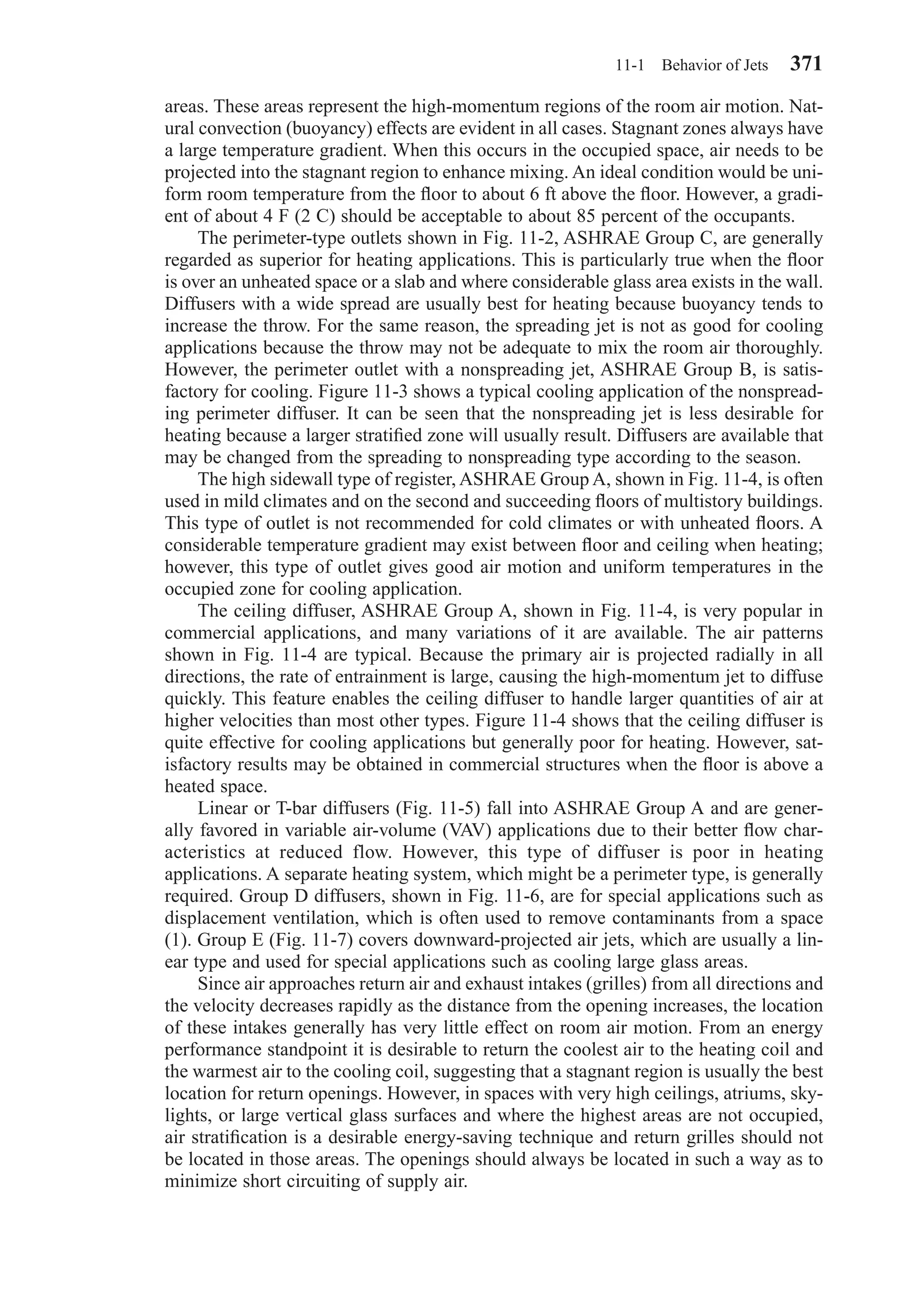 areas. These areas represent the high-momentum regions of the room air motion. Nat-
ural convection (buoyancy) effects are evident in all cases. Stagnant zones always have
a large temperature gradient. When this occurs in the occupied space, air needs to be
projected into the stagnant region to enhance mixing. An ideal condition would be uni-
form room temperature from the ﬂoor to about 6 ft above the ﬂoor. However, a gradi-
ent of about 4 F (2 C) should be acceptable to about 85 percent of the occupants.
The perimeter-type outlets shown in Fig. 11-2, ASHRAE Group C, are generally
regarded as superior for heating applications. This is particularly true when the ﬂoor
is over an unheated space or a slab and where considerable glass area exists in the wall.
Diffusers with a wide spread are usually best for heating because buoyancy tends to
increase the throw. For the same reason, the spreading jet is not as good for cooling
applications because the throw may not be adequate to mix the room air thoroughly.
However, the perimeter outlet with a nonspreading jet, ASHRAE Group B, is satis-
factory for cooling. Figure 11-3 shows a typical cooling application of the nonspread-
ing perimeter diffuser. It can be seen that the nonspreading jet is less desirable for
heating because a larger stratiﬁed zone will usually result. Diffusers are available that
may be changed from the spreading to nonspreading type according to the season.
The high sidewall type of register, ASHRAE Group A, shown in Fig. 11-4, is often
used in mild climates and on the second and succeeding ﬂoors of multistory buildings.
This type of outlet is not recommended for cold climates or with unheated ﬂoors. A
considerable temperature gradient may exist between ﬂoor and ceiling when heating;
however, this type of outlet gives good air motion and uniform temperatures in the
occupied zone for cooling application.
The ceiling diffuser, ASHRAE Group A, shown in Fig. 11-4, is very popular in
commercial applications, and many variations of it are available. The air patterns
shown in Fig. 11-4 are typical. Because the primary air is projected radially in all
directions, the rate of entrainment is large, causing the high-momentum jet to diffuse
quickly. This feature enables the ceiling diffuser to handle larger quantities of air at
higher velocities than most other types. Figure 11-4 shows that the ceiling diffuser is
quite effective for cooling applications but generally poor for heating. However, sat-
isfactory results may be obtained in commercial structures when the ﬂoor is above a
heated space.
Linear or T-bar diffusers (Fig. 11-5) fall into ASHRAE Group A and are gener-
ally favored in variable air-volume (VAV) applications due to their better ﬂow char-
acteristics at reduced flow. However, this type of diffuser is poor in heating
applications. A separate heating system, which might be a perimeter type, is generally
required. Group D diffusers, shown in Fig. 11-6, are for special applications such as
displacement ventilation, which is often used to remove contaminants from a space
(1). Group E (Fig. 11-7) covers downward-projected air jets, which are usually a lin-
ear type and used for special applications such as cooling large glass areas.
Since air approaches return air and exhaust intakes (grilles) from all directions and
the velocity decreases rapidly as the distance from the opening increases, the location
of these intakes generally has very little effect on room air motion. From an energy
performance standpoint it is desirable to return the coolest air to the heating coil and
the warmest air to the cooling coil, suggesting that a stagnant region is usually the best
location for return openings. However, in spaces with very high ceilings, atriums, sky-
lights, or large vertical glass surfaces and where the highest areas are not occupied,
air stratiﬁcation is a desirable energy-saving technique and return grilles should not
be located in those areas. The openings should always be located in such a way as to
minimize short circuiting of supply air.
11-1 Behavior of Jets 371
Chapter11.qxd 6/15/04 2:37 PM Page 371
 