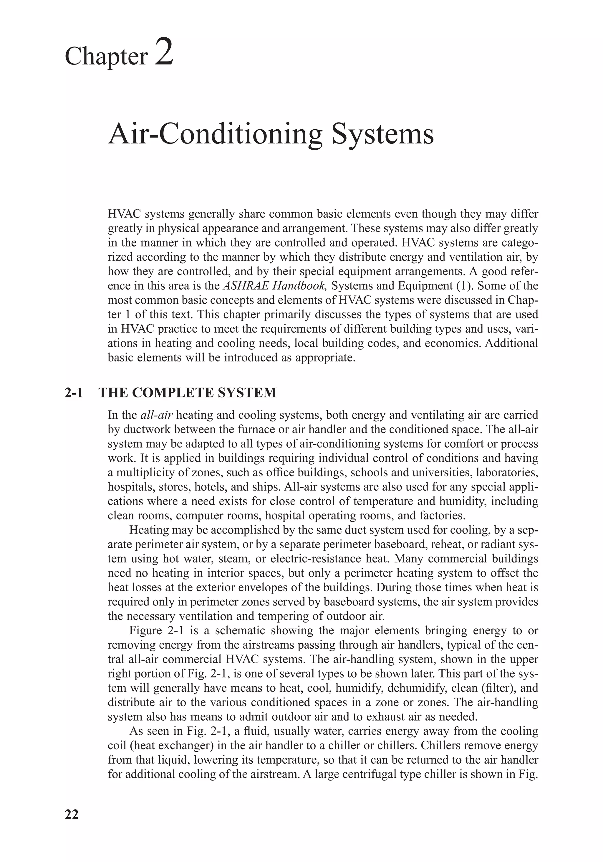 Chapter 2
Air-Conditioning Systems
HVAC systems generally share common basic elements even though they may differ
greatly in physical appearance and arrangement. These systems may also differ greatly
in the manner in which they are controlled and operated. HVAC systems are catego-
rized according to the manner by which they distribute energy and ventilation air, by
how they are controlled, and by their special equipment arrangements. A good refer-
ence in this area is the ASHRAE Handbook, Systems and Equipment (1). Some of the
most common basic concepts and elements of HVAC systems were discussed in Chap-
ter 1 of this text. This chapter primarily discusses the types of systems that are used
in HVAC practice to meet the requirements of different building types and uses, vari-
ations in heating and cooling needs, local building codes, and economics. Additional
basic elements will be introduced as appropriate.
2-1 THE COMPLETE SYSTEM
In the all-air heating and cooling systems, both energy and ventilating air are carried
by ductwork between the furnace or air handler and the conditioned space. The all-air
system may be adapted to all types of air-conditioning systems for comfort or process
work. It is applied in buildings requiring individual control of conditions and having
a multiplicity of zones, such as ofﬁce buildings, schools and universities, laboratories,
hospitals, stores, hotels, and ships. All-air systems are also used for any special appli-
cations where a need exists for close control of temperature and humidity, including
clean rooms, computer rooms, hospital operating rooms, and factories.
Heating may be accomplished by the same duct system used for cooling, by a sep-
arate perimeter air system, or by a separate perimeter baseboard, reheat, or radiant sys-
tem using hot water, steam, or electric-resistance heat. Many commercial buildings
need no heating in interior spaces, but only a perimeter heating system to offset the
heat losses at the exterior envelopes of the buildings. During those times when heat is
required only in perimeter zones served by baseboard systems, the air system provides
the necessary ventilation and tempering of outdoor air.
Figure 2-1 is a schematic showing the major elements bringing energy to or
removing energy from the airstreams passing through air handlers, typical of the cen-
tral all-air commercial HVAC systems. The air-handling system, shown in the upper
right portion of Fig. 2-1, is one of several types to be shown later. This part of the sys-
tem will generally have means to heat, cool, humidify, dehumidify, clean (ﬁlter), and
distribute air to the various conditioned spaces in a zone or zones. The air-handling
system also has means to admit outdoor air and to exhaust air as needed.
As seen in Fig. 2-1, a ﬂuid, usually water, carries energy away from the cooling
coil (heat exchanger) in the air handler to a chiller or chillers. Chillers remove energy
from that liquid, lowering its temperature, so that it can be returned to the air handler
for additional cooling of the airstream. A large centrifugal type chiller is shown in Fig.
22
Chapter02.qxd 6/15/04 2:32 PM Page 22
 