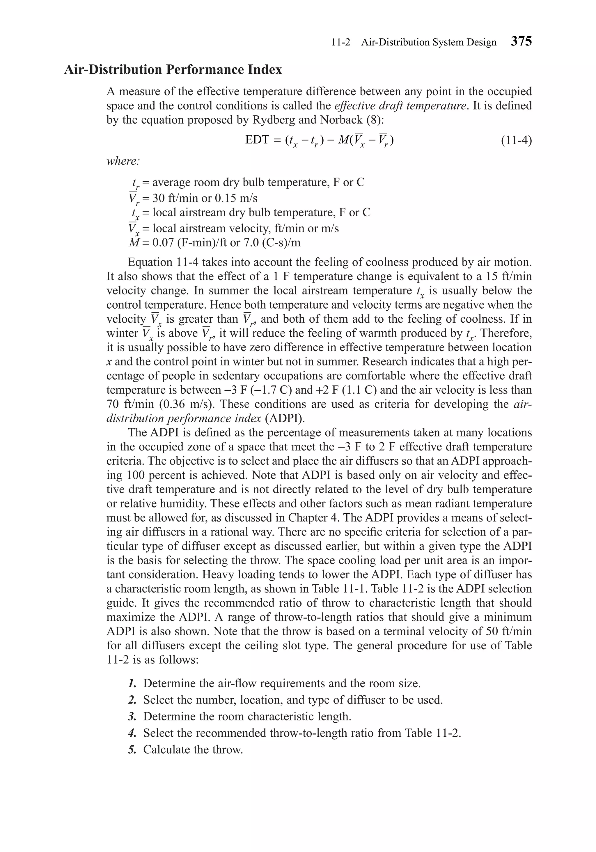 Air-Distribution Performance Index
A measure of the effective temperature difference between any point in the occupied
space and the control conditions is called the effective draft temperature. It is deﬁned
by the equation proposed by Rydberg and Norback (8):
(11-4)
where:
tr = average room dry bulb temperature, F or C
Vr = 30 ft/min or 0.15 m/s
tx = local airstream dry bulb temperature, F or C
Vx = local airstream velocity, ft/min or m/s
M = 0.07 (F-min)/ft or 7.0 (C-s)/m
Equation 11-4 takes into account the feeling of coolness produced by air motion.
It also shows that the effect of a 1 F temperature change is equivalent to a 15 ft/min
velocity change. In summer the local airstream temperature tx is usually below the
control temperature. Hence both temperature and velocity terms are negative when the
velocity Vx is greater than Vr, and both of them add to the feeling of coolness. If in
winter Vx is above Vr, it will reduce the feeling of warmth produced by tx. Therefore,
it is usually possible to have zero difference in effective temperature between location
x and the control point in winter but not in summer. Research indicates that a high per-
centage of people in sedentary occupations are comfortable where the effective draft
temperature is between −3 F (−1.7 C) and +2 F (1.1 C) and the air velocity is less than
70 ft/min (0.36 m/s). These conditions are used as criteria for developing the air-
distribution performance index (ADPI).
The ADPI is deﬁned as the percentage of measurements taken at many locations
in the occupied zone of a space that meet the −3 F to 2 F effective draft temperature
criteria. The objective is to select and place the air diffusers so that an ADPI approach-
ing 100 percent is achieved. Note that ADPI is based only on air velocity and effec-
tive draft temperature and is not directly related to the level of dry bulb temperature
or relative humidity. These effects and other factors such as mean radiant temperature
must be allowed for, as discussed in Chapter 4. The ADPI provides a means of select-
ing air diffusers in a rational way. There are no speciﬁc criteria for selection of a par-
ticular type of diffuser except as discussed earlier, but within a given type the ADPI
is the basis for selecting the throw. The space cooling load per unit area is an impor-
tant consideration. Heavy loading tends to lower the ADPI. Each type of diffuser has
a characteristic room length, as shown in Table 11-1. Table 11-2 is the ADPI selection
guide. It gives the recommended ratio of throw to characteristic length that should
maximize the ADPI. A range of throw-to-length ratios that should give a minimum
ADPI is also shown. Note that the throw is based on a terminal velocity of 50 ft/min
for all diffusers except the ceiling slot type. The general procedure for use of Table
11-2 is as follows:
1. Determine the air-ﬂow requirements and the room size.
2. Select the number, location, and type of diffuser to be used.
3. Determine the room characteristic length.
4. Select the recommended throw-to-length ratio from Table 11-2.
5. Calculate the throw.
EDT = − − −( ) ( )t t M V Vx r x r
11-2 Air-Distribution System Design 375
Chapter11.qxd 6/15/04 2:37 PM Page 375
 