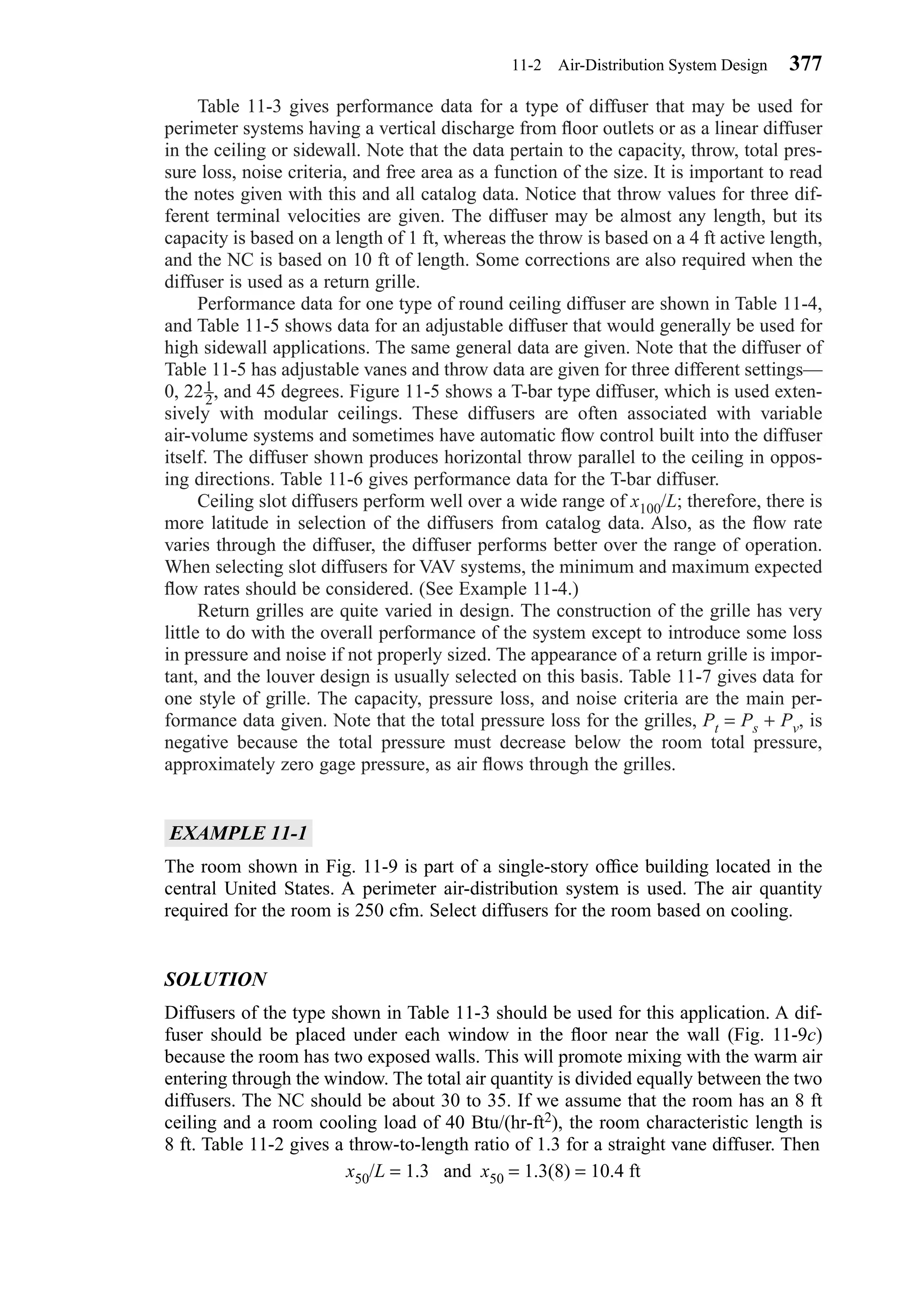 Table 11-3 gives performance data for a type of diffuser that may be used for
perimeter systems having a vertical discharge from ﬂoor outlets or as a linear diffuser
in the ceiling or sidewall. Note that the data pertain to the capacity, throw, total pres-
sure loss, noise criteria, and free area as a function of the size. It is important to read
the notes given with this and all catalog data. Notice that throw values for three dif-
ferent terminal velocities are given. The diffuser may be almost any length, but its
capacity is based on a length of 1 ft, whereas the throw is based on a 4 ft active length,
and the NC is based on 10 ft of length. Some corrections are also required when the
diffuser is used as a return grille.
Performance data for one type of round ceiling diffuser are shown in Table 11-4,
and Table 11-5 shows data for an adjustable diffuser that would generally be used for
high sidewall applications. The same general data are given. Note that the diffuser of
Table 11-5 has adjustable vanes and throw data are given for three different settings—
0, 22 , and 45 degrees. Figure 11-5 shows a T-bar type diffuser, which is used exten-
sively with modular ceilings. These diffusers are often associated with variable
air-volume systems and sometimes have automatic ﬂow control built into the diffuser
itself. The diffuser shown produces horizontal throw parallel to the ceiling in oppos-
ing directions. Table 11-6 gives performance data for the T-bar diffuser.
Ceiling slot diffusers perform well over a wide range of x100/L; therefore, there is
more latitude in selection of the diffusers from catalog data. Also, as the ﬂow rate
varies through the diffuser, the diffuser performs better over the range of operation.
When selecting slot diffusers for VAV systems, the minimum and maximum expected
ﬂow rates should be considered. (See Example 11-4.)
Return grilles are quite varied in design. The construction of the grille has very
little to do with the overall performance of the system except to introduce some loss
in pressure and noise if not properly sized. The appearance of a return grille is impor-
tant, and the louver design is usually selected on this basis. Table 11-7 gives data for
one style of grille. The capacity, pressure loss, and noise criteria are the main per-
formance data given. Note that the total pressure loss for the grilles, Pt = Ps + Pv, is
negative because the total pressure must decrease below the room total pressure,
approximately zero gage pressure, as air ﬂows through the grilles.
EXAMPLE 11-1
The room shown in Fig. 11-9 is part of a single-story ofﬁce building located in the
central United States. A perimeter air-distribution system is used. The air quantity
required for the room is 250 cfm. Select diffusers for the room based on cooling.
SOLUTION
Diffusers of the type shown in Table 11-3 should be used for this application. A dif-
fuser should be placed under each window in the ﬂoor near the wall (Fig. 11-9c)
because the room has two exposed walls. This will promote mixing with the warm air
entering through the window. The total air quantity is divided equally between the two
diffusers. The NC should be about 30 to 35. If we assume that the room has an 8 ft
ceiling and a room cooling load of 40 Btu/(hr-ft2), the room characteristic length is
8 ft. Table 11-2 gives a throw-to-length ratio of 1.3 for a straight vane diffuser. Then
x50/L = 1.3 and x50 = 1.3(8) = 10.4 ft
1
2
11-2 Air-Distribution System Design 377
Chapter11.qxd 6/15/04 2:37 PM Page 377
 
