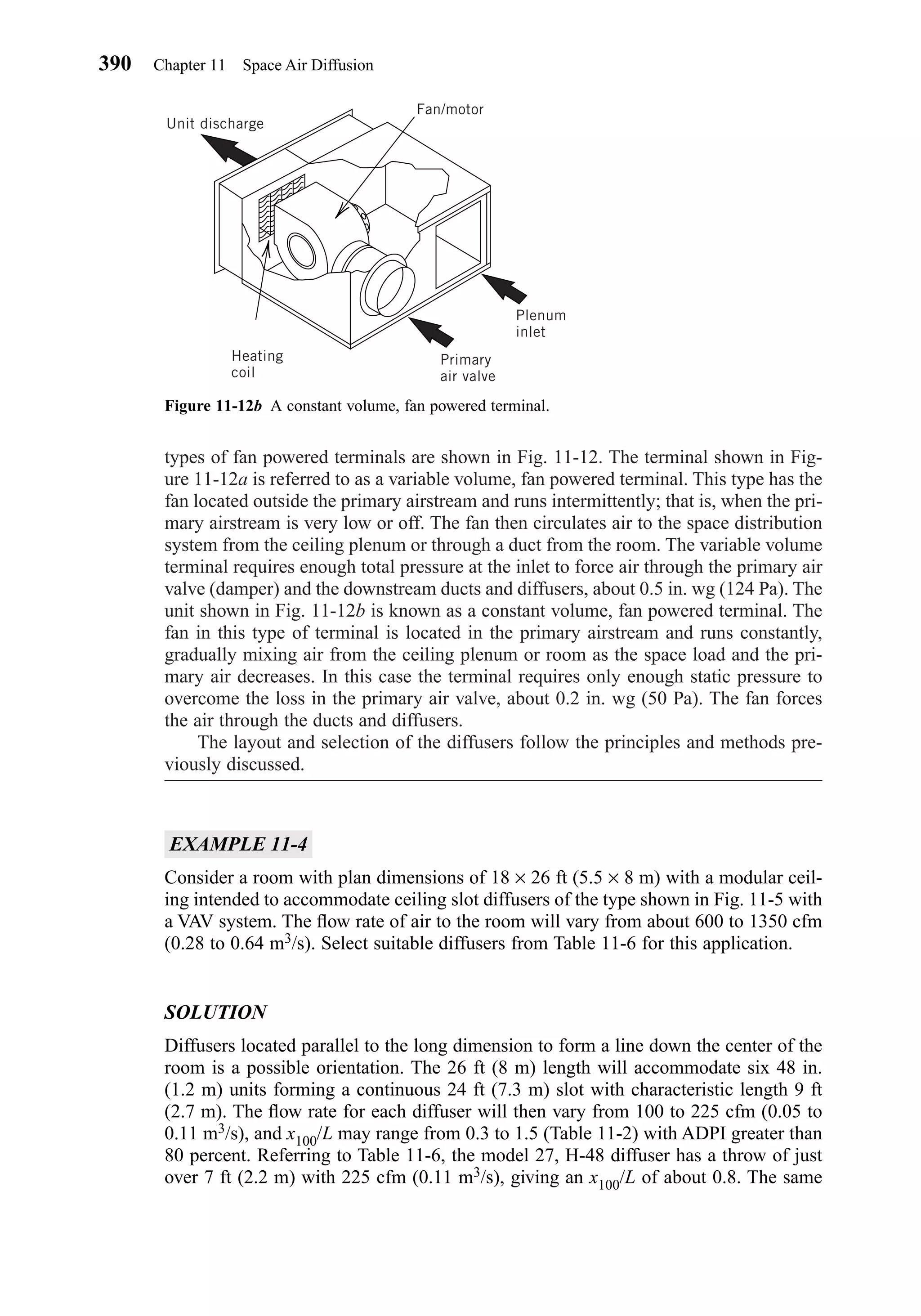 types of fan powered terminals are shown in Fig. 11-12. The terminal shown in Fig-
ure 11-12a is referred to as a variable volume, fan powered terminal. This type has the
fan located outside the primary airstream and runs intermittently; that is, when the pri-
mary airstream is very low or off. The fan then circulates air to the space distribution
system from the ceiling plenum or through a duct from the room. The variable volume
terminal requires enough total pressure at the inlet to force air through the primary air
valve (damper) and the downstream ducts and diffusers, about 0.5 in. wg (124 Pa). The
unit shown in Fig. 11-12b is known as a constant volume, fan powered terminal. The
fan in this type of terminal is located in the primary airstream and runs constantly,
gradually mixing air from the ceiling plenum or room as the space load and the pri-
mary air decreases. In this case the terminal requires only enough static pressure to
overcome the loss in the primary air valve, about 0.2 in. wg (50 Pa). The fan forces
the air through the ducts and diffusers.
The layout and selection of the diffusers follow the principles and methods pre-
viously discussed.
EXAMPLE 11-4
Consider a room with plan dimensions of 18 × 26 ft (5.5 × 8 m) with a modular ceil-
ing intended to accommodate ceiling slot diffusers of the type shown in Fig. 11-5 with
a VAV system. The ﬂow rate of air to the room will vary from about 600 to 1350 cfm
(0.28 to 0.64 m3/s). Select suitable diffusers from Table 11-6 for this application.
SOLUTION
Diffusers located parallel to the long dimension to form a line down the center of the
room is a possible orientation. The 26 ft (8 m) length will accommodate six 48 in.
(1.2 m) units forming a continuous 24 ft (7.3 m) slot with characteristic length 9 ft
(2.7 m). The ﬂow rate for each diffuser will then vary from 100 to 225 cfm (0.05 to
0.11 m3/s), and x100/L may range from 0.3 to 1.5 (Table 11-2) with ADPI greater than
80 percent. Referring to Table 11-6, the model 27, H-48 diffuser has a throw of just
over 7 ft (2.2 m) with 225 cfm (0.11 m3/s), giving an x100/L of about 0.8. The same
390 Chapter 11 Space Air Diffusion
Figure 11-12b A constant volume, fan powered terminal.
Unit discharge
Fan/motor
Plenum
inlet
Primary
air valve
Heating
coil
Chapter11.qxd 6/15/04 2:37 PM Page 390
 