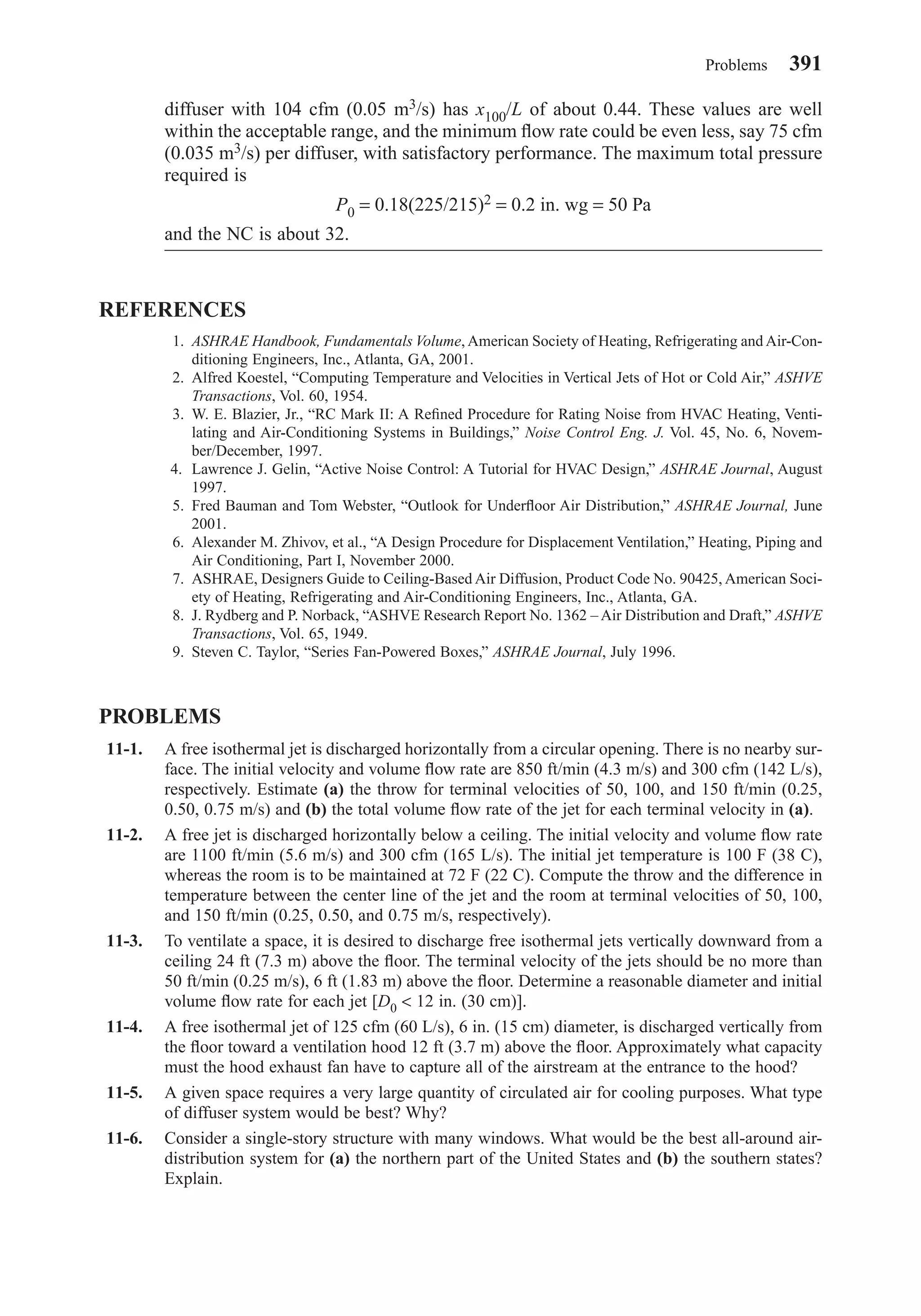 diffuser with 104 cfm (0.05 m3/s) has x100/L of about 0.44. These values are well
within the acceptable range, and the minimum ﬂow rate could be even less, say 75 cfm
(0.035 m3/s) per diffuser, with satisfactory performance. The maximum total pressure
required is
P0 = 0.18(225/215)2 = 0.2 in. wg = 50 Pa
and the NC is about 32.
REFERENCES
1. ASHRAE Handbook, Fundamentals Volume, American Society of Heating, Refrigerating and Air-Con-
ditioning Engineers, Inc., Atlanta, GA, 2001.
2. Alfred Koestel, “Computing Temperature and Velocities in Vertical Jets of Hot or Cold Air,” ASHVE
Transactions, Vol. 60, 1954.
3. W. E. Blazier, Jr., “RC Mark II: A Reﬁned Procedure for Rating Noise from HVAC Heating, Venti-
lating and Air-Conditioning Systems in Buildings,” Noise Control Eng. J. Vol. 45, No. 6, Novem-
ber/December, 1997.
4. Lawrence J. Gelin, “Active Noise Control: A Tutorial for HVAC Design,” ASHRAE Journal, August
1997.
5. Fred Bauman and Tom Webster, “Outlook for Underﬂoor Air Distribution,” ASHRAE Journal, June
2001.
6. Alexander M. Zhivov, et al., “A Design Procedure for Displacement Ventilation,” Heating, Piping and
Air Conditioning, Part I, November 2000.
7. ASHRAE, Designers Guide to Ceiling-Based Air Diffusion, Product Code No. 90425, American Soci-
ety of Heating, Refrigerating and Air-Conditioning Engineers, Inc., Atlanta, GA.
8. J. Rydberg and P. Norback, “ASHVE Research Report No. 1362 – Air Distribution and Draft,” ASHVE
Transactions, Vol. 65, 1949.
9. Steven C. Taylor, “Series Fan-Powered Boxes,” ASHRAE Journal, July 1996.
PROBLEMS
11-1. A free isothermal jet is discharged horizontally from a circular opening. There is no nearby sur-
face. The initial velocity and volume ﬂow rate are 850 ft/min (4.3 m/s) and 300 cfm (142 L/s),
respectively. Estimate (a) the throw for terminal velocities of 50, 100, and 150 ft/min (0.25,
0.50, 0.75 m/s) and (b) the total volume ﬂow rate of the jet for each terminal velocity in (a).
11-2. A free jet is discharged horizontally below a ceiling. The initial velocity and volume ﬂow rate
are 1100 ft/min (5.6 m/s) and 300 cfm (165 L/s). The initial jet temperature is 100 F (38 C),
whereas the room is to be maintained at 72 F (22 C). Compute the throw and the difference in
temperature between the center line of the jet and the room at terminal velocities of 50, 100,
and 150 ft/min (0.25, 0.50, and 0.75 m/s, respectively).
11-3. To ventilate a space, it is desired to discharge free isothermal jets vertically downward from a
ceiling 24 ft (7.3 m) above the ﬂoor. The terminal velocity of the jets should be no more than
50 ft/min (0.25 m/s), 6 ft (1.83 m) above the ﬂoor. Determine a reasonable diameter and initial
volume ﬂow rate for each jet [D0 < 12 in. (30 cm)].
11-4. A free isothermal jet of 125 cfm (60 L/s), 6 in. (15 cm) diameter, is discharged vertically from
the ﬂoor toward a ventilation hood 12 ft (3.7 m) above the ﬂoor. Approximately what capacity
must the hood exhaust fan have to capture all of the airstream at the entrance to the hood?
11-5. A given space requires a very large quantity of circulated air for cooling purposes. What type
of diffuser system would be best? Why?
11-6. Consider a single-story structure with many windows. What would be the best all-around air-
distribution system for (a) the northern part of the United States and (b) the southern states?
Explain.
Problems 391
Chapter11.qxd 6/15/04 2:37 PM Page 391
 