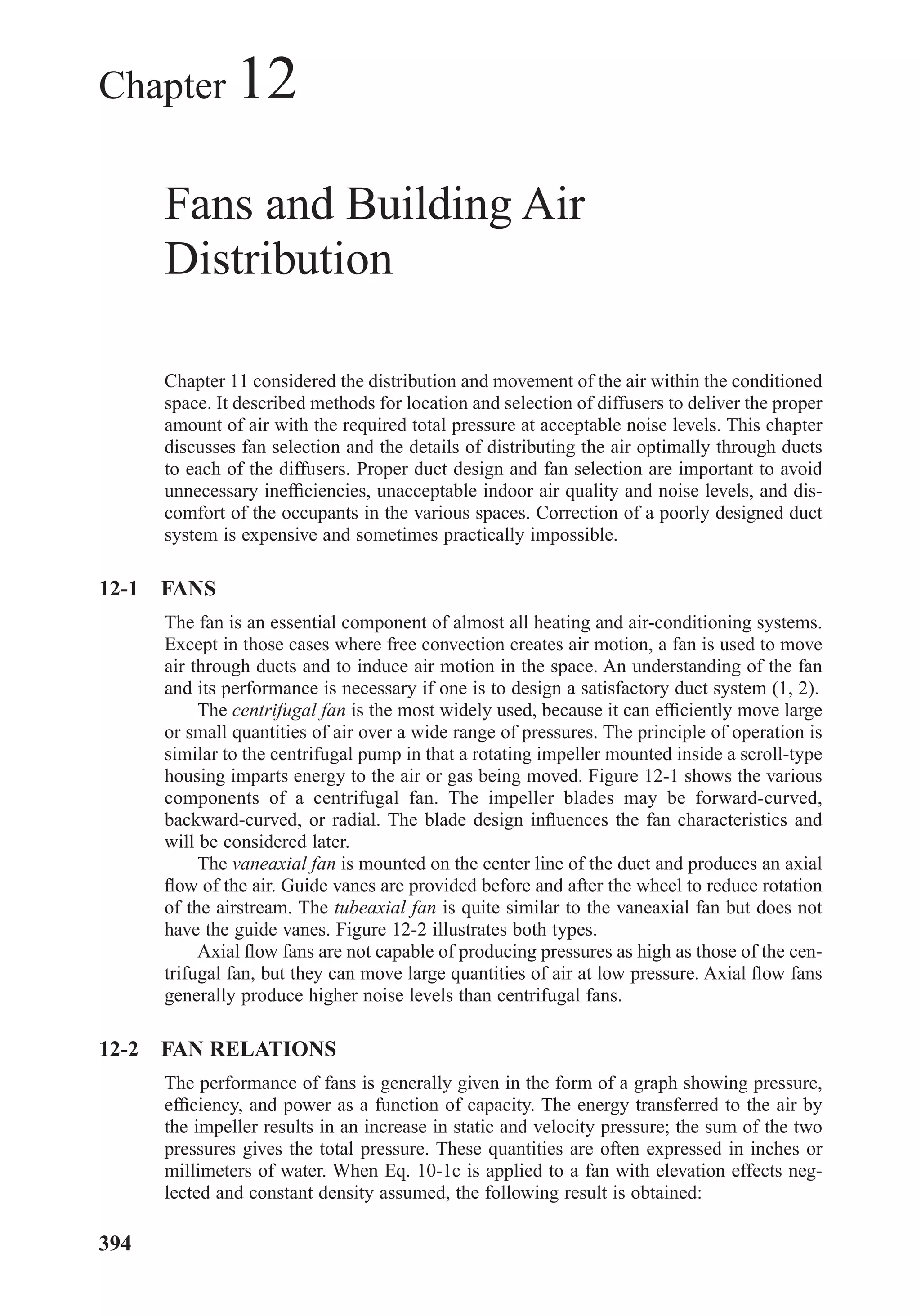 Chapter 12
Fans and Building Air
Distribution
Chapter 11 considered the distribution and movement of the air within the conditioned
space. It described methods for location and selection of diffusers to deliver the proper
amount of air with the required total pressure at acceptable noise levels. This chapter
discusses fan selection and the details of distributing the air optimally through ducts
to each of the diffusers. Proper duct design and fan selection are important to avoid
unnecessary inefﬁciencies, unacceptable indoor air quality and noise levels, and dis-
comfort of the occupants in the various spaces. Correction of a poorly designed duct
system is expensive and sometimes practically impossible.
12-1 FANS
The fan is an essential component of almost all heating and air-conditioning systems.
Except in those cases where free convection creates air motion, a fan is used to move
air through ducts and to induce air motion in the space. An understanding of the fan
and its performance is necessary if one is to design a satisfactory duct system (1, 2).
The centrifugal fan is the most widely used, because it can efﬁciently move large
or small quantities of air over a wide range of pressures. The principle of operation is
similar to the centrifugal pump in that a rotating impeller mounted inside a scroll-type
housing imparts energy to the air or gas being moved. Figure 12-1 shows the various
components of a centrifugal fan. The impeller blades may be forward-curved,
backward-curved, or radial. The blade design inﬂuences the fan characteristics and
will be considered later.
The vaneaxial fan is mounted on the center line of the duct and produces an axial
ﬂow of the air. Guide vanes are provided before and after the wheel to reduce rotation
of the airstream. The tubeaxial fan is quite similar to the vaneaxial fan but does not
have the guide vanes. Figure 12-2 illustrates both types.
Axial ﬂow fans are not capable of producing pressures as high as those of the cen-
trifugal fan, but they can move large quantities of air at low pressure. Axial ﬂow fans
generally produce higher noise levels than centrifugal fans.
12-2 FAN RELATIONS
The performance of fans is generally given in the form of a graph showing pressure,
efﬁciency, and power as a function of capacity. The energy transferred to the air by
the impeller results in an increase in static and velocity pressure; the sum of the two
pressures gives the total pressure. These quantities are often expressed in inches or
millimeters of water. When Eq. 10-1c is applied to a fan with elevation effects neg-
lected and constant density assumed, the following result is obtained:
394
Chapter12.qxd 6/15/04 4:10 PM Page 394
 