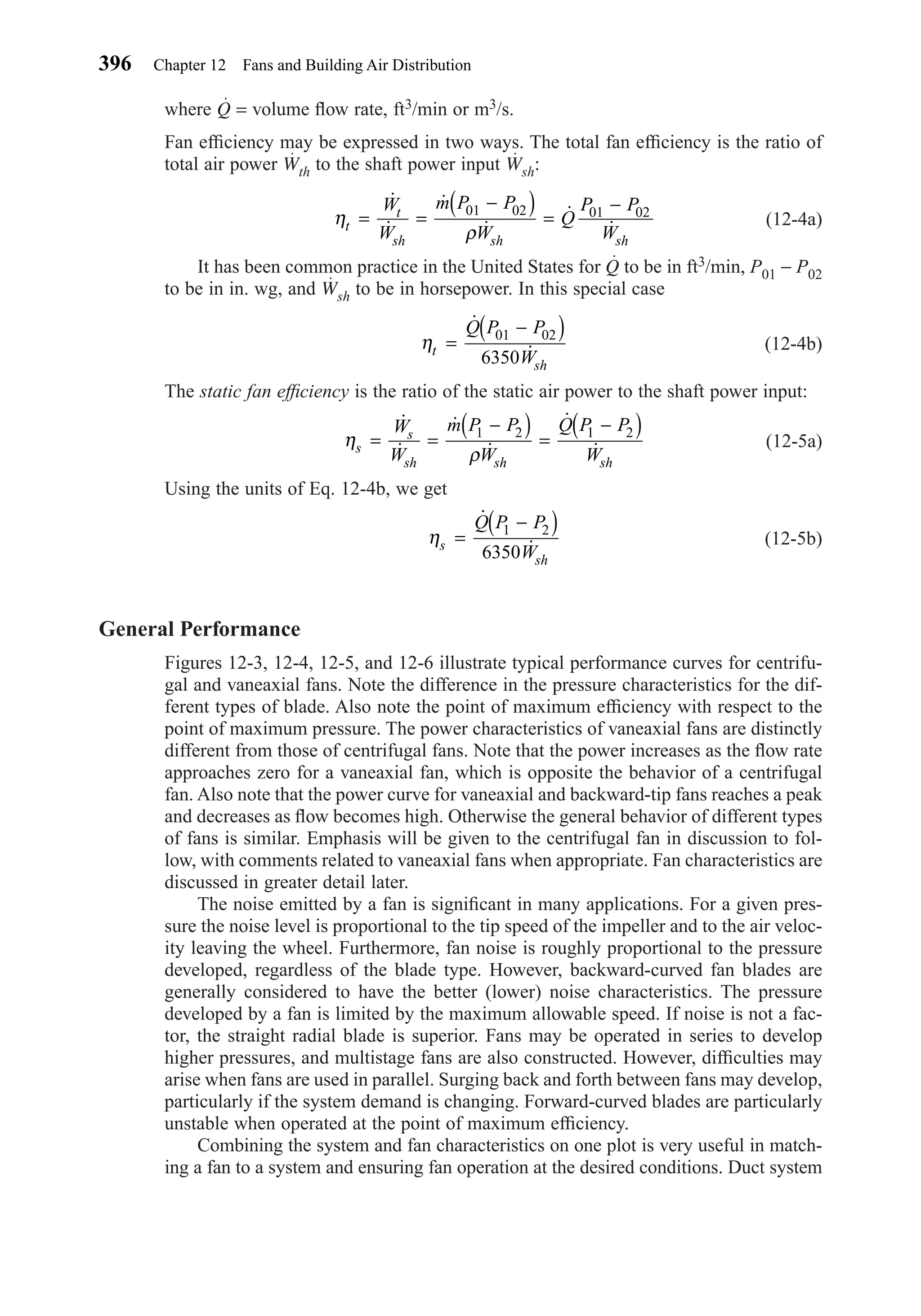 where Q = volume ﬂow rate, ft3/min or m3/s.
Fan efﬁciency may be expressed in two ways. The total fan efﬁciency is the ratio of
total air power Wth to the shaft power input Wsh:
(12-4a)
It has been common practice in the United States for Q to be in ft3/min, P01 − P02
to be in in. wg, and Wsh to be in horsepower. In this special case
(12-4b)
The static fan efﬁciency is the ratio of the static air power to the shaft power input:
(12-5a)
Using the units of Eq. 12-4b, we get
(12-5b)
General Performance
Figures 12-3, 12-4, 12-5, and 12-6 illustrate typical performance curves for centrifu-
gal and vaneaxial fans. Note the difference in the pressure characteristics for the dif-
ferent types of blade. Also note the point of maximum efﬁciency with respect to the
point of maximum pressure. The power characteristics of vaneaxial fans are distinctly
different from those of centrifugal fans. Note that the power increases as the ﬂow rate
approaches zero for a vaneaxial fan, which is opposite the behavior of a centrifugal
fan. Also note that the power curve for vaneaxial and backward-tip fans reaches a peak
and decreases as ﬂow becomes high. Otherwise the general behavior of different types
of fans is similar. Emphasis will be given to the centrifugal fan in discussion to fol-
low, with comments related to vaneaxial fans when appropriate. Fan characteristics are
discussed in greater detail later.
The noise emitted by a fan is signiﬁcant in many applications. For a given pres-
sure the noise level is proportional to the tip speed of the impeller and to the air veloc-
ity leaving the wheel. Furthermore, fan noise is roughly proportional to the pressure
developed, regardless of the blade type. However, backward-curved fan blades are
generally considered to have the better (lower) noise characteristics. The pressure
developed by a fan is limited by the maximum allowable speed. If noise is not a fac-
tor, the straight radial blade is superior. Fans may be operated in series to develop
higher pressures, and multistage fans are also constructed. However, difﬁculties may
arise when fans are used in parallel. Surging back and forth between fans may develop,
particularly if the system demand is changing. Forward-curved blades are particularly
unstable when operated at the point of maximum efﬁciency.
Combining the system and fan characteristics on one plot is very useful in match-
ing a fan to a system and ensuring fan operation at the desired conditions. Duct system
ηs
sh
Q P P
W
=
−( )˙
˙
1 2
6350
η
ρs
s
sh sh sh
W
W
m P P
W
Q P P
W
= =
−( ) =
−( )˙
˙
˙
˙
˙
˙
1 2 1 2
ηt
sh
Q P P
W
=
−( )˙
˙
01 02
6350
η
ρt
t
sh sh sh
W
W
m P P
W
Q
P P
W
= =
−( ) =
−˙
˙
˙
˙
˙
˙
01 02 01 02
396 Chapter 12 Fans and Building Air Distribution
Chapter12.qxd 6/15/04 4:10 PM Page 396
 