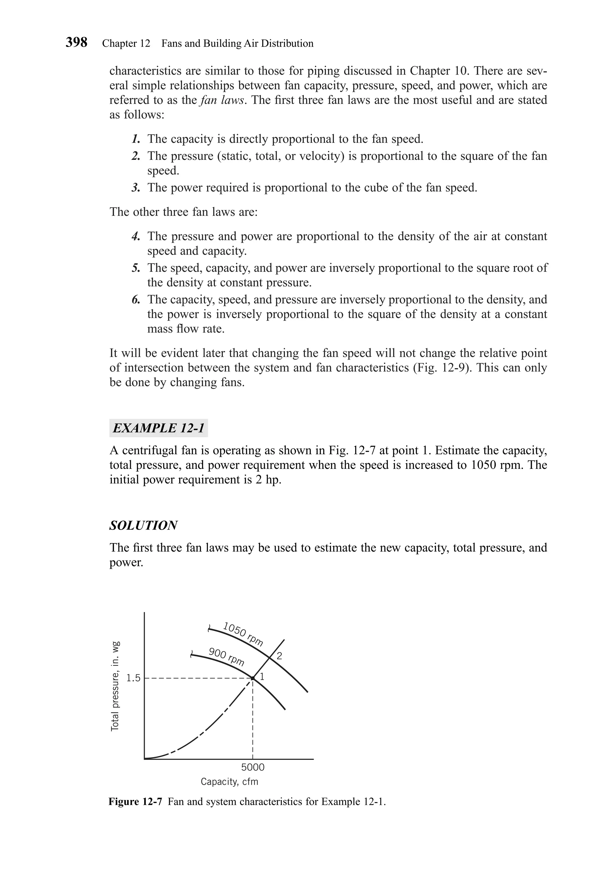 characteristics are similar to those for piping discussed in Chapter 10. There are sev-
eral simple relationships between fan capacity, pressure, speed, and power, which are
referred to as the fan laws. The ﬁrst three fan laws are the most useful and are stated
as follows:
1. The capacity is directly proportional to the fan speed.
2. The pressure (static, total, or velocity) is proportional to the square of the fan
speed.
3. The power required is proportional to the cube of the fan speed.
The other three fan laws are:
4. The pressure and power are proportional to the density of the air at constant
speed and capacity.
5. The speed, capacity, and power are inversely proportional to the square root of
the density at constant pressure.
6. The capacity, speed, and pressure are inversely proportional to the density, and
the power is inversely proportional to the square of the density at a constant
mass ﬂow rate.
It will be evident later that changing the fan speed will not change the relative point
of intersection between the system and fan characteristics (Fig. 12-9). This can only
be done by changing fans.
EXAMPLE 12-1
A centrifugal fan is operating as shown in Fig. 12-7 at point 1. Estimate the capacity,
total pressure, and power requirement when the speed is increased to 1050 rpm. The
initial power requirement is 2 hp.
SOLUTION
The ﬁrst three fan laws may be used to estimate the new capacity, total pressure, and
power.
398 Chapter 12 Fans and Building Air Distribution
Figure 12-7 Fan and system characteristics for Example 12-1.
900 rpm
1050 rpm
Totalpressure,in.wg
1.5
2
1
5000
Capacity, cfm
Chapter12.qxd 6/15/04 4:10 PM Page 398
 