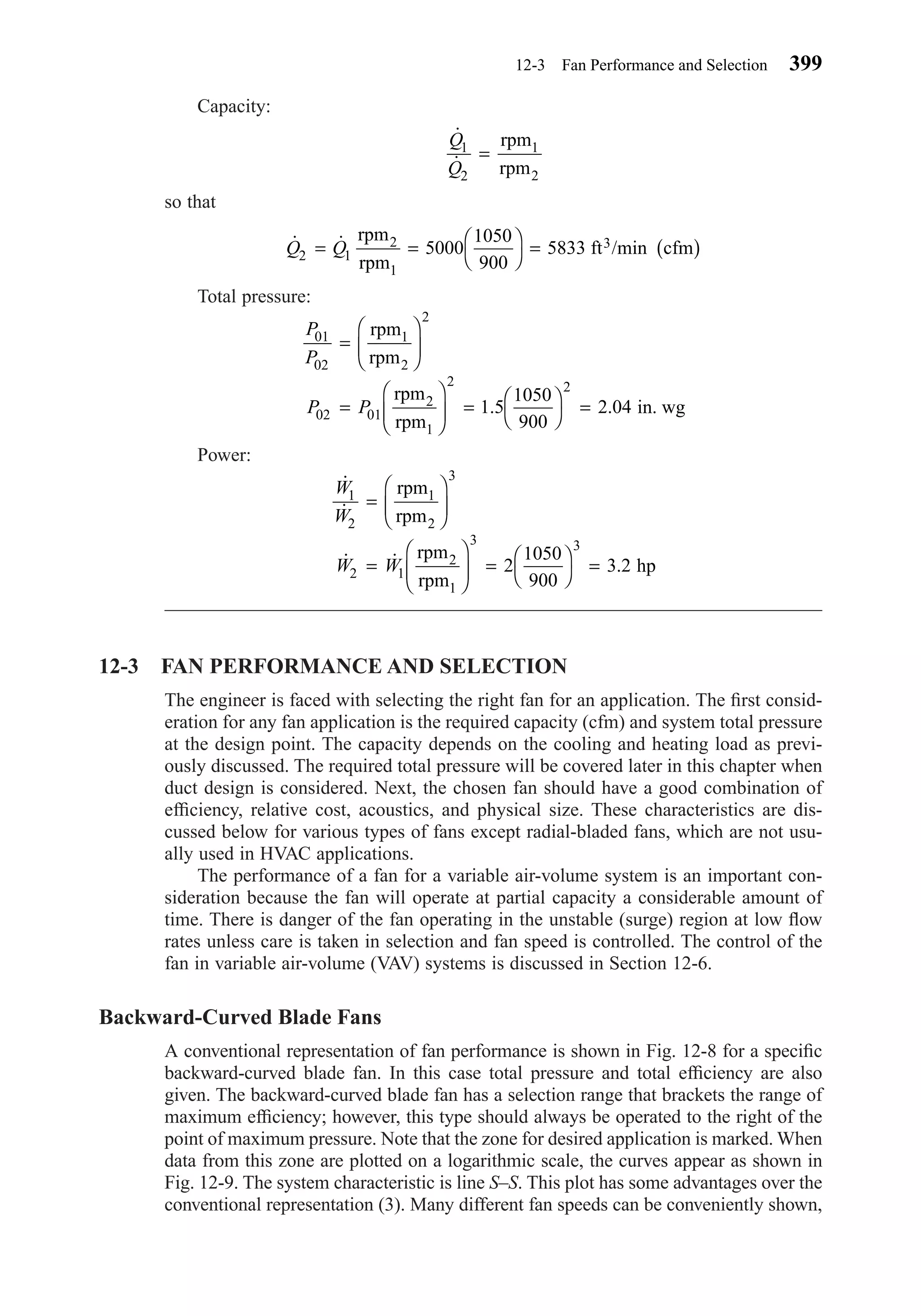 Capacity:
so that
Total pressure:
Power:
12-3 FAN PERFORMANCE AND SELECTION
The engineer is faced with selecting the right fan for an application. The ﬁrst consid-
eration for any fan application is the required capacity (cfm) and system total pressure
at the design point. The capacity depends on the cooling and heating load as previ-
ously discussed. The required total pressure will be covered later in this chapter when
duct design is considered. Next, the chosen fan should have a good combination of
efﬁciency, relative cost, acoustics, and physical size. These characteristics are dis-
cussed below for various types of fans except radial-bladed fans, which are not usu-
ally used in HVAC applications.
The performance of a fan for a variable air-volume system is an important con-
sideration because the fan will operate at partial capacity a considerable amount of
time. There is danger of the fan operating in the unstable (surge) region at low ﬂow
rates unless care is taken in selection and fan speed is controlled. The control of the
fan in variable air-volume (VAV) systems is discussed in Section 12-6.
Backward-Curved Blade Fans
A conventional representation of fan performance is shown in Fig. 12-8 for a speciﬁc
backward-curved blade fan. In this case total pressure and total efﬁciency are also
given. The backward-curved blade fan has a selection range that brackets the range of
maximum efﬁciency; however, this type should always be operated to the right of the
point of maximum pressure. Note that the zone for desired application is marked. When
data from this zone are plotted on a logarithmic scale, the curves appear as shown in
Fig. 12-9. The system characteristic is line S–S. This plot has some advantages over the
conventional representation (3). Many different fan speeds can be conveniently shown,
˙
˙
˙ ˙ .
W
W
W W
1
2
3
2 1
3 3
2
1050
900
3 2
=






=





 = 



=
rpm
rpm
rpm
rpm
hp
1
2
2
1
P
P
P P
01
02
2
02 01
2 2
1 5
1050
900
2 04
=






=





 = 



=
rpm
rpm
rpm
rpm
in. wg
1
2
2
1
. .
˙ ˙ /minQ Q2 1 5000
1050
900
5833= = 



= ( )
rpm
rpm
ft cfm2
1
3
˙
˙
Q
Q
1
2
=
rpm
rpm
1
2
12-3 Fan Performance and Selection 399
Chapter12.qxd 6/15/04 4:10 PM Page 399
 
