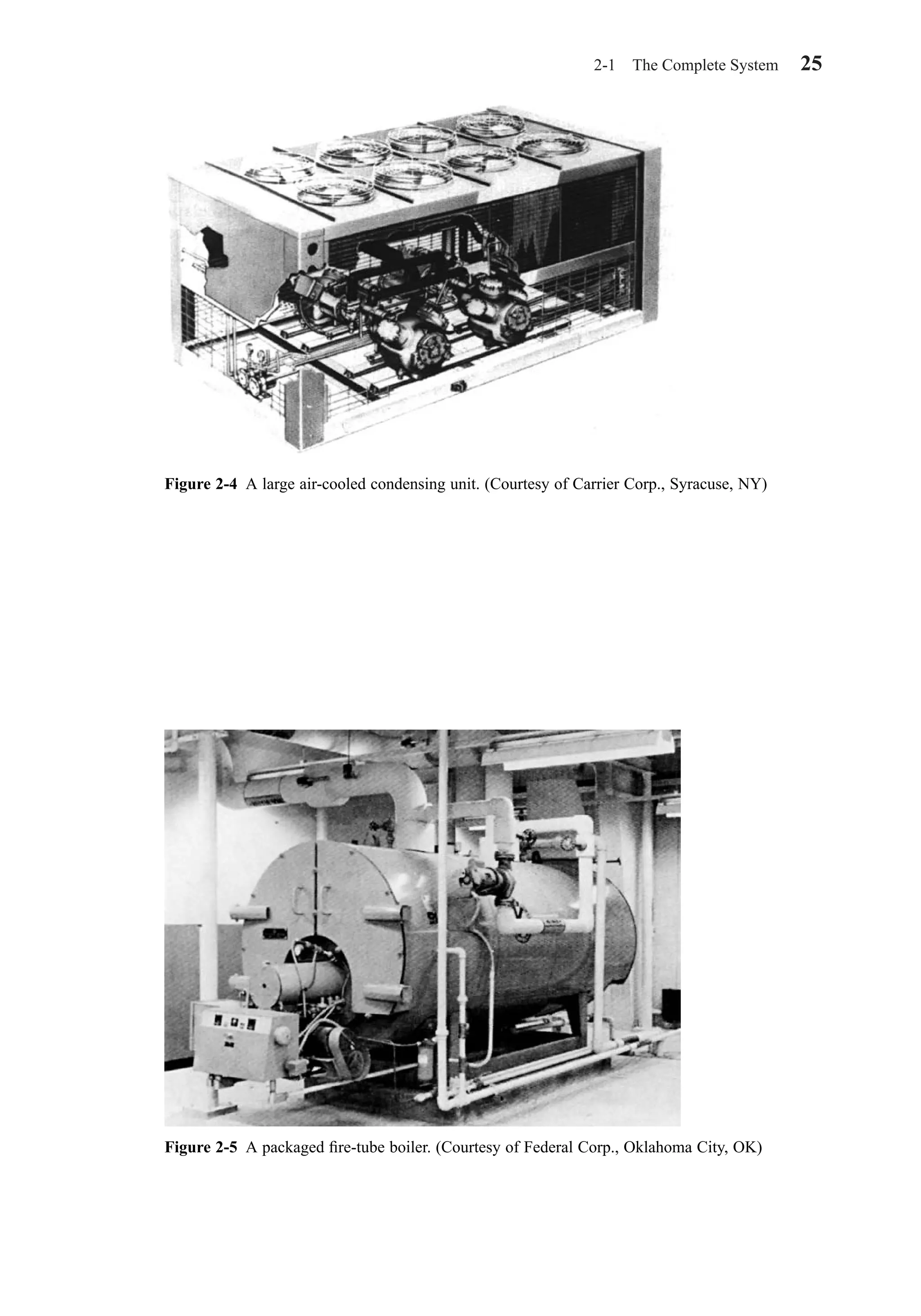 2-1 The Complete System 25
Figure 2-4 A large air-cooled condensing unit. (Courtesy of Carrier Corp., Syracuse, NY)
Figure 2-5 A packaged ﬁre-tube boiler. (Courtesy of Federal Corp., Oklahoma City, OK)
Chapter02.qxd 6/15/04 2:32 PM Page 25
 