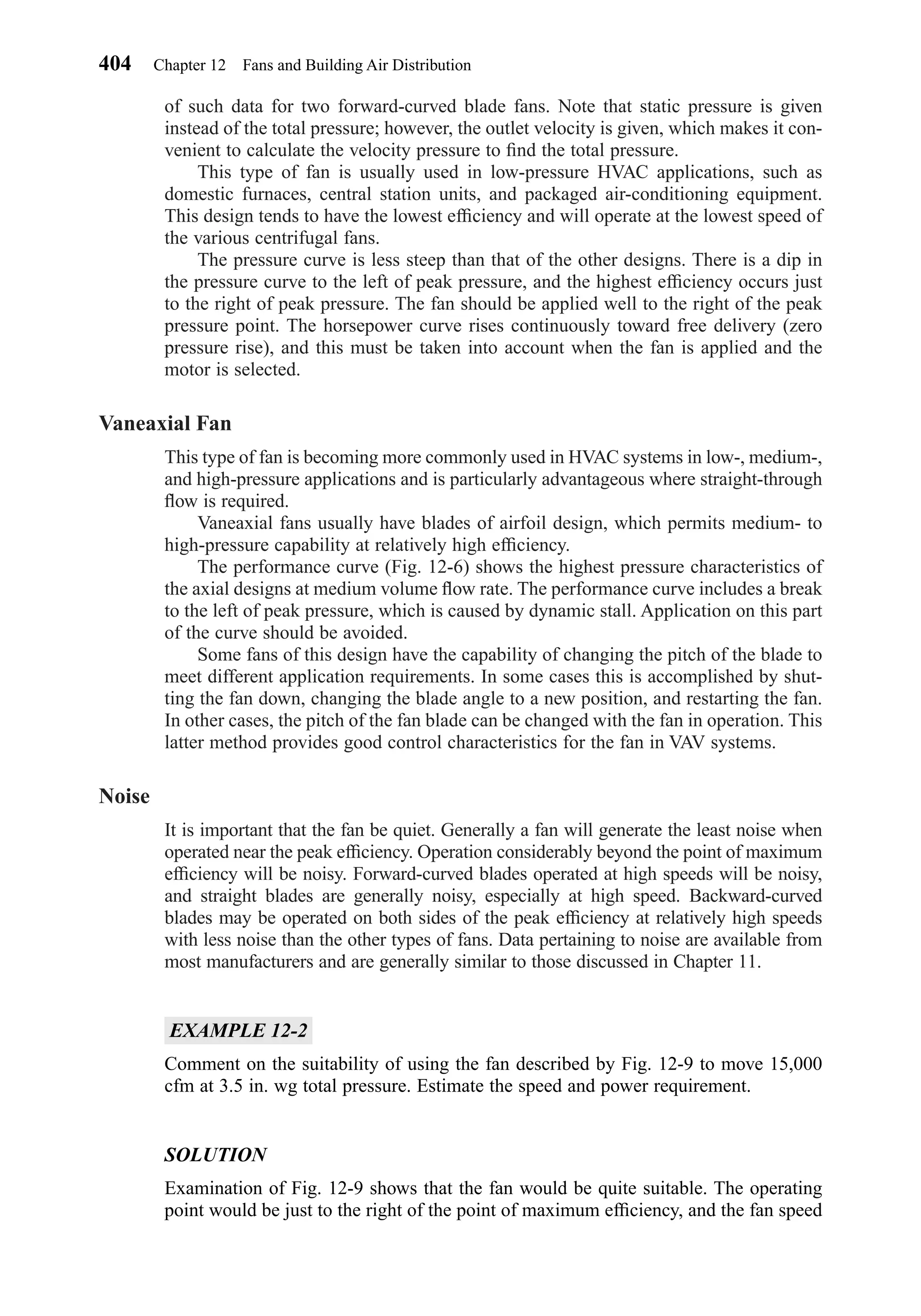 of such data for two forward-curved blade fans. Note that static pressure is given
instead of the total pressure; however, the outlet velocity is given, which makes it con-
venient to calculate the velocity pressure to ﬁnd the total pressure.
This type of fan is usually used in low-pressure HVAC applications, such as
domestic furnaces, central station units, and packaged air-conditioning equipment.
This design tends to have the lowest efﬁciency and will operate at the lowest speed of
the various centrifugal fans.
The pressure curve is less steep than that of the other designs. There is a dip in
the pressure curve to the left of peak pressure, and the highest efﬁciency occurs just
to the right of peak pressure. The fan should be applied well to the right of the peak
pressure point. The horsepower curve rises continuously toward free delivery (zero
pressure rise), and this must be taken into account when the fan is applied and the
motor is selected.
Vaneaxial Fan
This type of fan is becoming more commonly used in HVAC systems in low-, medium-,
and high-pressure applications and is particularly advantageous where straight-through
ﬂow is required.
Vaneaxial fans usually have blades of airfoil design, which permits medium- to
high-pressure capability at relatively high efﬁciency.
The performance curve (Fig. 12-6) shows the highest pressure characteristics of
the axial designs at medium volume ﬂow rate. The performance curve includes a break
to the left of peak pressure, which is caused by dynamic stall. Application on this part
of the curve should be avoided.
Some fans of this design have the capability of changing the pitch of the blade to
meet different application requirements. In some cases this is accomplished by shut-
ting the fan down, changing the blade angle to a new position, and restarting the fan.
In other cases, the pitch of the fan blade can be changed with the fan in operation. This
latter method provides good control characteristics for the fan in VAV systems.
Noise
It is important that the fan be quiet. Generally a fan will generate the least noise when
operated near the peak efﬁciency. Operation considerably beyond the point of maximum
efﬁciency will be noisy. Forward-curved blades operated at high speeds will be noisy,
and straight blades are generally noisy, especially at high speed. Backward-curved
blades may be operated on both sides of the peak efﬁciency at relatively high speeds
with less noise than the other types of fans. Data pertaining to noise are available from
most manufacturers and are generally similar to those discussed in Chapter 11.
EXAMPLE 12-2
Comment on the suitability of using the fan described by Fig. 12-9 to move 15,000
cfm at 3.5 in. wg total pressure. Estimate the speed and power requirement.
SOLUTION
Examination of Fig. 12-9 shows that the fan would be quite suitable. The operating
point would be just to the right of the point of maximum efﬁciency, and the fan speed
404 Chapter 12 Fans and Building Air Distribution
Chapter12.qxd 6/15/04 4:10 PM Page 404
 