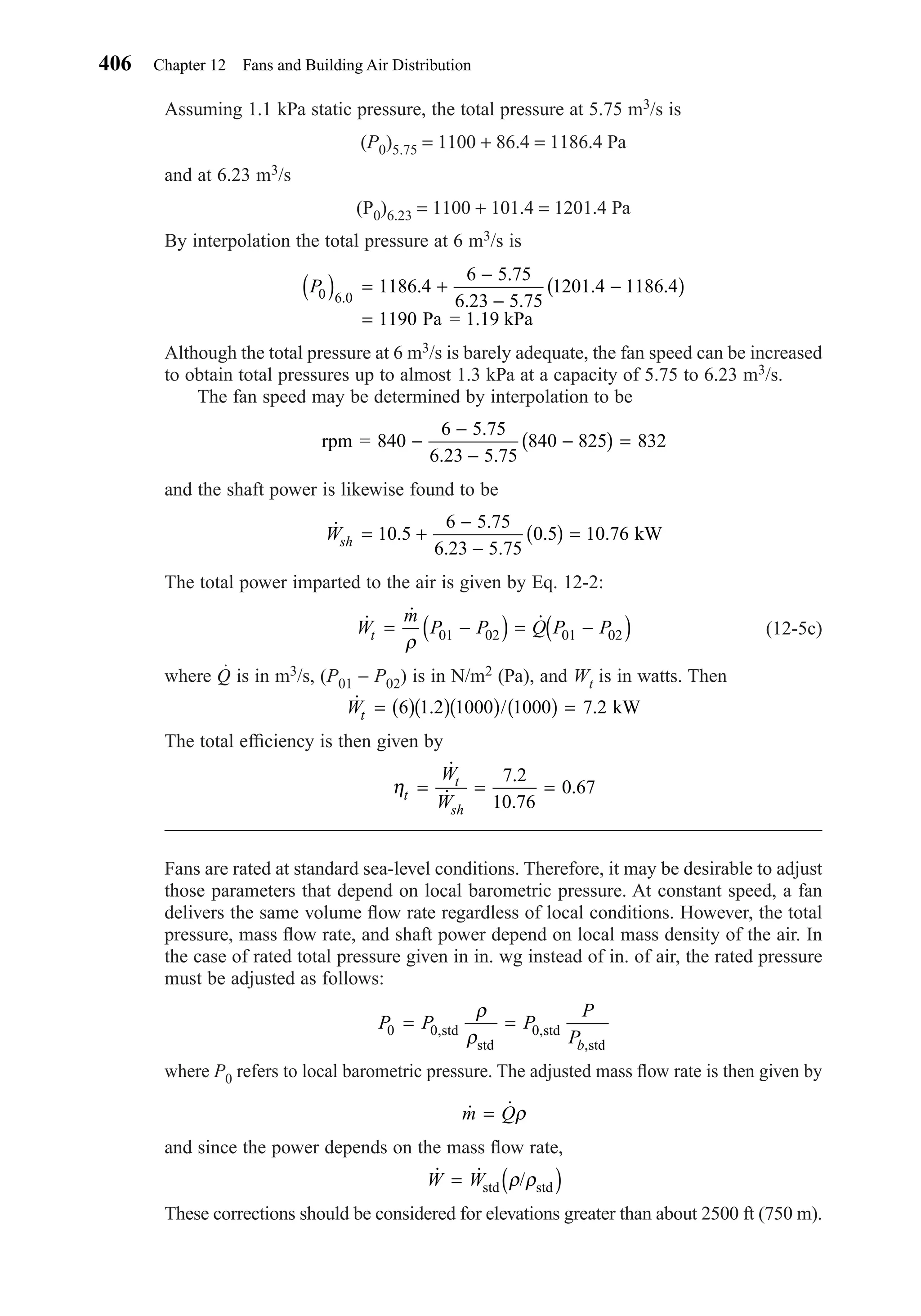 Assuming 1.1 kPa static pressure, the total pressure at 5.75 m3/s is
(P0)5.75 = 1100 + 86.4 = 1186.4 Pa
and at 6.23 m3/s
(P0)6.23 = 1100 + 101.4 = 1201.4 Pa
By interpolation the total pressure at 6 m3/s is
Although the total pressure at 6 m3/s is barely adequate, the fan speed can be increased
to obtain total pressures up to almost 1.3 kPa at a capacity of 5.75 to 6.23 m3/s.
The fan speed may be determined by interpolation to be
and the shaft power is likewise found to be
The total power imparted to the air is given by Eq. 12-2:
(12-5c)
where Q is in m3/s, (P01 − P02) is in N/m2 (Pa), and Wt is in watts. Then
The total efﬁciency is then given by
Fans are rated at standard sea-level conditions. Therefore, it may be desirable to adjust
those parameters that depend on local barometric pressure. At constant speed, a fan
delivers the same volume ﬂow rate regardless of local conditions. However, the total
pressure, mass ﬂow rate, and shaft power depend on local mass density of the air. In
the case of rated total pressure given in in. wg instead of in. of air, the rated pressure
must be adjusted as follows:
where P0 refers to local barometric pressure. The adjusted mass ﬂow rate is then given by
and since the power depends on the mass ﬂow rate,
These corrections should be considered for elevations greater than about 2500 ft (750 m).
˙ ˙ /W W= ( )std stdρ ρ
˙ ˙m Q= ρ
P P P
P
Pb
0 0 0= =, ,
,
std
std
std
std
ρ
ρ
ηt
t
sh
W
W
= = =
˙
˙
.
.
.
7 2
10 76
0 67
˙ . / .Wt = ( )( )( ) ( ) =6 1 2 1000 1000 7 2 kW
˙ ˙ ˙W
m
P P Q P Pt = −( ) = −( )ρ 01 02 01 02
˙ .
.
. .
. .Wsh = +
−
−
( ) =10 5
6 5 75
6 23 5 75
0 5 10 76 kW
rpm = 840 −
−
−
−( ) =
6 5 75
6 23 5 75
840 825 832
.
. .
P0 6 0
1186 4
6 5 75
6 23 5 75
1201 4 1186 4
1190
( ) = +
−
−
−( )
=
.
.
.
. .
. .
Pa = 1.19 kPa
406 Chapter 12 Fans and Building Air Distribution
Chapter12.qxd 6/15/04 4:10 PM Page 406
 
