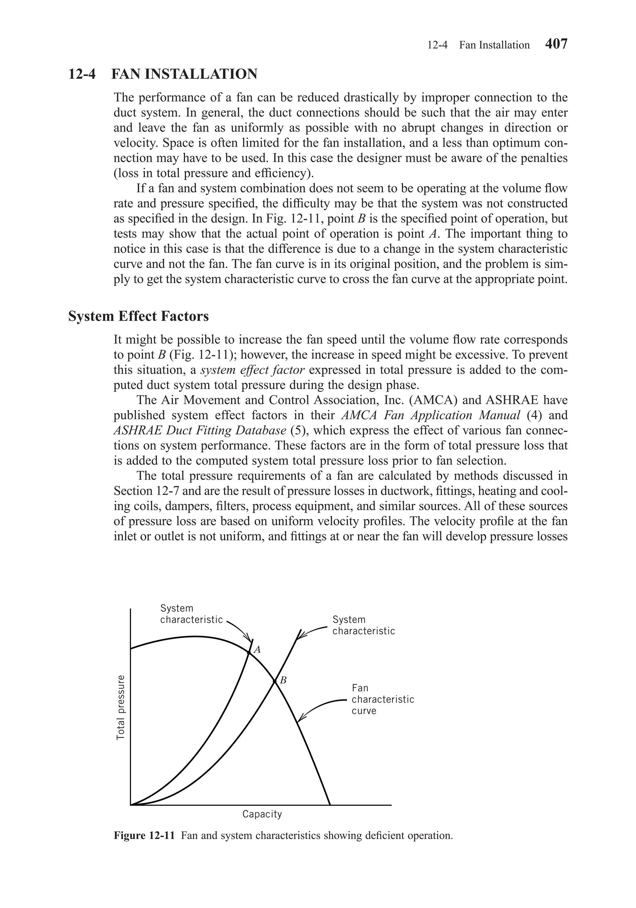 12-4 FAN INSTALLATION
The performance of a fan can be reduced drastically by improper connection to the
duct system. In general, the duct connections should be such that the air may enter
and leave the fan as uniformly as possible with no abrupt changes in direction or
velocity. Space is often limited for the fan installation, and a less than optimum con-
nection may have to be used. In this case the designer must be aware of the penalties
(loss in total pressure and efﬁciency).
If a fan and system combination does not seem to be operating at the volume ﬂow
rate and pressure speciﬁed, the difﬁculty may be that the system was not constructed
as speciﬁed in the design. In Fig. 12-11, point B is the speciﬁed point of operation, but
tests may show that the actual point of operation is point A. The important thing to
notice in this case is that the difference is due to a change in the system characteristic
curve and not the fan. The fan curve is in its original position, and the problem is sim-
ply to get the system characteristic curve to cross the fan curve at the appropriate point.
System Effect Factors
It might be possible to increase the fan speed until the volume ﬂow rate corresponds
to point B (Fig. 12-11); however, the increase in speed might be excessive. To prevent
this situation, a system effect factor expressed in total pressure is added to the com-
puted duct system total pressure during the design phase.
The Air Movement and Control Association, Inc. (AMCA) and ASHRAE have
published system effect factors in their AMCA Fan Application Manual (4) and
ASHRAE Duct Fitting Database (5), which express the effect of various fan connec-
tions on system performance. These factors are in the form of total pressure loss that
is added to the computed system total pressure loss prior to fan selection.
The total pressure requirements of a fan are calculated by methods discussed in
Section 12-7 and are the result of pressure losses in ductwork, ﬁttings, heating and cool-
ing coils, dampers, ﬁlters, process equipment, and similar sources. All of these sources
of pressure loss are based on uniform velocity proﬁles. The velocity proﬁle at the fan
inlet or outlet is not uniform, and ﬁttings at or near the fan will develop pressure losses
12-4 Fan Installation 407
Figure 12-11 Fan and system characteristics showing deﬁcient operation.
System
characteristic
Totalpressure
A
B
System
characteristic
Fan
characteristic
curve
Capacity
Chapter12.qxd 6/15/04 4:10 PM Page 407
 