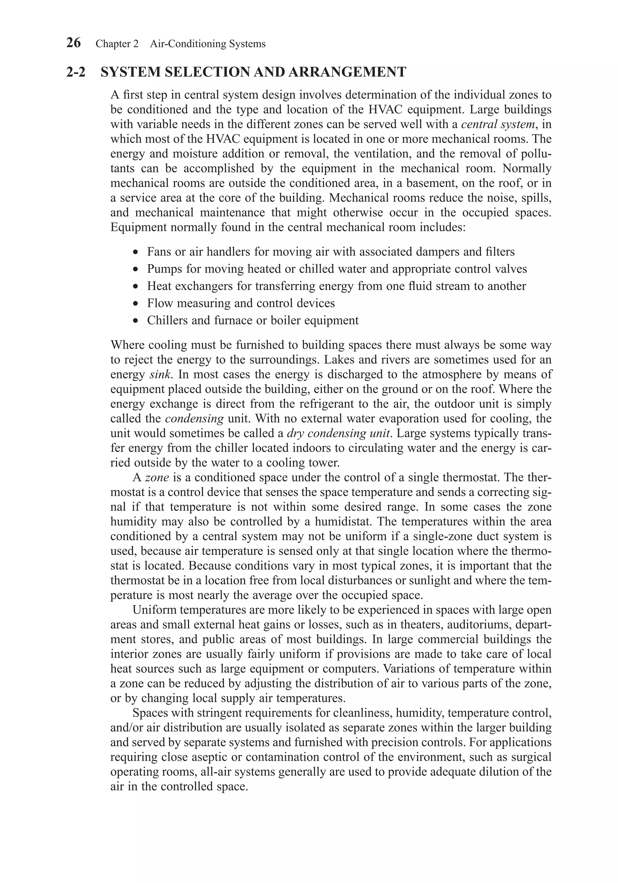 2-2 SYSTEM SELECTION AND ARRANGEMENT
A ﬁrst step in central system design involves determination of the individual zones to
be conditioned and the type and location of the HVAC equipment. Large buildings
with variable needs in the different zones can be served well with a central system, in
which most of the HVAC equipment is located in one or more mechanical rooms. The
energy and moisture addition or removal, the ventilation, and the removal of pollu-
tants can be accomplished by the equipment in the mechanical room. Normally
mechanical rooms are outside the conditioned area, in a basement, on the roof, or in
a service area at the core of the building. Mechanical rooms reduce the noise, spills,
and mechanical maintenance that might otherwise occur in the occupied spaces.
Equipment normally found in the central mechanical room includes:
• Fans or air handlers for moving air with associated dampers and ﬁlters
• Pumps for moving heated or chilled water and appropriate control valves
• Heat exchangers for transferring energy from one ﬂuid stream to another
• Flow measuring and control devices
• Chillers and furnace or boiler equipment
Where cooling must be furnished to building spaces there must always be some way
to reject the energy to the surroundings. Lakes and rivers are sometimes used for an
energy sink. In most cases the energy is discharged to the atmosphere by means of
equipment placed outside the building, either on the ground or on the roof. Where the
energy exchange is direct from the refrigerant to the air, the outdoor unit is simply
called the condensing unit. With no external water evaporation used for cooling, the
unit would sometimes be called a dry condensing unit. Large systems typically trans-
fer energy from the chiller located indoors to circulating water and the energy is car-
ried outside by the water to a cooling tower.
A zone is a conditioned space under the control of a single thermostat. The ther-
mostat is a control device that senses the space temperature and sends a correcting sig-
nal if that temperature is not within some desired range. In some cases the zone
humidity may also be controlled by a humidistat. The temperatures within the area
conditioned by a central system may not be uniform if a single-zone duct system is
used, because air temperature is sensed only at that single location where the thermo-
stat is located. Because conditions vary in most typical zones, it is important that the
thermostat be in a location free from local disturbances or sunlight and where the tem-
perature is most nearly the average over the occupied space.
Uniform temperatures are more likely to be experienced in spaces with large open
areas and small external heat gains or losses, such as in theaters, auditoriums, depart-
ment stores, and public areas of most buildings. In large commercial buildings the
interior zones are usually fairly uniform if provisions are made to take care of local
heat sources such as large equipment or computers. Variations of temperature within
a zone can be reduced by adjusting the distribution of air to various parts of the zone,
or by changing local supply air temperatures.
Spaces with stringent requirements for cleanliness, humidity, temperature control,
and/or air distribution are usually isolated as separate zones within the larger building
and served by separate systems and furnished with precision controls. For applications
requiring close aseptic or contamination control of the environment, such as surgical
operating rooms, all-air systems generally are used to provide adequate dilution of the
air in the controlled space.
26 Chapter 2 Air-Conditioning Systems
Chapter02.qxd 6/15/04 2:32 PM Page 26
 