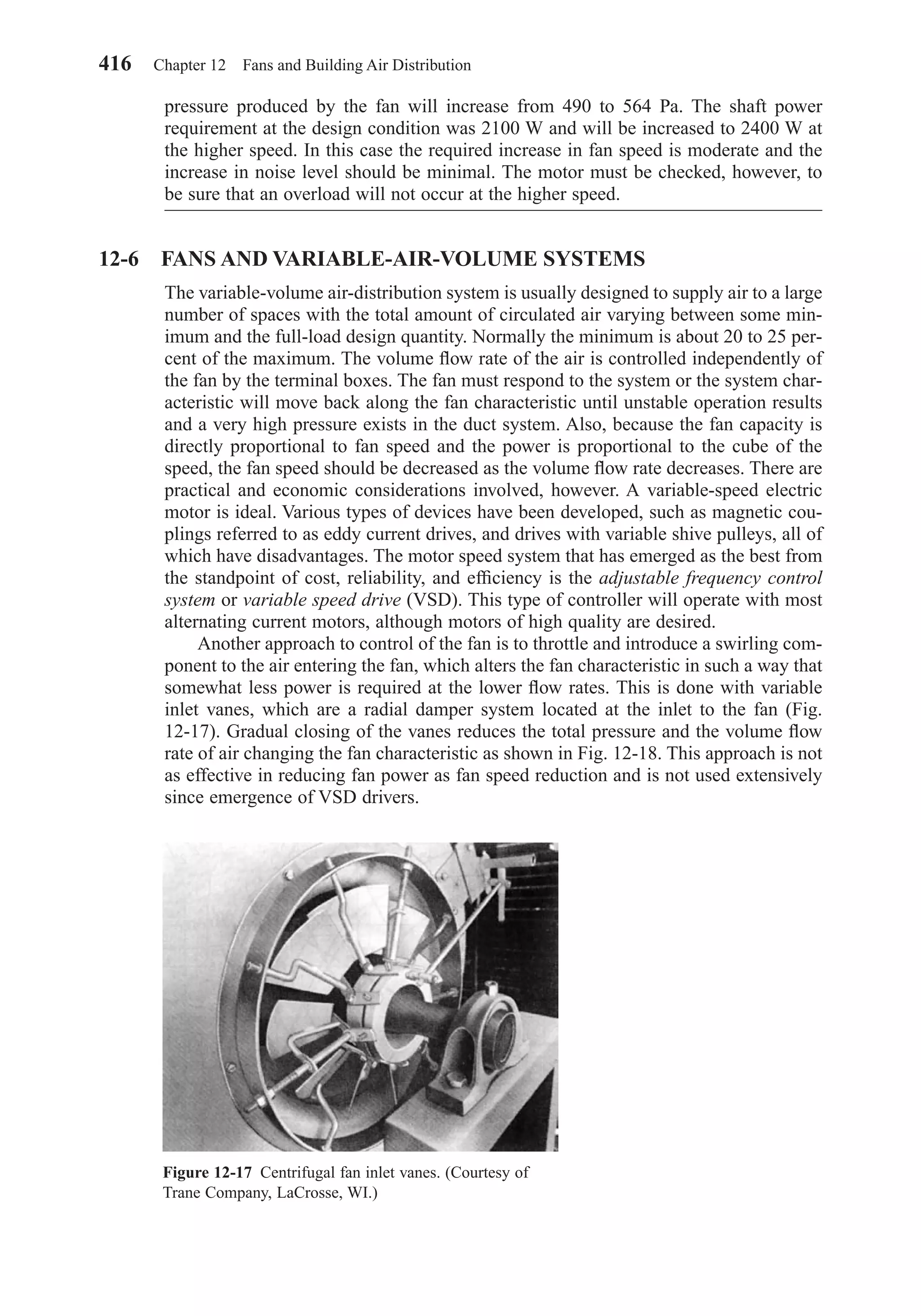 pressure produced by the fan will increase from 490 to 564 Pa. The shaft power
requirement at the design condition was 2100 W and will be increased to 2400 W at
the higher speed. In this case the required increase in fan speed is moderate and the
increase in noise level should be minimal. The motor must be checked, however, to
be sure that an overload will not occur at the higher speed.
12-6 FANS AND VARIABLE-AIR-VOLUME SYSTEMS
The variable-volume air-distribution system is usually designed to supply air to a large
number of spaces with the total amount of circulated air varying between some min-
imum and the full-load design quantity. Normally the minimum is about 20 to 25 per-
cent of the maximum. The volume ﬂow rate of the air is controlled independently of
the fan by the terminal boxes. The fan must respond to the system or the system char-
acteristic will move back along the fan characteristic until unstable operation results
and a very high pressure exists in the duct system. Also, because the fan capacity is
directly proportional to fan speed and the power is proportional to the cube of the
speed, the fan speed should be decreased as the volume ﬂow rate decreases. There are
practical and economic considerations involved, however. A variable-speed electric
motor is ideal. Various types of devices have been developed, such as magnetic cou-
plings referred to as eddy current drives, and drives with variable shive pulleys, all of
which have disadvantages. The motor speed system that has emerged as the best from
the standpoint of cost, reliability, and efﬁciency is the adjustable frequency control
system or variable speed drive (VSD). This type of controller will operate with most
alternating current motors, although motors of high quality are desired.
Another approach to control of the fan is to throttle and introduce a swirling com-
ponent to the air entering the fan, which alters the fan characteristic in such a way that
somewhat less power is required at the lower ﬂow rates. This is done with variable
inlet vanes, which are a radial damper system located at the inlet to the fan (Fig.
12-17). Gradual closing of the vanes reduces the total pressure and the volume ﬂow
rate of air changing the fan characteristic as shown in Fig. 12-18. This approach is not
as effective in reducing fan power as fan speed reduction and is not used extensively
since emergence of VSD drivers.
416 Chapter 12 Fans and Building Air Distribution
Figure 12-17 Centrifugal fan inlet vanes. (Courtesy of
Trane Company, LaCrosse, WI.)
Chapter12.qxd 6/15/04 4:10 PM Page 416
 