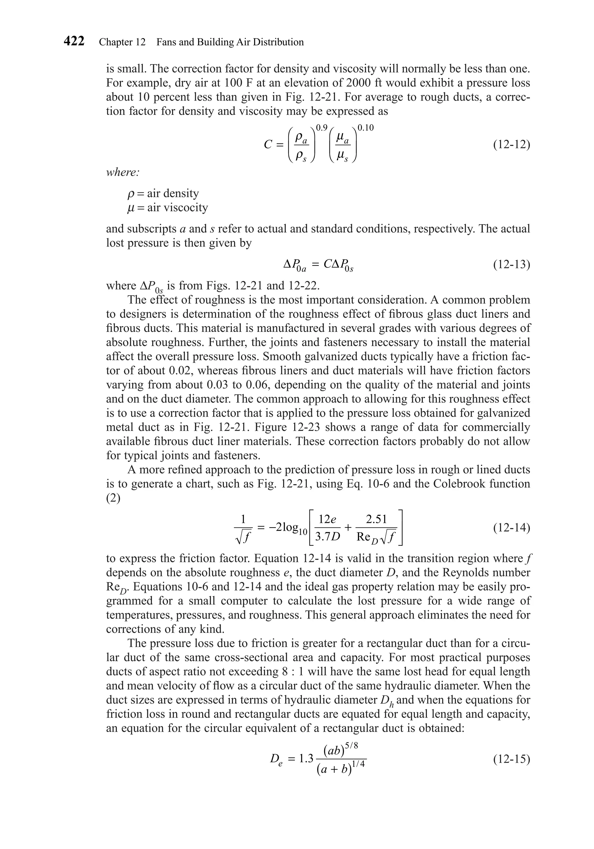 is small. The correction factor for density and viscosity will normally be less than one.
For example, dry air at 100 F at an elevation of 2000 ft would exhibit a pressure loss
about 10 percent less than given in Fig. 12-21. For average to rough ducts, a correc-
tion factor for density and viscosity may be expressed as
(12-12)
where:
ρ = air density
µ = air viscocity
and subscripts a and s refer to actual and standard conditions, respectively. The actual
lost pressure is then given by
(12-13)
where ∆P0s is from Figs. 12-21 and 12-22.
The effect of roughness is the most important consideration. A common problem
to designers is determination of the roughness effect of ﬁbrous glass duct liners and
ﬁbrous ducts. This material is manufactured in several grades with various degrees of
absolute roughness. Further, the joints and fasteners necessary to install the material
affect the overall pressure loss. Smooth galvanized ducts typically have a friction fac-
tor of about 0.02, whereas ﬁbrous liners and duct materials will have friction factors
varying from about 0.03 to 0.06, depending on the quality of the material and joints
and on the duct diameter. The common approach to allowing for this roughness effect
is to use a correction factor that is applied to the pressure loss obtained for galvanized
metal duct as in Fig. 12-21. Figure 12-23 shows a range of data for commercially
available ﬁbrous duct liner materials. These correction factors probably do not allow
for typical joints and fasteners.
A more reﬁned approach to the prediction of pressure loss in rough or lined ducts
is to generate a chart, such as Fig. 12-21, using Eq. 10-6 and the Colebrook function
(2)
(12-14)
to express the friction factor. Equation 12-14 is valid in the transition region where f
depends on the absolute roughness e, the duct diameter D, and the Reynolds number
ReD. Equations 10-6 and 12-14 and the ideal gas property relation may be easily pro-
grammed for a small computer to calculate the lost pressure for a wide range of
temperatures, pressures, and roughness. This general approach eliminates the need for
corrections of any kind.
The pressure loss due to friction is greater for a rectangular duct than for a circu-
lar duct of the same cross-sectional area and capacity. For most practical purposes
ducts of aspect ratio not exceeding 8 : 1 will have the same lost head for equal length
and mean velocity of ﬂow as a circular duct of the same hydraulic diameter. When the
duct sizes are expressed in terms of hydraulic diameter Dh and when the equations for
friction loss in round and rectangular ducts are equated for equal length and capacity,
an equation for the circular equivalent of a rectangular duct is obtained:
(12-15)D
ab
a b
e =
( )
+( )
1 3
5 8
1 4.
/
/
1
2
12
3 7
2 51
f
e
D fD
= − +








log
Re10
.
.
∆ ∆P C Pa s0 0=
C a
s
a
s
=












ρ
ρ
µ
µ
0 9 0 10. .
422 Chapter 12 Fans and Building Air Distribution
Chapter12.qxd 6/15/04 4:10 PM Page 422
 