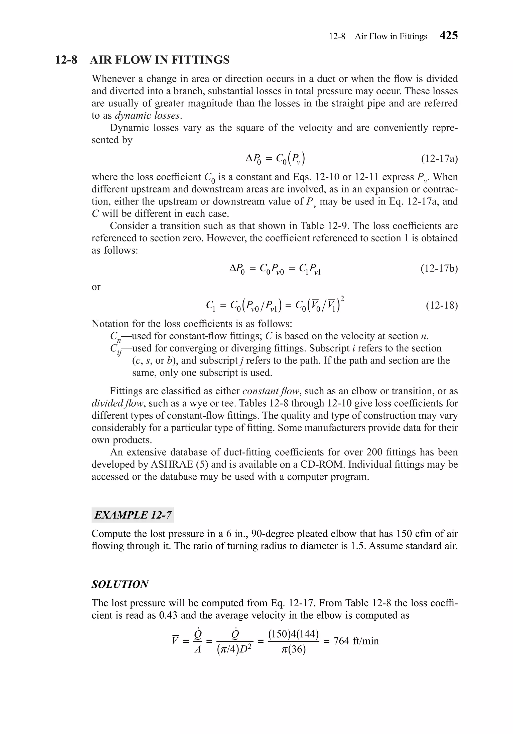 12-8 AIR FLOW IN FITTINGS
Whenever a change in area or direction occurs in a duct or when the ﬂow is divided
and diverted into a branch, substantial losses in total pressure may occur. These losses
are usually of greater magnitude than the losses in the straight pipe and are referred
to as dynamic losses.
Dynamic losses vary as the square of the velocity and are conveniently repre-
sented by
(12-17a)
where the loss coefﬁcient C0 is a constant and Eqs. 12-10 or 12-11 express Pv. When
different upstream and downstream areas are involved, as in an expansion or contrac-
tion, either the upstream or downstream value of Pv may be used in Eq. 12-17a, and
C will be different in each case.
Consider a transition such as that shown in Table 12-9. The loss coefﬁcients are
referenced to section zero. However, the coefﬁcient referenced to section 1 is obtained
as follows:
(12-17b)
or
(12-18)
Notation for the loss coefﬁcients is as follows:
Cn—used for constant-ﬂow ﬁttings; C is based on the velocity at section n.
Cij—used for converging or diverging ﬁttings. Subscript i refers to the section
(c, s, or b), and subscript j refers to the path. If the path and section are the
same, only one subscript is used.
Fittings are classiﬁed as either constant ﬂow, such as an elbow or transition, or as
divided ﬂow, such as a wye or tee. Tables 12-8 through 12-10 give loss coefﬁcients for
different types of constant-ﬂow ﬁttings. The quality and type of construction may vary
considerably for a particular type of ﬁtting. Some manufacturers provide data for their
own products.
An extensive database of duct-ﬁtting coefﬁcients for over 200 ﬁttings has been
developed by ASHRAE (5) and is available on a CD-ROM. Individual ﬁttings may be
accessed or the database may be used with a computer program.
EXAMPLE 12-7
Compute the lost pressure in a 6 in., 90-degree pleated elbow that has 150 cfm of air
ﬂowing through it. The ratio of turning radius to diameter is 1.5. Assume standard air.
SOLUTION
The lost pressure will be computed from Eq. 12-17. From Table 12-8 the loss coefﬁ-
cient is read as 0.43 and the average velocity in the elbow is computed as
V
Q
A
Q
D
= =
( )
=
( ) ( )
( )
=
˙ ˙
/π π4
150 4 144
36
7642
ft/min
C C P P C V Vv v1 0 0 1 0 0 1
2
= ( ) = ( )
∆P C P C Pv v0 0 0 1 1= =
∆P C Pv0 0= ( )
12-8 Air Flow in Fittings 425
Chapter12.qxd 6/15/04 4:10 PM Page 425
 