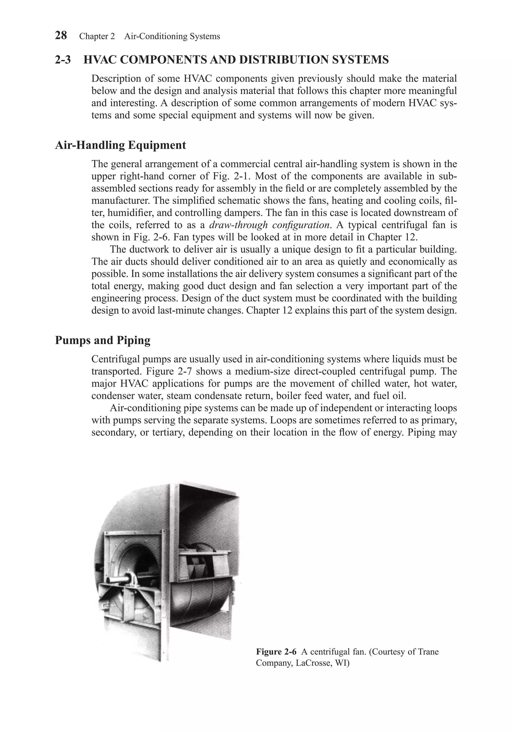 2-3 HVAC COMPONENTS AND DISTRIBUTION SYSTEMS
Description of some HVAC components given previously should make the material
below and the design and analysis material that follows this chapter more meaningful
and interesting. A description of some common arrangements of modern HVAC sys-
tems and some special equipment and systems will now be given.
Air-Handling Equipment
The general arrangement of a commercial central air-handling system is shown in the
upper right-hand corner of Fig. 2-1. Most of the components are available in sub-
assembled sections ready for assembly in the ﬁeld or are completely assembled by the
manufacturer. The simpliﬁed schematic shows the fans, heating and cooling coils, ﬁl-
ter, humidiﬁer, and controlling dampers. The fan in this case is located downstream of
the coils, referred to as a draw-through conﬁguration. A typical centrifugal fan is
shown in Fig. 2-6. Fan types will be looked at in more detail in Chapter 12.
The ductwork to deliver air is usually a unique design to ﬁt a particular building.
The air ducts should deliver conditioned air to an area as quietly and economically as
possible. In some installations the air delivery system consumes a signiﬁcant part of the
total energy, making good duct design and fan selection a very important part of the
engineering process. Design of the duct system must be coordinated with the building
design to avoid last-minute changes. Chapter 12 explains this part of the system design.
Pumps and Piping
Centrifugal pumps are usually used in air-conditioning systems where liquids must be
transported. Figure 2-7 shows a medium-size direct-coupled centrifugal pump. The
major HVAC applications for pumps are the movement of chilled water, hot water,
condenser water, steam condensate return, boiler feed water, and fuel oil.
Air-conditioning pipe systems can be made up of independent or interacting loops
with pumps serving the separate systems. Loops are sometimes referred to as primary,
secondary, or tertiary, depending on their location in the ﬂow of energy. Piping may
28 Chapter 2 Air-Conditioning Systems
Figure 2-6 A centrifugal fan. (Courtesy of Trane
Company, LaCrosse, WI)
Chapter02.qxd 6/15/04 2:32 PM Page 28
 