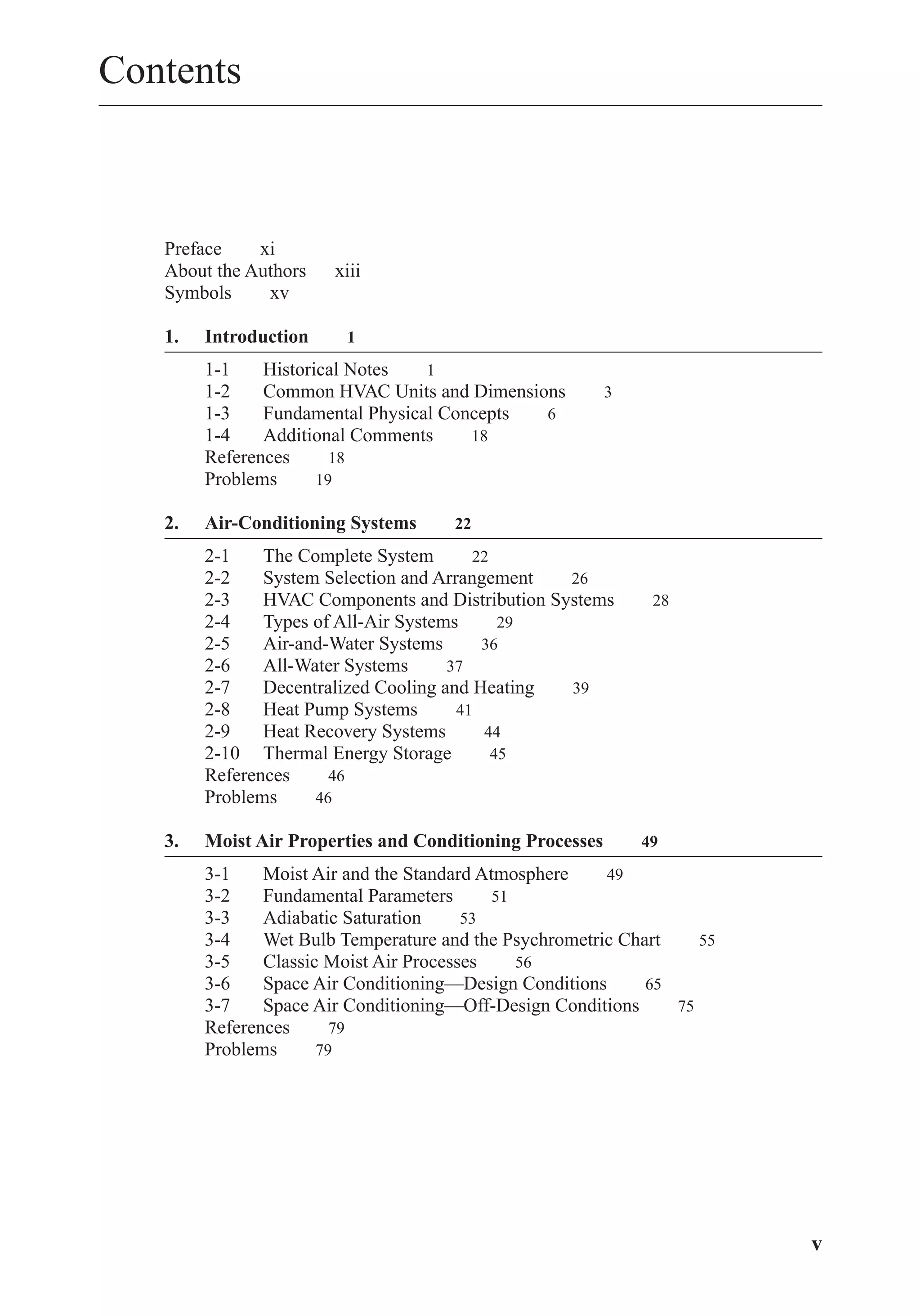 Contents
Preface xi
About the Authors xiii
Symbols xv
1. Introduction 1
1-1 Historical Notes 1
1-2 Common HVAC Units and Dimensions 3
1-3 Fundamental Physical Concepts 6
1-4 Additional Comments 18
References 18
Problems 19
2. Air-Conditioning Systems 22
2-1 The Complete System 22
2-2 System Selection and Arrangement 26
2-3 HVAC Components and Distribution Systems 28
2-4 Types of All-Air Systems 29
2-5 Air-and-Water Systems 36
2-6 All-Water Systems 37
2-7 Decentralized Cooling and Heating 39
2-8 Heat Pump Systems 41
2-9 Heat Recovery Systems 44
2-10 Thermal Energy Storage 45
References 46
Problems 46
3. Moist Air Properties and Conditioning Processes 49
3-1 Moist Air and the Standard Atmosphere 49
3-2 Fundamental Parameters 51
3-3 Adiabatic Saturation 53
3-4 Wet Bulb Temperature and the Psychrometric Chart 55
3-5 Classic Moist Air Processes 56
3-6 Space Air Conditioning—Design Conditions 65
3-7 Space Air Conditioning—Off-Design Conditions 75
References 79
Problems 79
v
FrontMatter.qxd 6/15/04 4:06 PM Page v
 
