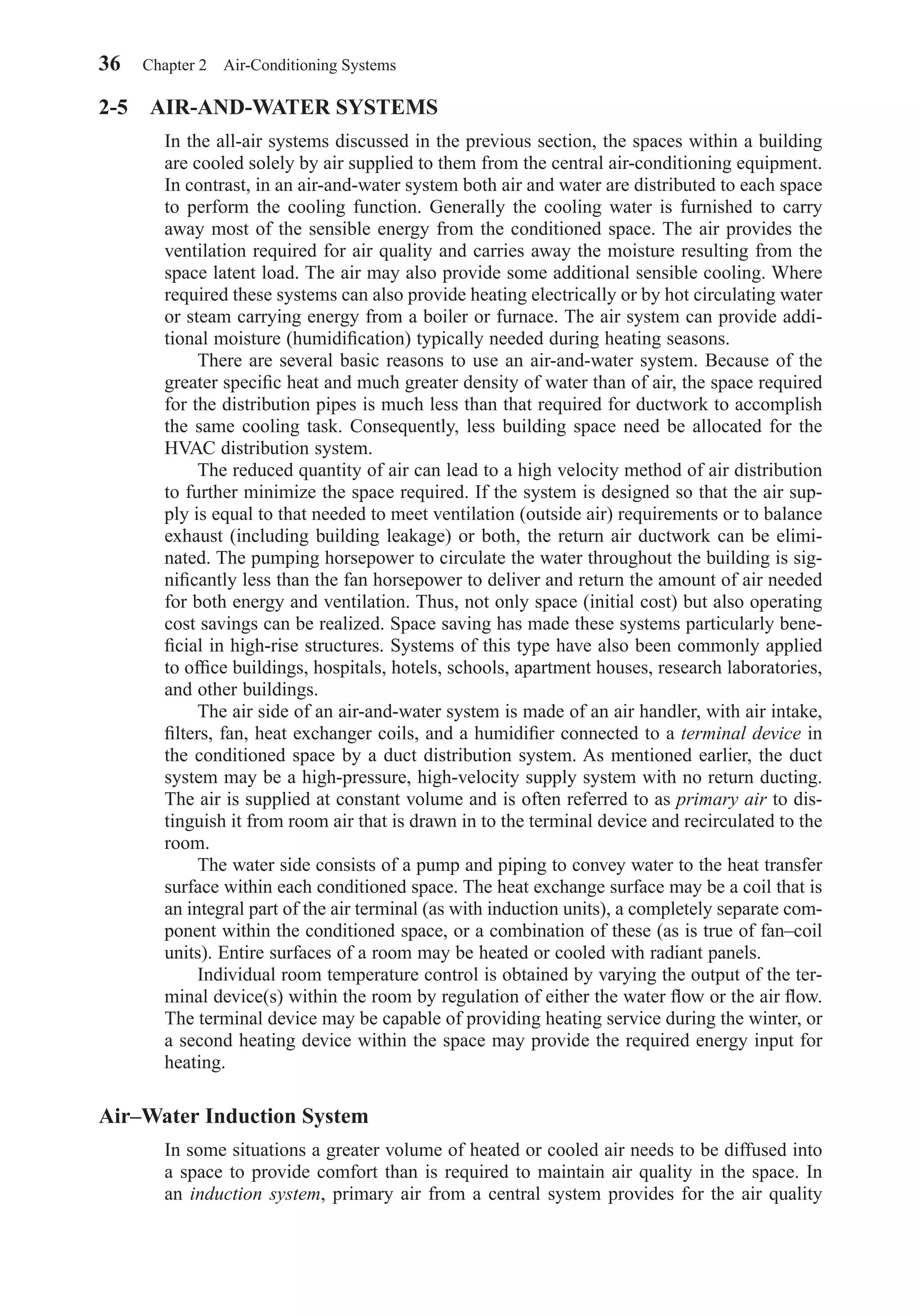 2-5 AIR-AND-WATER SYSTEMS
In the all-air systems discussed in the previous section, the spaces within a building
are cooled solely by air supplied to them from the central air-conditioning equipment.
In contrast, in an air-and-water system both air and water are distributed to each space
to perform the cooling function. Generally the cooling water is furnished to carry
away most of the sensible energy from the conditioned space. The air provides the
ventilation required for air quality and carries away the moisture resulting from the
space latent load. The air may also provide some additional sensible cooling. Where
required these systems can also provide heating electrically or by hot circulating water
or steam carrying energy from a boiler or furnace. The air system can provide addi-
tional moisture (humidiﬁcation) typically needed during heating seasons.
There are several basic reasons to use an air-and-water system. Because of the
greater speciﬁc heat and much greater density of water than of air, the space required
for the distribution pipes is much less than that required for ductwork to accomplish
the same cooling task. Consequently, less building space need be allocated for the
HVAC distribution system.
The reduced quantity of air can lead to a high velocity method of air distribution
to further minimize the space required. If the system is designed so that the air sup-
ply is equal to that needed to meet ventilation (outside air) requirements or to balance
exhaust (including building leakage) or both, the return air ductwork can be elimi-
nated. The pumping horsepower to circulate the water throughout the building is sig-
niﬁcantly less than the fan horsepower to deliver and return the amount of air needed
for both energy and ventilation. Thus, not only space (initial cost) but also operating
cost savings can be realized. Space saving has made these systems particularly bene-
ﬁcial in high-rise structures. Systems of this type have also been commonly applied
to ofﬁce buildings, hospitals, hotels, schools, apartment houses, research laboratories,
and other buildings.
The air side of an air-and-water system is made of an air handler, with air intake,
ﬁlters, fan, heat exchanger coils, and a humidiﬁer connected to a terminal device in
the conditioned space by a duct distribution system. As mentioned earlier, the duct
system may be a high-pressure, high-velocity supply system with no return ducting.
The air is supplied at constant volume and is often referred to as primary air to dis-
tinguish it from room air that is drawn in to the terminal device and recirculated to the
room.
The water side consists of a pump and piping to convey water to the heat transfer
surface within each conditioned space. The heat exchange surface may be a coil that is
an integral part of the air terminal (as with induction units), a completely separate com-
ponent within the conditioned space, or a combination of these (as is true of fan–coil
units). Entire surfaces of a room may be heated or cooled with radiant panels.
Individual room temperature control is obtained by varying the output of the ter-
minal device(s) within the room by regulation of either the water ﬂow or the air ﬂow.
The terminal device may be capable of providing heating service during the winter, or
a second heating device within the space may provide the required energy input for
heating.
Air–Water Induction System
In some situations a greater volume of heated or cooled air needs to be diffused into
a space to provide comfort than is required to maintain air quality in the space. In
an induction system, primary air from a central system provides for the air quality
36 Chapter 2 Air-Conditioning Systems
Chapter02.qxd 6/15/04 2:32 PM Page 36
 