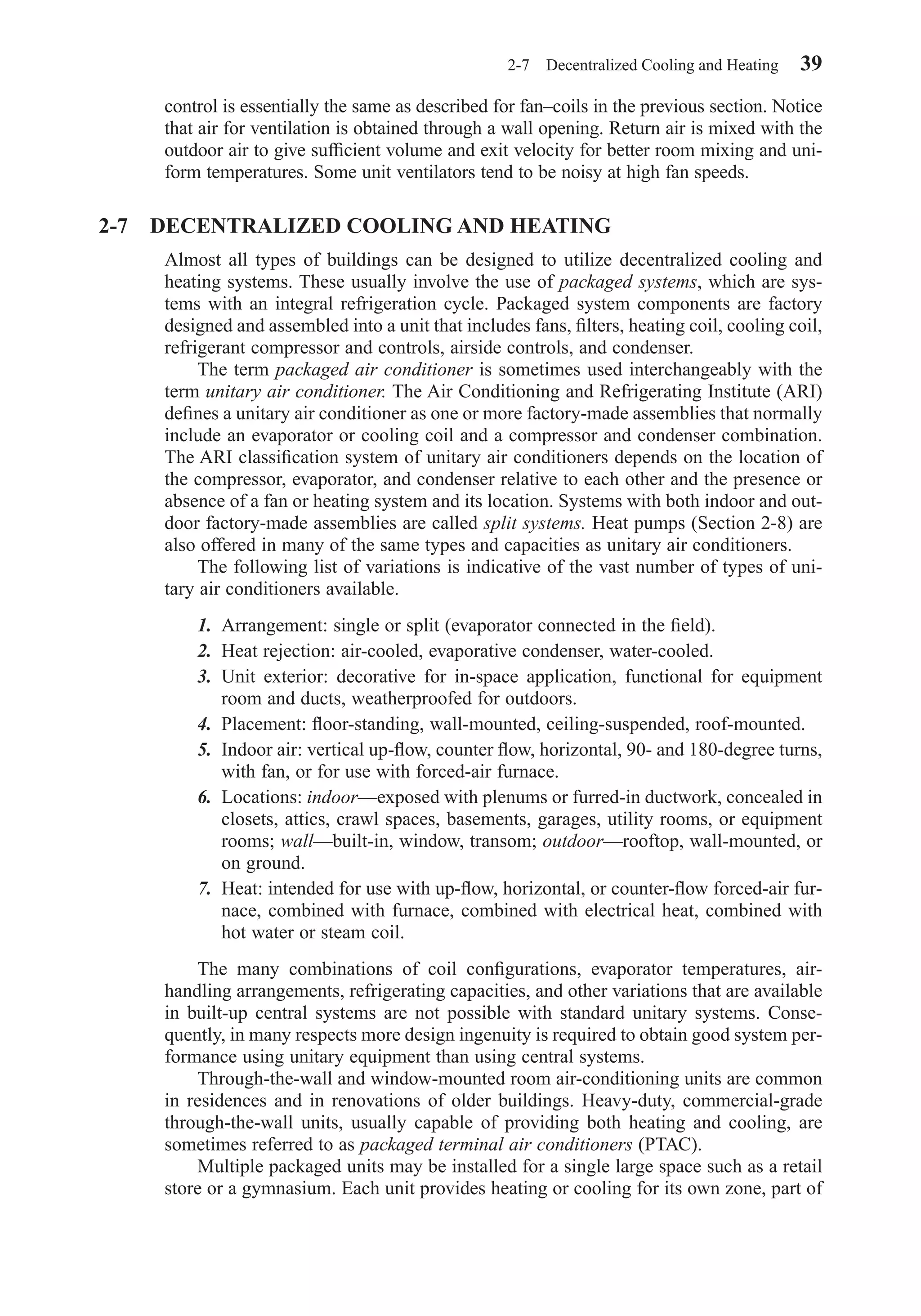 control is essentially the same as described for fan–coils in the previous section. Notice
that air for ventilation is obtained through a wall opening. Return air is mixed with the
outdoor air to give sufﬁcient volume and exit velocity for better room mixing and uni-
form temperatures. Some unit ventilators tend to be noisy at high fan speeds.
2-7 DECENTRALIZED COOLING AND HEATING
Almost all types of buildings can be designed to utilize decentralized cooling and
heating systems. These usually involve the use of packaged systems, which are sys-
tems with an integral refrigeration cycle. Packaged system components are factory
designed and assembled into a unit that includes fans, ﬁlters, heating coil, cooling coil,
refrigerant compressor and controls, airside controls, and condenser.
The term packaged air conditioner is sometimes used interchangeably with the
term unitary air conditioner. The Air Conditioning and Refrigerating Institute (ARI)
deﬁnes a unitary air conditioner as one or more factory-made assemblies that normally
include an evaporator or cooling coil and a compressor and condenser combination.
The ARI classiﬁcation system of unitary air conditioners depends on the location of
the compressor, evaporator, and condenser relative to each other and the presence or
absence of a fan or heating system and its location. Systems with both indoor and out-
door factory-made assemblies are called split systems. Heat pumps (Section 2-8) are
also offered in many of the same types and capacities as unitary air conditioners.
The following list of variations is indicative of the vast number of types of uni-
tary air conditioners available.
1. Arrangement: single or split (evaporator connected in the ﬁeld).
2. Heat rejection: air-cooled, evaporative condenser, water-cooled.
3. Unit exterior: decorative for in-space application, functional for equipment
room and ducts, weatherproofed for outdoors.
4. Placement: ﬂoor-standing, wall-mounted, ceiling-suspended, roof-mounted.
5. Indoor air: vertical up-ﬂow, counter ﬂow, horizontal, 90- and 180-degree turns,
with fan, or for use with forced-air furnace.
6. Locations: indoor—exposed with plenums or furred-in ductwork, concealed in
closets, attics, crawl spaces, basements, garages, utility rooms, or equipment
rooms; wall—built-in, window, transom; outdoor—rooftop, wall-mounted, or
on ground.
7. Heat: intended for use with up-ﬂow, horizontal, or counter-ﬂow forced-air fur-
nace, combined with furnace, combined with electrical heat, combined with
hot water or steam coil.
The many combinations of coil conﬁgurations, evaporator temperatures, air-
handling arrangements, refrigerating capacities, and other variations that are available
in built-up central systems are not possible with standard unitary systems. Conse-
quently, in many respects more design ingenuity is required to obtain good system per-
formance using unitary equipment than using central systems.
Through-the-wall and window-mounted room air-conditioning units are common
in residences and in renovations of older buildings. Heavy-duty, commercial-grade
through-the-wall units, usually capable of providing both heating and cooling, are
sometimes referred to as packaged terminal air conditioners (PTAC).
Multiple packaged units may be installed for a single large space such as a retail
store or a gymnasium. Each unit provides heating or cooling for its own zone, part of
2-7 Decentralized Cooling and Heating 39
Chapter02.qxd 6/15/04 2:32 PM Page 39
 