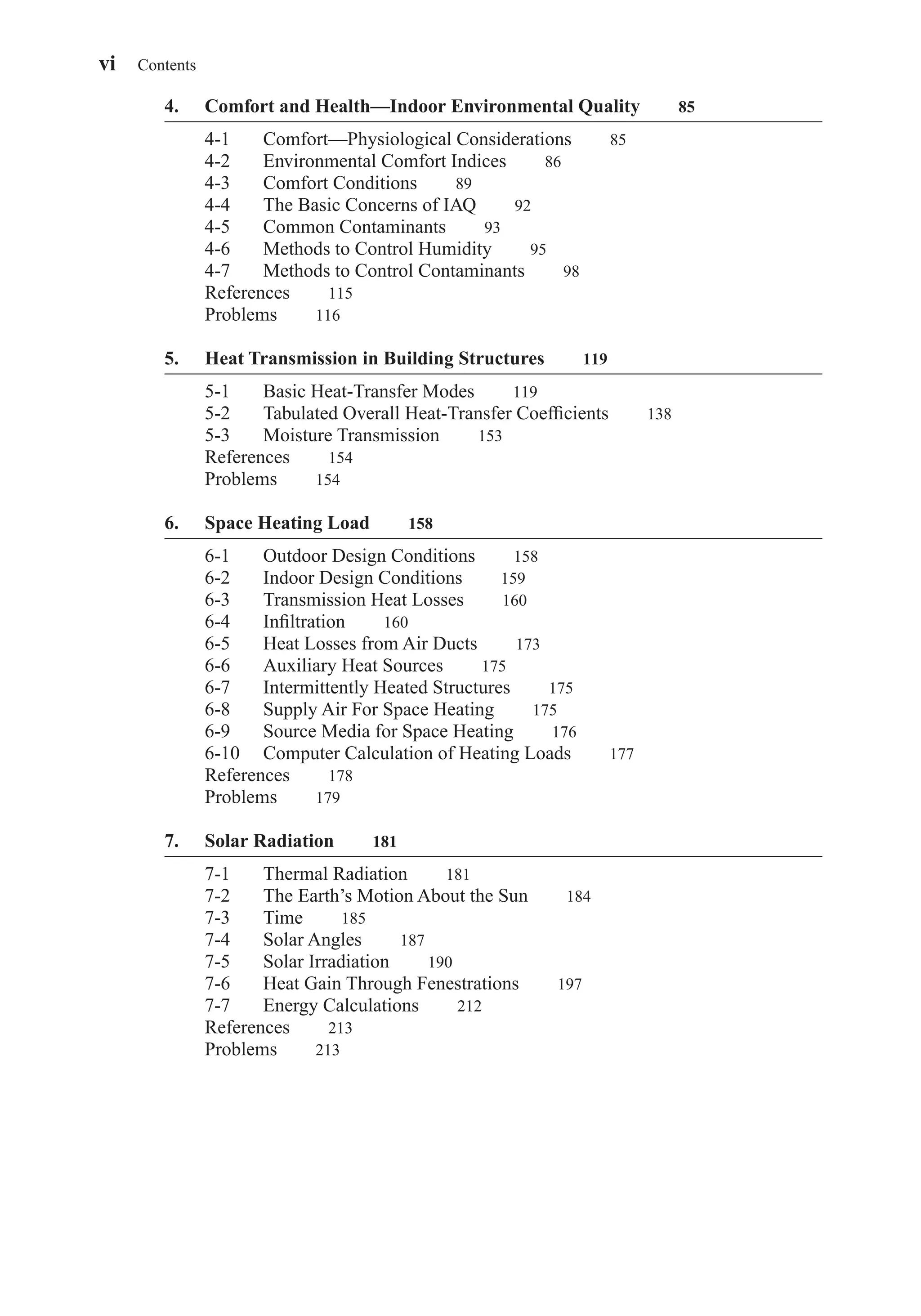 4. Comfort and Health—Indoor Environmental Quality 85
4-1 Comfort—Physiological Considerations 85
4-2 Environmental Comfort Indices 86
4-3 Comfort Conditions 89
4-4 The Basic Concerns of IAQ 92
4-5 Common Contaminants 93
4-6 Methods to Control Humidity 95
4-7 Methods to Control Contaminants 98
References 115
Problems 116
5. Heat Transmission in Building Structures 119
5-1 Basic Heat-Transfer Modes 119
5-2 Tabulated Overall Heat-Transfer Coefﬁcients 138
5-3 Moisture Transmission 153
References 154
Problems 154
6. Space Heating Load 158
6-1 Outdoor Design Conditions 158
6-2 Indoor Design Conditions 159
6-3 Transmission Heat Losses 160
6-4 Inﬁltration 160
6-5 Heat Losses from Air Ducts 173
6-6 Auxiliary Heat Sources 175
6-7 Intermittently Heated Structures 175
6-8 Supply Air For Space Heating 175
6-9 Source Media for Space Heating 176
6-10 Computer Calculation of Heating Loads 177
References 178
Problems 179
7. Solar Radiation 181
7-1 Thermal Radiation 181
7-2 The Earth’s Motion About the Sun 184
7-3 Time 185
7-4 Solar Angles 187
7-5 Solar Irradiation 190
7-6 Heat Gain Through Fenestrations 197
7-7 Energy Calculations 212
References 213
Problems 213
vi Contents
FrontMatter.qxd 6/15/04 4:06 PM Page vi
 