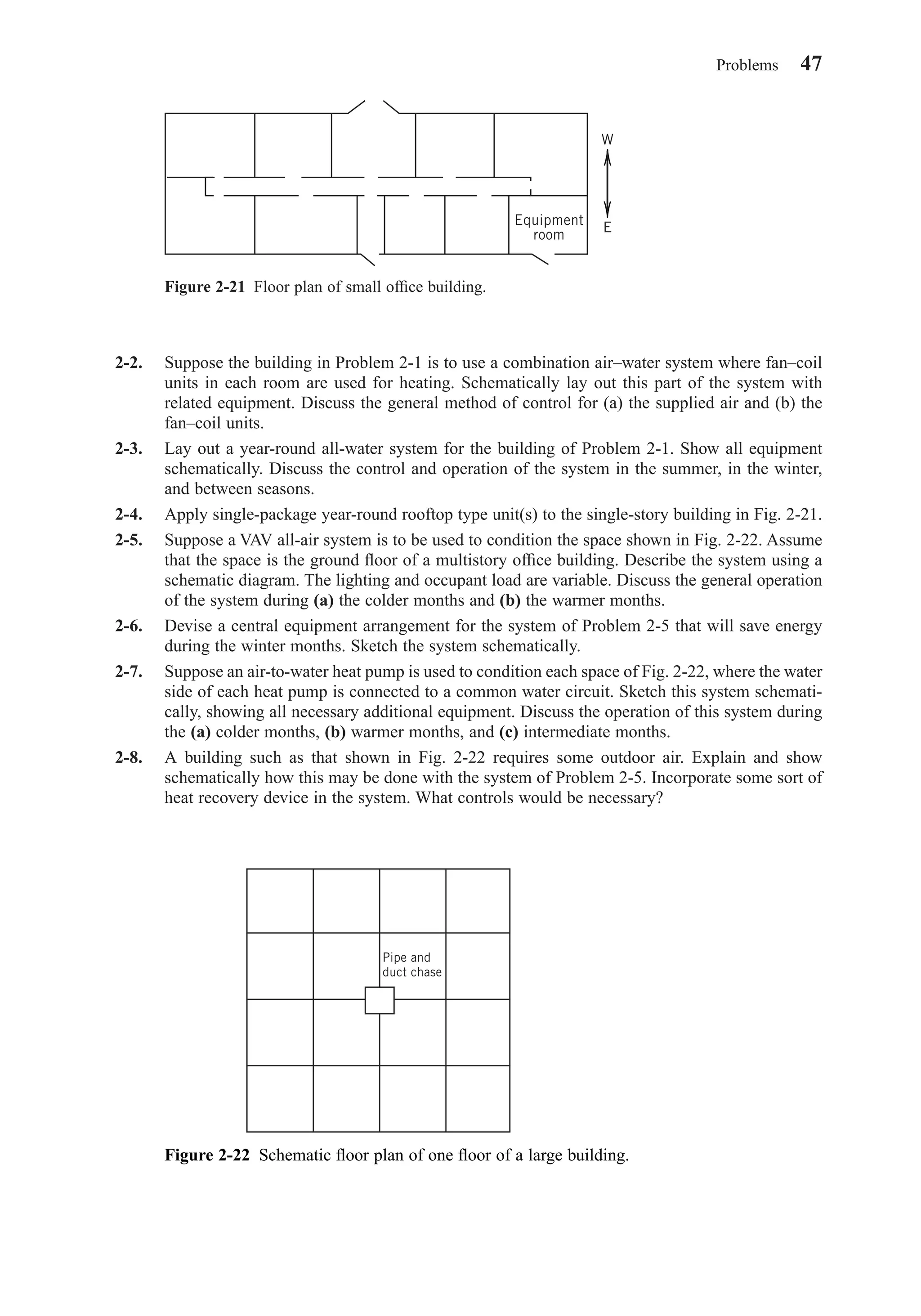 2-2. Suppose the building in Problem 2-1 is to use a combination air–water system where fan–coil
units in each room are used for heating. Schematically lay out this part of the system with
related equipment. Discuss the general method of control for (a) the supplied air and (b) the
fan–coil units.
2-3. Lay out a year-round all-water system for the building of Problem 2-1. Show all equipment
schematically. Discuss the control and operation of the system in the summer, in the winter,
and between seasons.
2-4. Apply single-package year-round rooftop type unit(s) to the single-story building in Fig. 2-21.
2-5. Suppose a VAV all-air system is to be used to condition the space shown in Fig. 2-22. Assume
that the space is the ground ﬂoor of a multistory ofﬁce building. Describe the system using a
schematic diagram. The lighting and occupant load are variable. Discuss the general operation
of the system during (a) the colder months and (b) the warmer months.
2-6. Devise a central equipment arrangement for the system of Problem 2-5 that will save energy
during the winter months. Sketch the system schematically.
2-7. Suppose an air-to-water heat pump is used to condition each space of Fig. 2-22, where the water
side of each heat pump is connected to a common water circuit. Sketch this system schemati-
cally, showing all necessary additional equipment. Discuss the operation of this system during
the (a) colder months, (b) warmer months, and (c) intermediate months.
2-8. A building such as that shown in Fig. 2-22 requires some outdoor air. Explain and show
schematically how this may be done with the system of Problem 2-5. Incorporate some sort of
heat recovery device in the system. What controls would be necessary?
Problems 47
Figure 2-21 Floor plan of small ofﬁce building.
Equipment
room
W
E
Figure 2-22 Schematic ﬂoor plan of one ﬂoor of a large building.
Pipe and
duct chase
Chapter02.qxd 6/15/04 2:32 PM Page 47
 