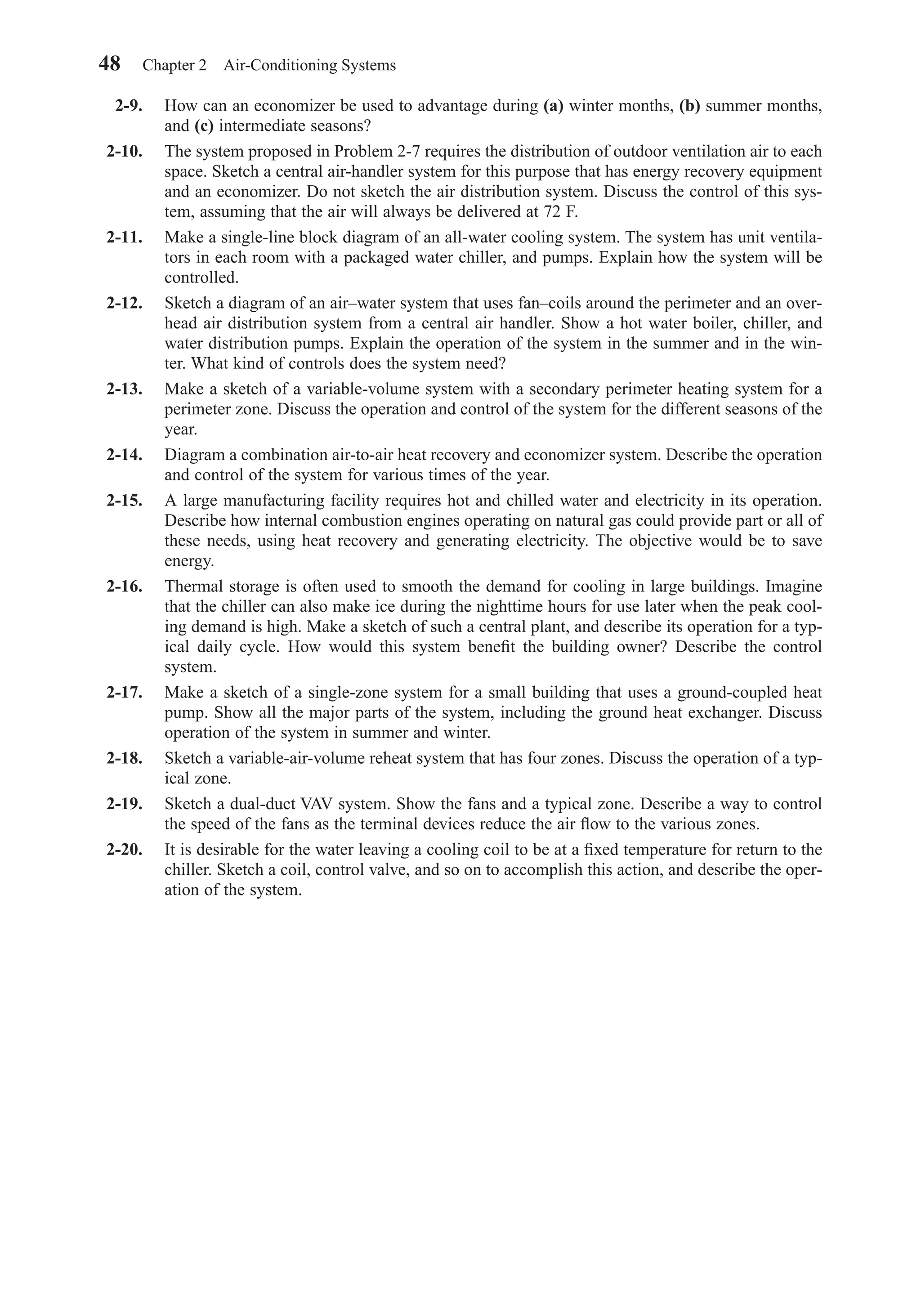 2-9. How can an economizer be used to advantage during (a) winter months, (b) summer months,
and (c) intermediate seasons?
2-10. The system proposed in Problem 2-7 requires the distribution of outdoor ventilation air to each
space. Sketch a central air-handler system for this purpose that has energy recovery equipment
and an economizer. Do not sketch the air distribution system. Discuss the control of this sys-
tem, assuming that the air will always be delivered at 72 F.
2-11. Make a single-line block diagram of an all-water cooling system. The system has unit ventila-
tors in each room with a packaged water chiller, and pumps. Explain how the system will be
controlled.
2-12. Sketch a diagram of an air–water system that uses fan–coils around the perimeter and an over-
head air distribution system from a central air handler. Show a hot water boiler, chiller, and
water distribution pumps. Explain the operation of the system in the summer and in the win-
ter. What kind of controls does the system need?
2-13. Make a sketch of a variable-volume system with a secondary perimeter heating system for a
perimeter zone. Discuss the operation and control of the system for the different seasons of the
year.
2-14. Diagram a combination air-to-air heat recovery and economizer system. Describe the operation
and control of the system for various times of the year.
2-15. A large manufacturing facility requires hot and chilled water and electricity in its operation.
Describe how internal combustion engines operating on natural gas could provide part or all of
these needs, using heat recovery and generating electricity. The objective would be to save
energy.
2-16. Thermal storage is often used to smooth the demand for cooling in large buildings. Imagine
that the chiller can also make ice during the nighttime hours for use later when the peak cool-
ing demand is high. Make a sketch of such a central plant, and describe its operation for a typ-
ical daily cycle. How would this system beneﬁt the building owner? Describe the control
system.
2-17. Make a sketch of a single-zone system for a small building that uses a ground-coupled heat
pump. Show all the major parts of the system, including the ground heat exchanger. Discuss
operation of the system in summer and winter.
2-18. Sketch a variable-air-volume reheat system that has four zones. Discuss the operation of a typ-
ical zone.
2-19. Sketch a dual-duct VAV system. Show the fans and a typical zone. Describe a way to control
the speed of the fans as the terminal devices reduce the air ﬂow to the various zones.
2-20. It is desirable for the water leaving a cooling coil to be at a ﬁxed temperature for return to the
chiller. Sketch a coil, control valve, and so on to accomplish this action, and describe the oper-
ation of the system.
48 Chapter 2 Air-Conditioning Systems
Chapter02.qxd 6/15/04 2:32 PM Page 48
 
