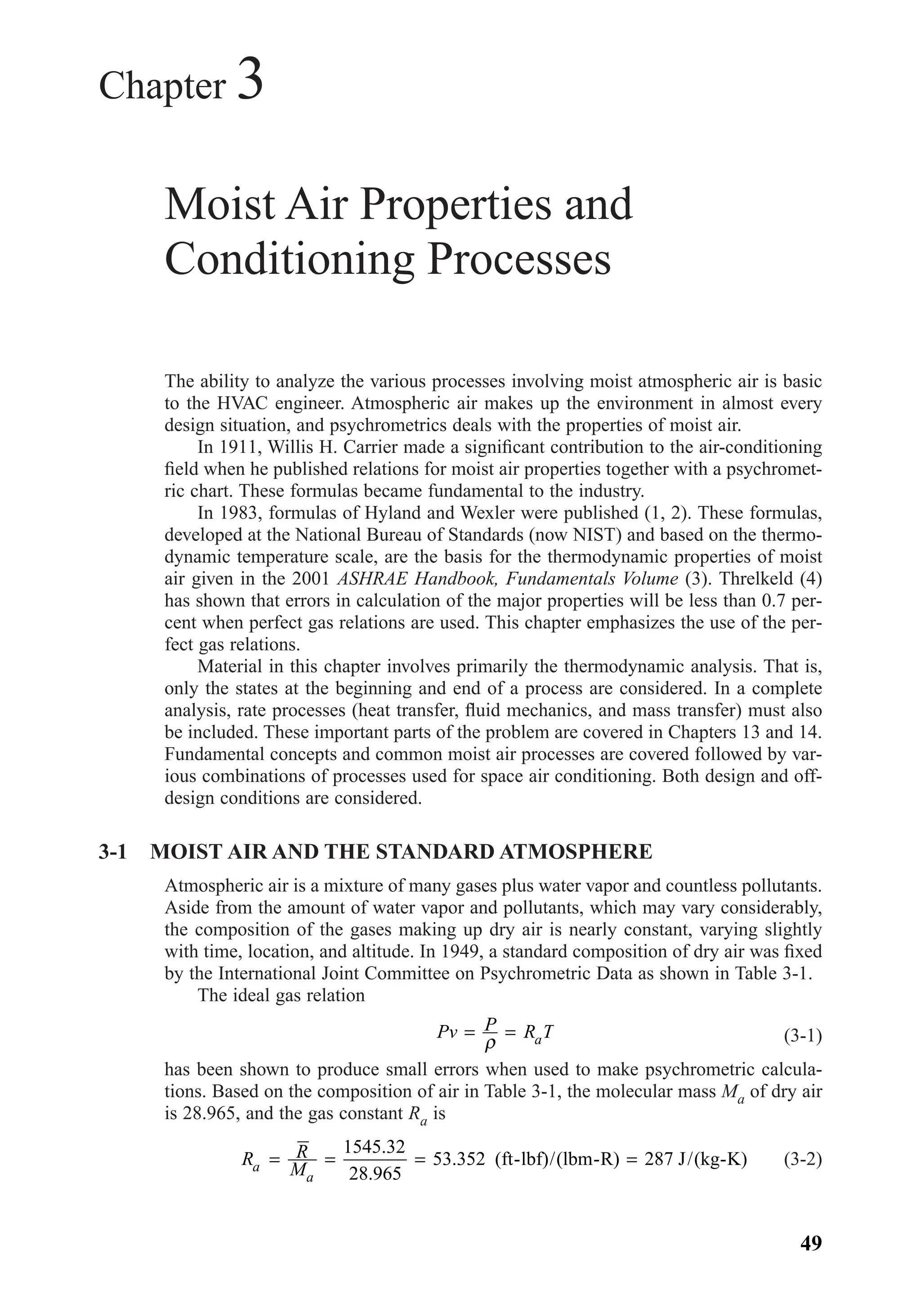 Chapter 3
Moist Air Properties and
Conditioning Processes
The ability to analyze the various processes involving moist atmospheric air is basic
to the HVAC engineer. Atmospheric air makes up the environment in almost every
design situation, and psychrometrics deals with the properties of moist air.
In 1911, Willis H. Carrier made a signiﬁcant contribution to the air-conditioning
ﬁeld when he published relations for moist air properties together with a psychromet-
ric chart. These formulas became fundamental to the industry.
In 1983, formulas of Hyland and Wexler were published (1, 2). These formulas,
developed at the National Bureau of Standards (now NIST) and based on the thermo-
dynamic temperature scale, are the basis for the thermodynamic properties of moist
air given in the 2001 ASHRAE Handbook, Fundamentals Volume (3). Threlkeld (4)
has shown that errors in calculation of the major properties will be less than 0.7 per-
cent when perfect gas relations are used. This chapter emphasizes the use of the per-
fect gas relations.
Material in this chapter involves primarily the thermodynamic analysis. That is,
only the states at the beginning and end of a process are considered. In a complete
analysis, rate processes (heat transfer, ﬂuid mechanics, and mass transfer) must also
be included. These important parts of the problem are covered in Chapters 13 and 14.
Fundamental concepts and common moist air processes are covered followed by var-
ious combinations of processes used for space air conditioning. Both design and off-
design conditions are considered.
3-1 MOIST AIR AND THE STANDARD ATMOSPHERE
Atmospheric air is a mixture of many gases plus water vapor and countless pollutants.
Aside from the amount of water vapor and pollutants, which may vary considerably,
the composition of the gases making up dry air is nearly constant, varying slightly
with time, location, and altitude. In 1949, a standard composition of dry air was ﬁxed
by the International Joint Committee on Psychrometric Data as shown in Table 3-1.
The ideal gas relation
(3-1)
has been shown to produce small errors when used to make psychrometric calcula-
tions. Based on the composition of air in Table 3-1, the molecular mass Ma of dry air
is 28.965, and the gas constant Ra is
(3-2)R R
Ma
a
= = = =
1545 32
28 965
53 352
.
.
. (ft-lbf)/(lbm-R) 287 J/(kg-K)
Pv P R Ta= =
ρ
49
Chapter03.qxd 6/15/04 2:31 PM Page 49
 