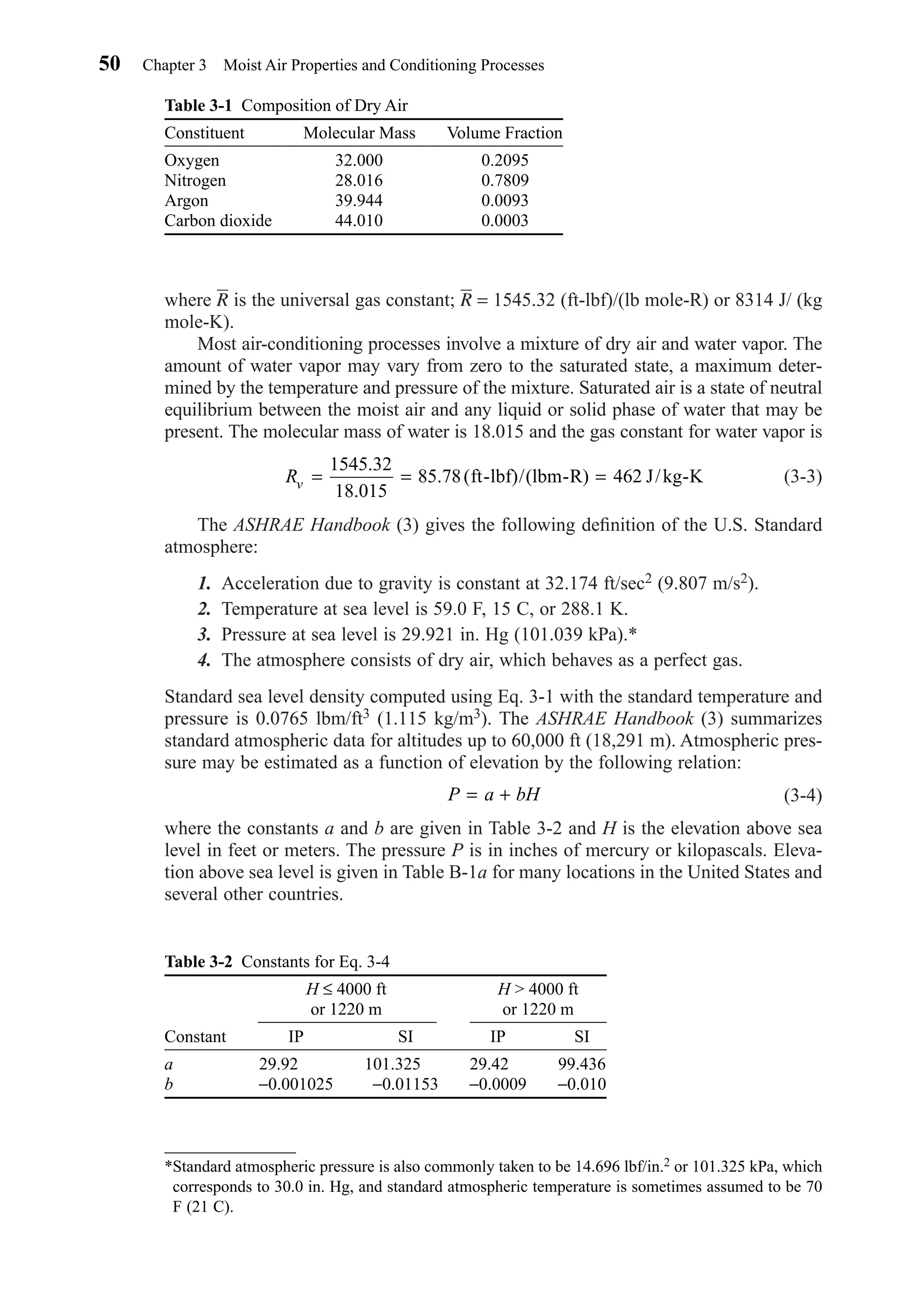 where R is the universal gas constant; R = 1545.32 (ft-lbf)/(lb mole-R) or 8314 J/ (kg
mole-K).
Most air-conditioning processes involve a mixture of dry air and water vapor. The
amount of water vapor may vary from zero to the saturated state, a maximum deter-
mined by the temperature and pressure of the mixture. Saturated air is a state of neutral
equilibrium between the moist air and any liquid or solid phase of water that may be
present. The molecular mass of water is 18.015 and the gas constant for water vapor is
(3-3)
The ASHRAE Handbook (3) gives the following deﬁnition of the U.S. Standard
atmosphere:
1. Acceleration due to gravity is constant at 32.174 ft/sec2 (9.807 m/s2).
2. Temperature at sea level is 59.0 F, 15 C, or 288.1 K.
3. Pressure at sea level is 29.921 in. Hg (101.039 kPa).*
4. The atmosphere consists of dry air, which behaves as a perfect gas.
Standard sea level density computed using Eq. 3-1 with the standard temperature and
pressure is 0.0765 lbm/ft3 (1.115 kg/m3). The ASHRAE Handbook (3) summarizes
standard atmospheric data for altitudes up to 60,000 ft (18,291 m). Atmospheric pres-
sure may be estimated as a function of elevation by the following relation:
(3-4)
where the constants a and b are given in Table 3-2 and H is the elevation above sea
level in feet or meters. The pressure P is in inches of mercury or kilopascals. Eleva-
tion above sea level is given in Table B-1a for many locations in the United States and
several other countries.
P a bH= +
Rv = = =
1545 32
18 015
85 78
.
.
. (ft-lbf)/(lbm-R) 462 J/kg-K
50 Chapter 3 Moist Air Properties and Conditioning Processes
Table 3-1 Composition of Dry Air
Constituent Molecular Mass Volume Fraction
Oxygen 32.000 0.2095
Nitrogen 28.016 0.7809
Argon 39.944 0.0093
Carbon dioxide 44.010 0.0003
*Standard atmospheric pressure is also commonly taken to be 14.696 lbf/in.2 or 101.325 kPa, which
corresponds to 30.0 in. Hg, and standard atmospheric temperature is sometimes assumed to be 70
F (21 C).
Table 3-2 Constants for Eq. 3-4
H ≤ 4000 ft H > 4000 ft
or 1220 m or 1220 m
Constant IP SI IP SI
a 29.920000 101.325000 29.4200 99.436
b −0.001025 −0.01153 −0.0009 −0.010
Chapter03.qxd 6/15/04 2:31 PM Page 50
 