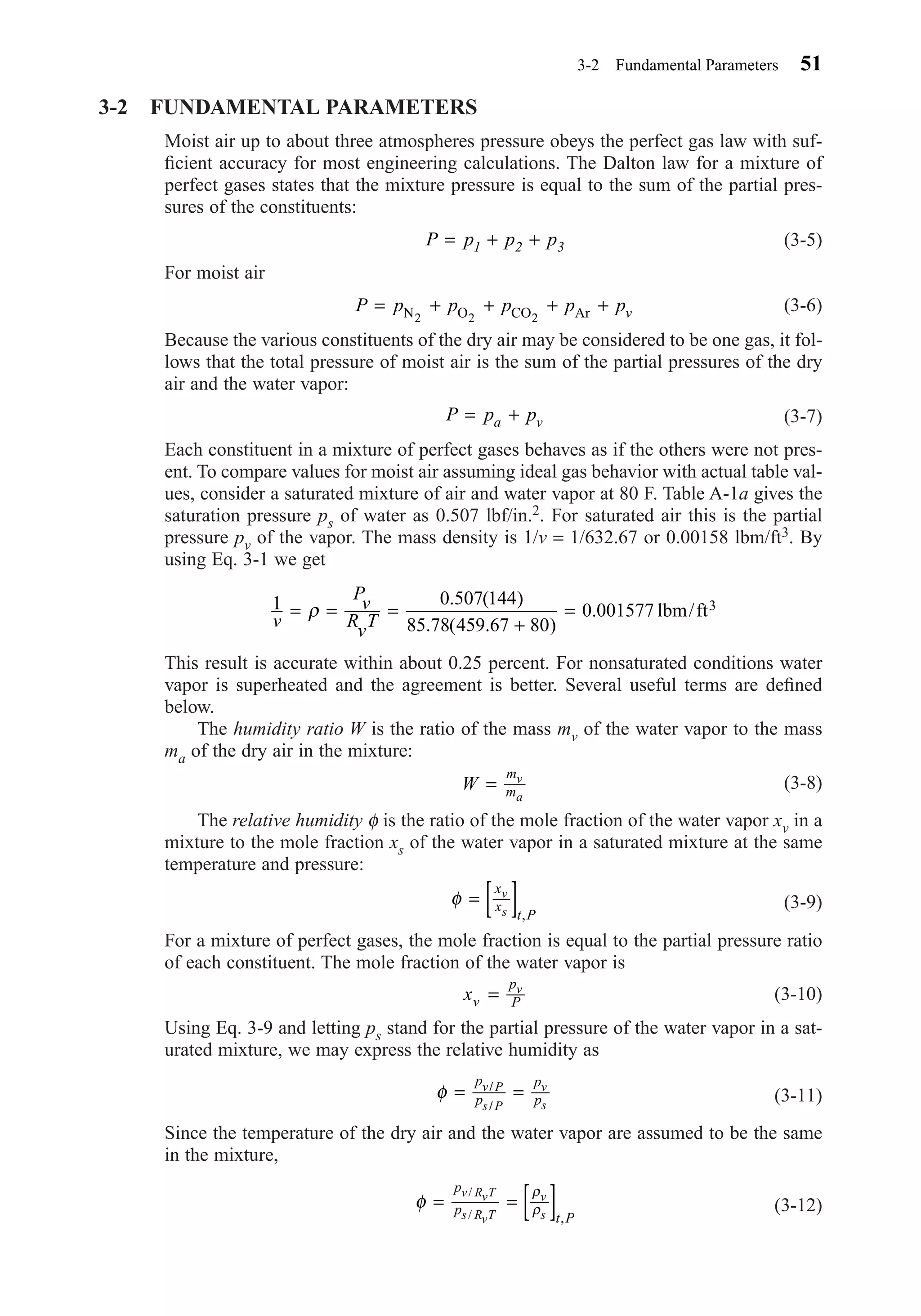 3-2 FUNDAMENTAL PARAMETERS
Moist air up to about three atmospheres pressure obeys the perfect gas law with suf-
ﬁcient accuracy for most engineering calculations. The Dalton law for a mixture of
perfect gases states that the mixture pressure is equal to the sum of the partial pres-
sures of the constituents:
(3-5)
For moist air
(3-6)
Because the various constituents of the dry air may be considered to be one gas, it fol-
lows that the total pressure of moist air is the sum of the partial pressures of the dry
air and the water vapor:
(3-7)
Each constituent in a mixture of perfect gases behaves as if the others were not pres-
ent. To compare values for moist air assuming ideal gas behavior with actual table val-
ues, consider a saturated mixture of air and water vapor at 80 F. Table A-1a gives the
saturation pressure ps of water as 0.507 lbf/in.2. For saturated air this is the partial
pressure pv of the vapor. The mass density is 1/v = 1/632.67 or 0.00158 lbm/ft3. By
using Eq. 3-1 we get
This result is accurate within about 0.25 percent. For nonsaturated conditions water
vapor is superheated and the agreement is better. Several useful terms are deﬁned
below.
The humidity ratio W is the ratio of the mass mv of the water vapor to the mass
ma of the dry air in the mixture:
(3-8)
The relative humidity φ is the ratio of the mole fraction of the water vapor xv in a
mixture to the mole fraction xs of the water vapor in a saturated mixture at the same
temperature and pressure:
(3-9)
For a mixture of perfect gases, the mole fraction is equal to the partial pressure ratio
of each constituent. The mole fraction of the water vapor is
(3-10)
Using Eq. 3-9 and letting ps stand for the partial pressure of the water vapor in a sat-
urated mixture, we may express the relative humidity as
(3-11)
Since the temperature of the dry air and the water vapor are assumed to be the same
in the mixture,
(3-12)φ
ρ
ρ= = [ ]
p
p
t P
v RvT
s RvT
v
s
/
/ ,
φ = =
p
p
p
p
v P
s P
v
s
/
/
xv
p
P
v
=
φ = [ ]x
x
t P
v
s ,
W
m
m
v
a
=
1 0 507 144
85 78 459 67 80
0 001577
v
P
v
R
v
T
= = =
+
=ρ
. ( )
. ( . )
. lbm/ft3
P p pa v= +
P p p p p pv= + + + +N O CO Ar2 2 2
P p p p1 2 3= + +
3-2 Fundamental Parameters 51
Chapter03.qxd 6/15/04 2:31 PM Page 51
 