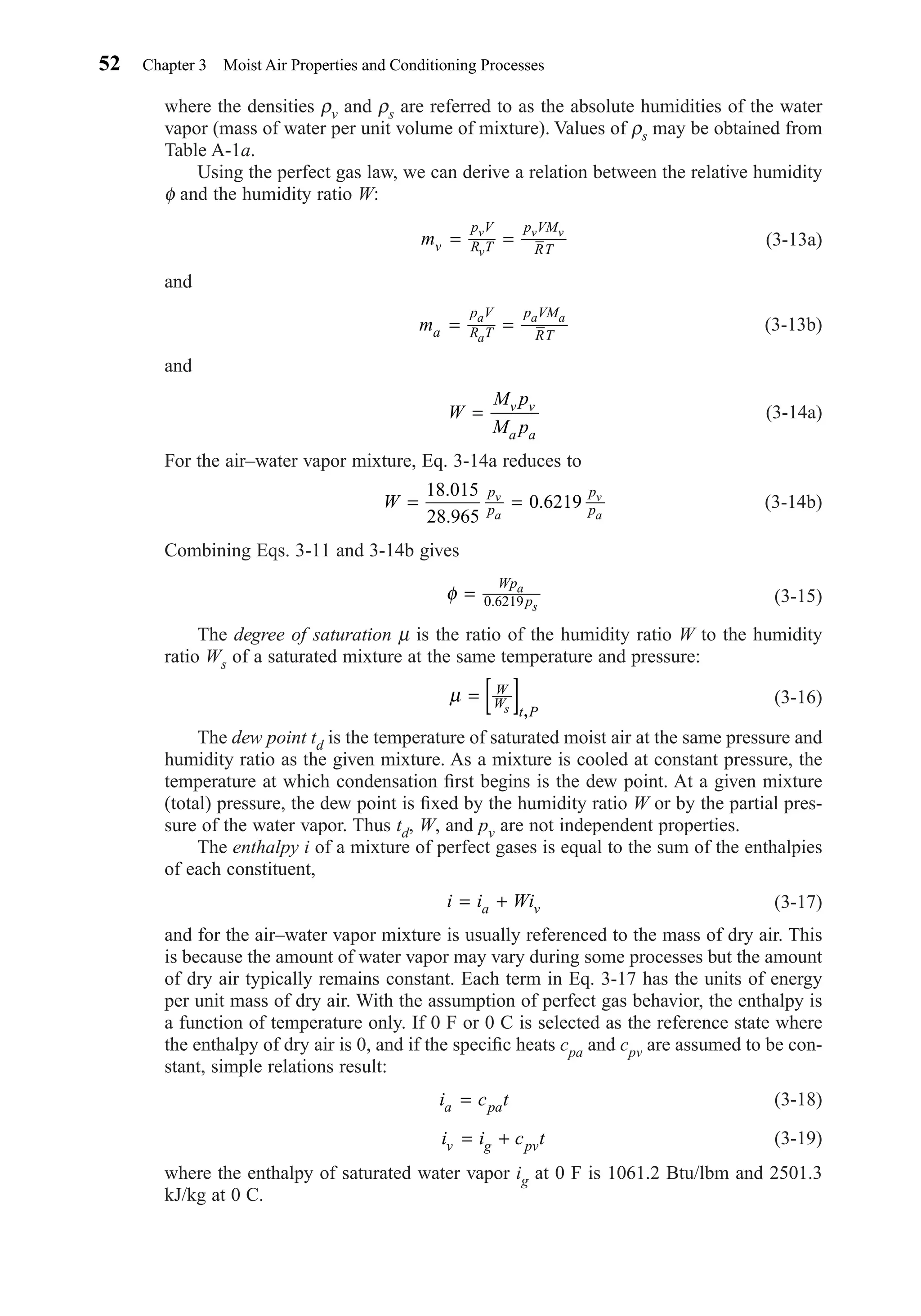 where the densities ρv and ρs are referred to as the absolute humidities of the water
vapor (mass of water per unit volume of mixture). Values of ρs may be obtained from
Table A-1a.
Using the perfect gas law, we can derive a relation between the relative humidity
φ and the humidity ratio W:
(3-13a)
and
(3-13b)
and
(3-14a)
For the air–water vapor mixture, Eq. 3-14a reduces to
(3-14b)
Combining Eqs. 3-11 and 3-14b gives
(3-15)
The degree of saturation µ is the ratio of the humidity ratio W to the humidity
ratio Ws of a saturated mixture at the same temperature and pressure:
(3-16)
The dew point td is the temperature of saturated moist air at the same pressure and
humidity ratio as the given mixture. As a mixture is cooled at constant pressure, the
temperature at which condensation ﬁrst begins is the dew point. At a given mixture
(total) pressure, the dew point is ﬁxed by the humidity ratio W or by the partial pres-
sure of the water vapor. Thus td, W, and pv are not independent properties.
The enthalpy i of a mixture of perfect gases is equal to the sum of the enthalpies
of each constituent,
(3-17)
and for the air–water vapor mixture is usually referenced to the mass of dry air. This
is because the amount of water vapor may vary during some processes but the amount
of dry air typically remains constant. Each term in Eq. 3-17 has the units of energy
per unit mass of dry air. With the assumption of perfect gas behavior, the enthalpy is
a function of temperature only. If 0 F or 0 C is selected as the reference state where
the enthalpy of dry air is 0, and if the speciﬁc heats cpa and cpv are assumed to be con-
stant, simple relations result:
(3-18)
(3-19)
where the enthalpy of saturated water vapor ig at 0 F is 1061.2 Btu/lbm and 2501.3
kJ/kg at 0 C.
i i c tv g pv= +
i c ta pa=
i i Wia v= +
µ = [ ]W
W
t Ps ,
φ =
Wp
p
a
s0 6219.
W
p
p
p
p
v
a
v
a
= =
18 015
28 965
0 6219
.
.
.
W
M p
M p
v v
a a
=
ma
p V
R T
p VM
RT
a
a
a a
= =
mv
p V
R T
p VM
RT
v
v
v v
= =
52 Chapter 3 Moist Air Properties and Conditioning Processes
Chapter03.qxd 6/15/04 2:31 PM Page 52
 
