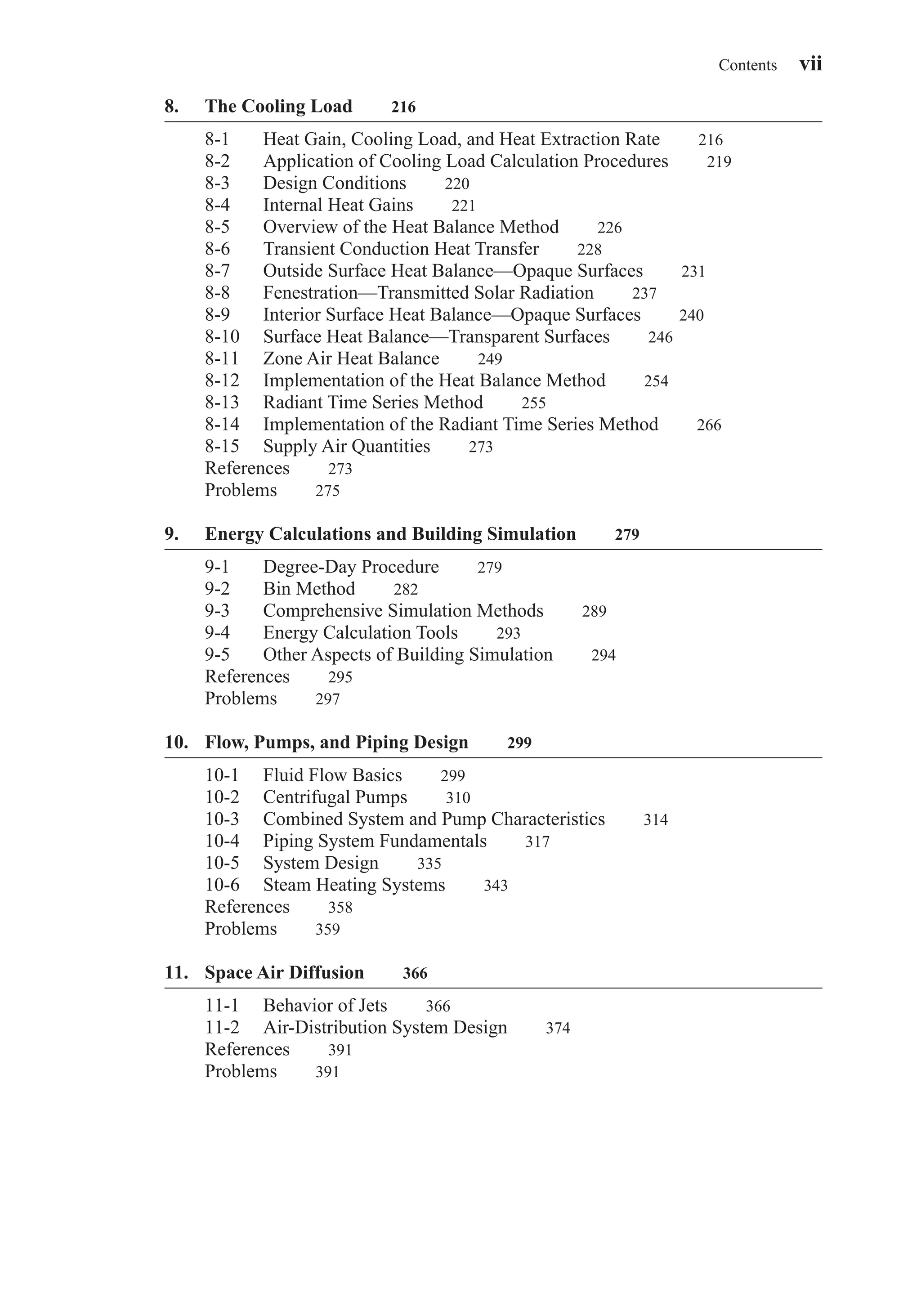 8. The Cooling Load 216
8-1 Heat Gain, Cooling Load, and Heat Extraction Rate 216
8-2 Application of Cooling Load Calculation Procedures 219
8-3 Design Conditions 220
8-4 Internal Heat Gains 221
8-5 Overview of the Heat Balance Method 226
8-6 Transient Conduction Heat Transfer 228
8-7 Outside Surface Heat Balance—Opaque Surfaces 231
8-8 Fenestration—Transmitted Solar Radiation 237
8-9 Interior Surface Heat Balance—Opaque Surfaces 240
8-10 Surface Heat Balance—Transparent Surfaces 246
8-11 Zone Air Heat Balance 249
8-12 Implementation of the Heat Balance Method 254
8-13 Radiant Time Series Method 255
8-14 Implementation of the Radiant Time Series Method 266
8-15 Supply Air Quantities 273
References 273
Problems 275
9. Energy Calculations and Building Simulation 279
9-1 Degree-Day Procedure 279
9-2 Bin Method 282
9-3 Comprehensive Simulation Methods 289
9-4 Energy Calculation Tools 293
9-5 Other Aspects of Building Simulation 294
References 295
Problems 297
10. Flow, Pumps, and Piping Design 299
10-1 Fluid Flow Basics 299
10-2 Centrifugal Pumps 310
10-3 Combined System and Pump Characteristics 314
10-4 Piping System Fundamentals 317
10-5 System Design 335
10-6 Steam Heating Systems 343
References 358
Problems 359
11. Space Air Diffusion 366
11-1 Behavior of Jets 366
11-2 Air-Distribution System Design 374
References 391
Problems 391
Contents vii
FrontMatter.qxd 6/15/04 4:06 PM Page vii
 